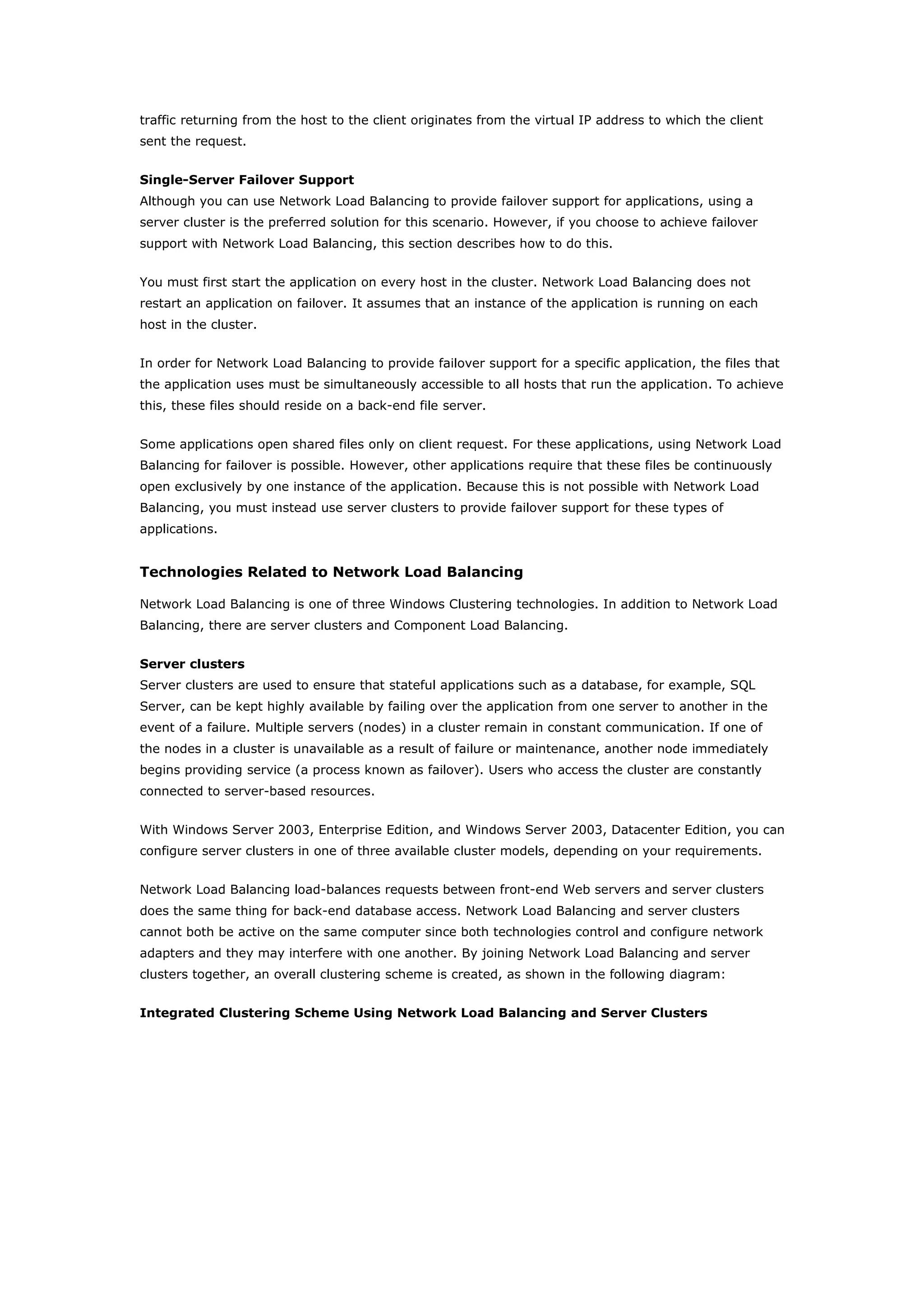 traffic returning from the host to the client originates from the virtual IP address to which the client
sent the request.
Single-Server Failover Support
Although you can use Network Load Balancing to provide failover support for applications, using a
server cluster is the preferred solution for this scenario. However, if you choose to achieve failover
support with Network Load Balancing, this section describes how to do this.
You must first start the application on every host in the cluster. Network Load Balancing does not
restart an application on failover. It assumes that an instance of the application is running on each
host in the cluster.
In order for Network Load Balancing to provide failover support for a specific application, the files that
the application uses must be simultaneously accessible to all hosts that run the application. To achieve
this, these files should reside on a back-end file server.
Some applications open shared files only on client request. For these applications, using Network Load
Balancing for failover is possible. However, other applications require that these files be continuously
open exclusively by one instance of the application. Because this is not possible with Network Load
Balancing, you must instead use server clusters to provide failover support for these types of
applications.
Technologies Related to Network Load Balancing
Network Load Balancing is one of three Windows Clustering technologies. In addition to Network Load
Balancing, there are server clusters and Component Load Balancing.
Server clusters
Server clusters are used to ensure that stateful applications such as a database, for example, SQL
Server, can be kept highly available by failing over the application from one server to another in the
event of a failure. Multiple servers (nodes) in a cluster remain in constant communication. If one of
the nodes in a cluster is unavailable as a result of failure or maintenance, another node immediately
begins providing service (a process known as failover). Users who access the cluster are constantly
connected to server-based resources.
With Windows Server 2003, Enterprise Edition, and Windows Server 2003, Datacenter Edition, you can
configure server clusters in one of three available cluster models, depending on your requirements.
Network Load Balancing load-balances requests between front-end Web servers and server clusters
does the same thing for back-end database access. Network Load Balancing and server clusters
cannot both be active on the same computer since both technologies control and configure network
adapters and they may interfere with one another. By joining Network Load Balancing and server
clusters together, an overall clustering scheme is created, as shown in the following diagram:
Integrated Clustering Scheme Using Network Load Balancing and Server Clusters
 