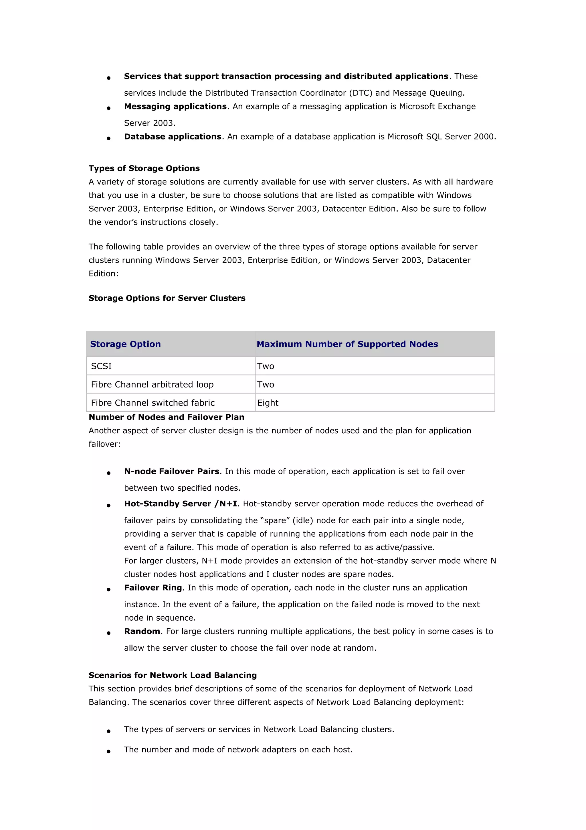 • Services that support transaction processing and distributed applications. These
services include the Distributed Transaction Coordinator (DTC) and Message Queuing.
• Messaging applications. An example of a messaging application is Microsoft Exchange
Server 2003.
• Database applications. An example of a database application is Microsoft SQL Server 2000.
Types of Storage Options
A variety of storage solutions are currently available for use with server clusters. As with all hardware
that you use in a cluster, be sure to choose solutions that are listed as compatible with Windows
Server 2003, Enterprise Edition, or Windows Server 2003, Datacenter Edition. Also be sure to follow
the vendor’s instructions closely.
The following table provides an overview of the three types of storage options available for server
clusters running Windows Server 2003, Enterprise Edition, or Windows Server 2003, Datacenter
Edition:
Storage Options for Server Clusters
Storage Option Maximum Number of Supported Nodes
SCSI Two
Fibre Channel arbitrated loop Two
Fibre Channel switched fabric Eight
Number of Nodes and Failover Plan
Another aspect of server cluster design is the number of nodes used and the plan for application
failover:
• N-node Failover Pairs. In this mode of operation, each application is set to fail over
between two specified nodes.
• Hot-Standby Server /N+I. Hot-standby server operation mode reduces the overhead of
failover pairs by consolidating the “spare” (idle) node for each pair into a single node,
providing a server that is capable of running the applications from each node pair in the
event of a failure. This mode of operation is also referred to as active/passive.
For larger clusters, N+I mode provides an extension of the hot-standby server mode where N
cluster nodes host applications and I cluster nodes are spare nodes.
• Failover Ring. In this mode of operation, each node in the cluster runs an application
instance. In the event of a failure, the application on the failed node is moved to the next
node in sequence.
• Random. For large clusters running multiple applications, the best policy in some cases is to
allow the server cluster to choose the fail over node at random.
Scenarios for Network Load Balancing
This section provides brief descriptions of some of the scenarios for deployment of Network Load
Balancing. The scenarios cover three different aspects of Network Load Balancing deployment:
• The types of servers or services in Network Load Balancing clusters.
• The number and mode of network adapters on each host.
 