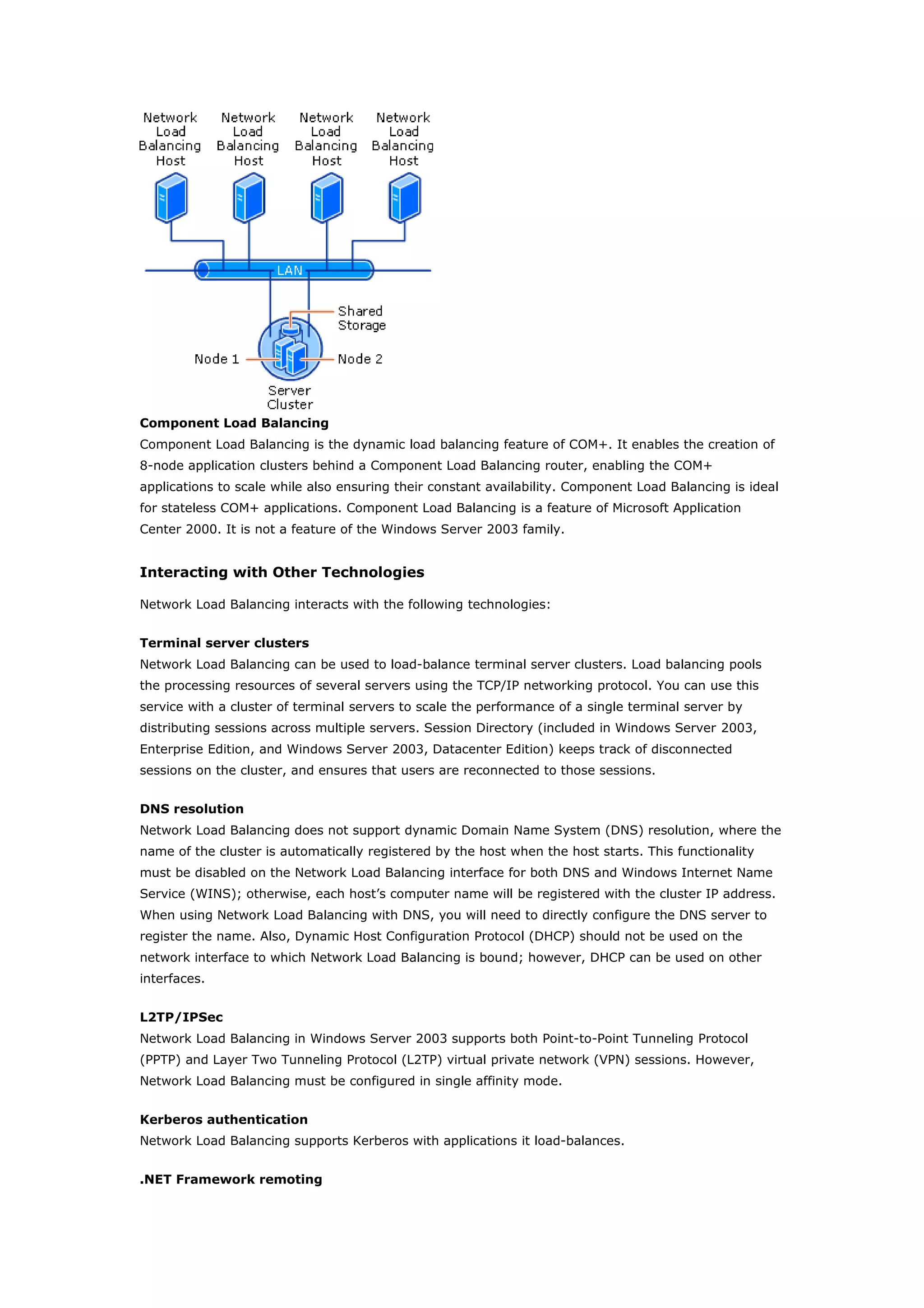 Component Load Balancing
Component Load Balancing is the dynamic load balancing feature of COM+. It enables the creation of
8-node application clusters behind a Component Load Balancing router, enabling the COM+
applications to scale while also ensuring their constant availability. Component Load Balancing is ideal
for stateless COM+ applications. Component Load Balancing is a feature of Microsoft Application
Center 2000. It is not a feature of the Windows Server 2003 family.
Interacting with Other Technologies
Network Load Balancing interacts with the following technologies:
Terminal server clusters
Network Load Balancing can be used to load-balance terminal server clusters. Load balancing pools
the processing resources of several servers using the TCP/IP networking protocol. You can use this
service with a cluster of terminal servers to scale the performance of a single terminal server by
distributing sessions across multiple servers. Session Directory (included in Windows Server 2003,
Enterprise Edition, and Windows Server 2003, Datacenter Edition) keeps track of disconnected
sessions on the cluster, and ensures that users are reconnected to those sessions.
DNS resolution
Network Load Balancing does not support dynamic Domain Name System (DNS) resolution, where the
name of the cluster is automatically registered by the host when the host starts. This functionality
must be disabled on the Network Load Balancing interface for both DNS and Windows Internet Name
Service (WINS); otherwise, each host’s computer name will be registered with the cluster IP address.
When using Network Load Balancing with DNS, you will need to directly configure the DNS server to
register the name. Also, Dynamic Host Configuration Protocol (DHCP) should not be used on the
network interface to which Network Load Balancing is bound; however, DHCP can be used on other
interfaces.
L2TP/IPSec
Network Load Balancing in Windows Server 2003 supports both Point-to-Point Tunneling Protocol
(PPTP) and Layer Two Tunneling Protocol (L2TP) virtual private network (VPN) sessions. However,
Network Load Balancing must be configured in single affinity mode.
Kerberos authentication
Network Load Balancing supports Kerberos with applications it load-balances.
.NET Framework remoting
 