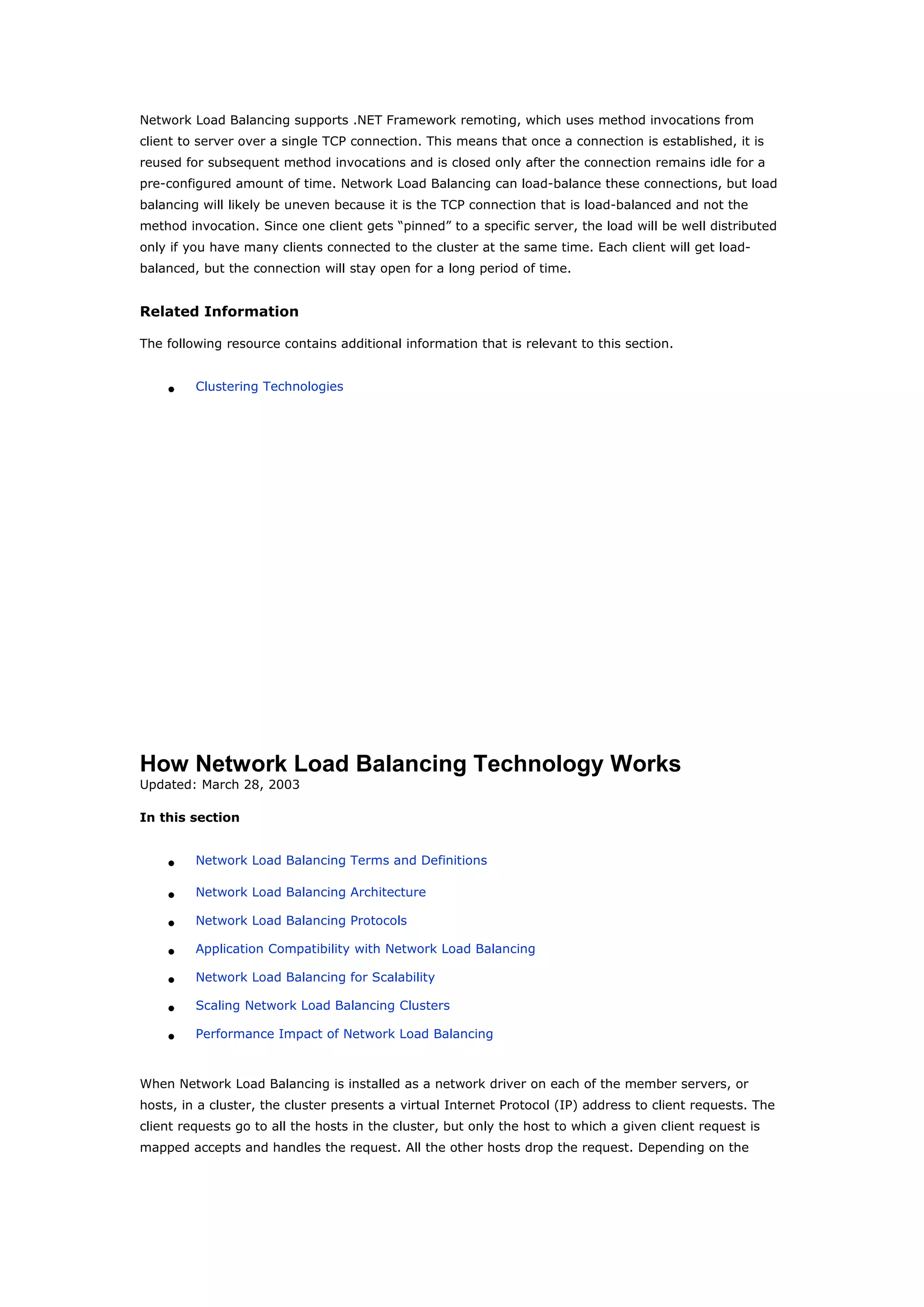 Network Load Balancing supports .NET Framework remoting, which uses method invocations from
client to server over a single TCP connection. This means that once a connection is established, it is
reused for subsequent method invocations and is closed only after the connection remains idle for a
pre-configured amount of time. Network Load Balancing can load-balance these connections, but load
balancing will likely be uneven because it is the TCP connection that is load-balanced and not the
method invocation. Since one client gets “pinned” to a specific server, the load will be well distributed
only if you have many clients connected to the cluster at the same time. Each client will get load-
balanced, but the connection will stay open for a long period of time.
Related Information
The following resource contains additional information that is relevant to this section.
• Clustering Technologies
How Network Load Balancing Technology Works
Updated: March 28, 2003
In this section
• Network Load Balancing Terms and Definitions
• Network Load Balancing Architecture
• Network Load Balancing Protocols
• Application Compatibility with Network Load Balancing
• Network Load Balancing for Scalability
• Scaling Network Load Balancing Clusters
• Performance Impact of Network Load Balancing
When Network Load Balancing is installed as a network driver on each of the member servers, or
hosts, in a cluster, the cluster presents a virtual Internet Protocol (IP) address to client requests. The
client requests go to all the hosts in the cluster, but only the host to which a given client request is
mapped accepts and handles the request. All the other hosts drop the request. Depending on the
 