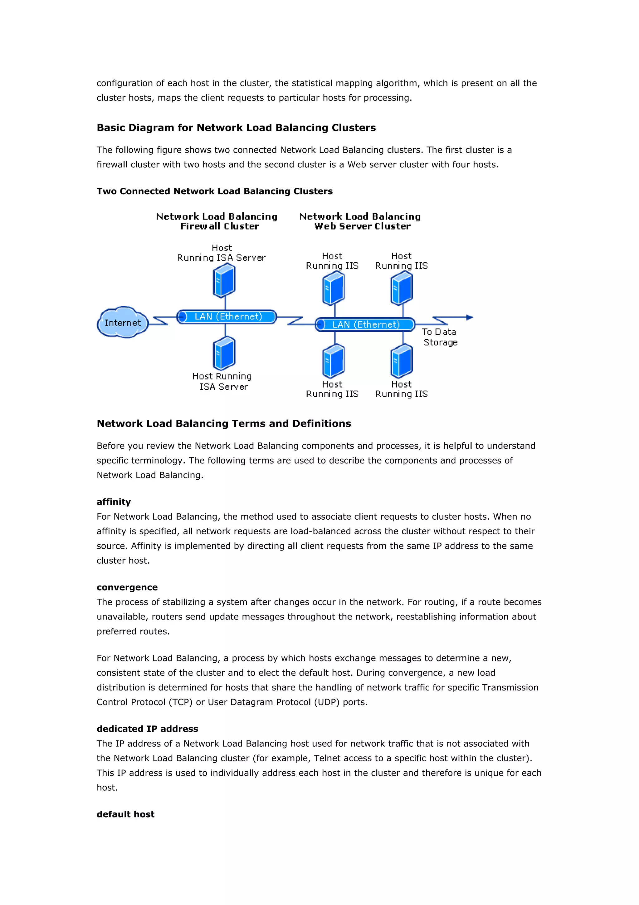 configuration of each host in the cluster, the statistical mapping algorithm, which is present on all the
cluster hosts, maps the client requests to particular hosts for processing.
Basic Diagram for Network Load Balancing Clusters
The following figure shows two connected Network Load Balancing clusters. The first cluster is a
firewall cluster with two hosts and the second cluster is a Web server cluster with four hosts.
Two Connected Network Load Balancing Clusters
Network Load Balancing Terms and Definitions
Before you review the Network Load Balancing components and processes, it is helpful to understand
specific terminology. The following terms are used to describe the components and processes of
Network Load Balancing.
affinity
For Network Load Balancing, the method used to associate client requests to cluster hosts. When no
affinity is specified, all network requests are load-balanced across the cluster without respect to their
source. Affinity is implemented by directing all client requests from the same IP address to the same
cluster host.
convergence
The process of stabilizing a system after changes occur in the network. For routing, if a route becomes
unavailable, routers send update messages throughout the network, reestablishing information about
preferred routes.
For Network Load Balancing, a process by which hosts exchange messages to determine a new,
consistent state of the cluster and to elect the default host. During convergence, a new load
distribution is determined for hosts that share the handling of network traffic for specific Transmission
Control Protocol (TCP) or User Datagram Protocol (UDP) ports.
dedicated IP address
The IP address of a Network Load Balancing host used for network traffic that is not associated with
the Network Load Balancing cluster (for example, Telnet access to a specific host within the cluster).
This IP address is used to individually address each host in the cluster and therefore is unique for each
host.
default host
 