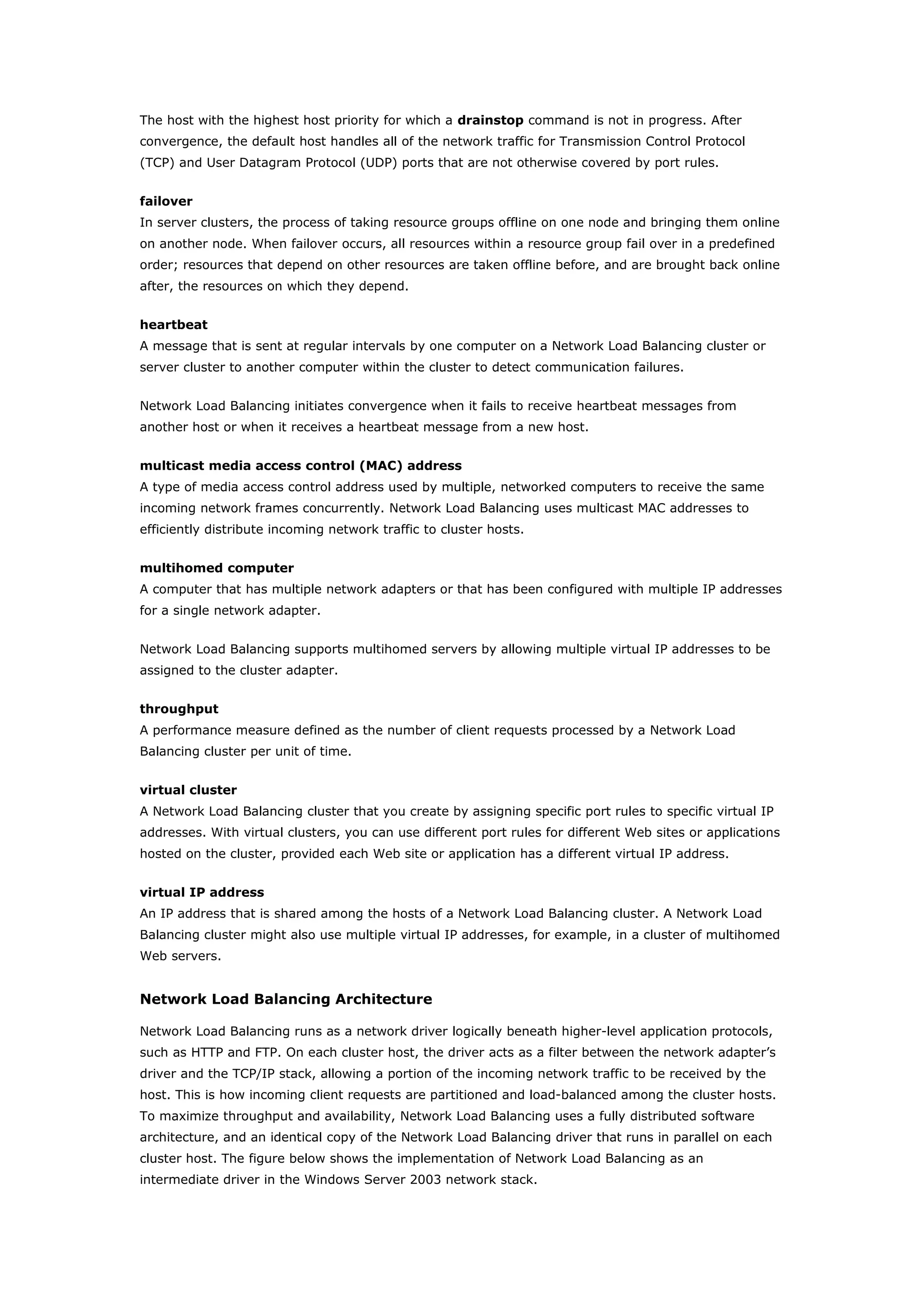 The host with the highest host priority for which a drainstop command is not in progress. After
convergence, the default host handles all of the network traffic for Transmission Control Protocol
(TCP) and User Datagram Protocol (UDP) ports that are not otherwise covered by port rules.
failover
In server clusters, the process of taking resource groups offline on one node and bringing them online
on another node. When failover occurs, all resources within a resource group fail over in a predefined
order; resources that depend on other resources are taken offline before, and are brought back online
after, the resources on which they depend.
heartbeat
A message that is sent at regular intervals by one computer on a Network Load Balancing cluster or
server cluster to another computer within the cluster to detect communication failures.
Network Load Balancing initiates convergence when it fails to receive heartbeat messages from
another host or when it receives a heartbeat message from a new host.
multicast media access control (MAC) address
A type of media access control address used by multiple, networked computers to receive the same
incoming network frames concurrently. Network Load Balancing uses multicast MAC addresses to
efficiently distribute incoming network traffic to cluster hosts.
multihomed computer
A computer that has multiple network adapters or that has been configured with multiple IP addresses
for a single network adapter.
Network Load Balancing supports multihomed servers by allowing multiple virtual IP addresses to be
assigned to the cluster adapter.
throughput
A performance measure defined as the number of client requests processed by a Network Load
Balancing cluster per unit of time.
virtual cluster
A Network Load Balancing cluster that you create by assigning specific port rules to specific virtual IP
addresses. With virtual clusters, you can use different port rules for different Web sites or applications
hosted on the cluster, provided each Web site or application has a different virtual IP address.
virtual IP address
An IP address that is shared among the hosts of a Network Load Balancing cluster. A Network Load
Balancing cluster might also use multiple virtual IP addresses, for example, in a cluster of multihomed
Web servers.
Network Load Balancing Architecture
Network Load Balancing runs as a network driver logically beneath higher-level application protocols,
such as HTTP and FTP. On each cluster host, the driver acts as a filter between the network adapter’s
driver and the TCP/IP stack, allowing a portion of the incoming network traffic to be received by the
host. This is how incoming client requests are partitioned and load-balanced among the cluster hosts.
To maximize throughput and availability, Network Load Balancing uses a fully distributed software
architecture, and an identical copy of the Network Load Balancing driver that runs in parallel on each
cluster host. The figure below shows the implementation of Network Load Balancing as an
intermediate driver in the Windows Server 2003 network stack.
 