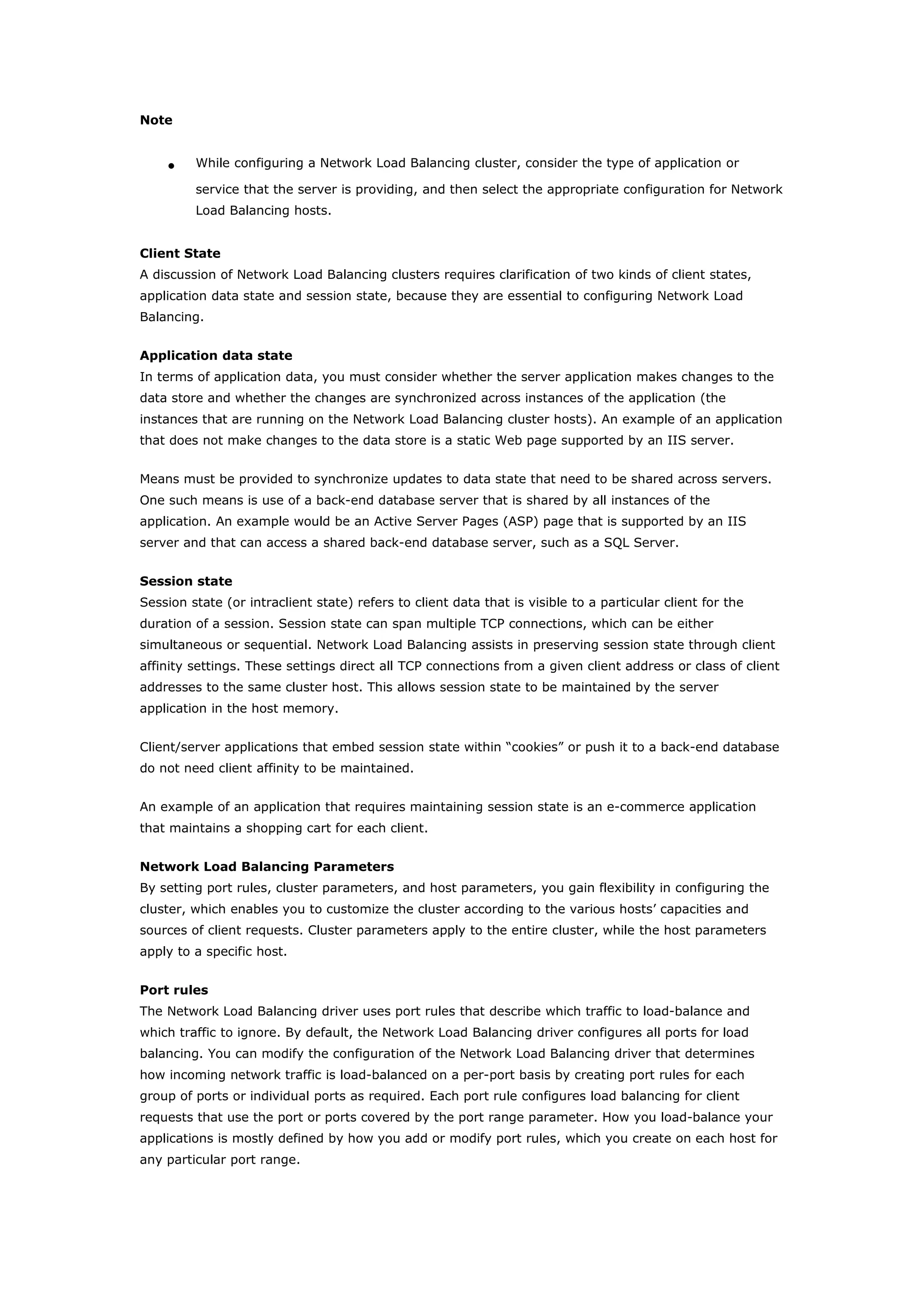 Note
• While configuring a Network Load Balancing cluster, consider the type of application or
service that the server is providing, and then select the appropriate configuration for Network
Load Balancing hosts.
Client State
A discussion of Network Load Balancing clusters requires clarification of two kinds of client states,
application data state and session state, because they are essential to configuring Network Load
Balancing.
Application data state
In terms of application data, you must consider whether the server application makes changes to the
data store and whether the changes are synchronized across instances of the application (the
instances that are running on the Network Load Balancing cluster hosts). An example of an application
that does not make changes to the data store is a static Web page supported by an IIS server.
Means must be provided to synchronize updates to data state that need to be shared across servers.
One such means is use of a back-end database server that is shared by all instances of the
application. An example would be an Active Server Pages (ASP) page that is supported by an IIS
server and that can access a shared back-end database server, such as a SQL Server.
Session state
Session state (or intraclient state) refers to client data that is visible to a particular client for the
duration of a session. Session state can span multiple TCP connections, which can be either
simultaneous or sequential. Network Load Balancing assists in preserving session state through client
affinity settings. These settings direct all TCP connections from a given client address or class of client
addresses to the same cluster host. This allows session state to be maintained by the server
application in the host memory.
Client/server applications that embed session state within “cookies” or push it to a back-end database
do not need client affinity to be maintained.
An example of an application that requires maintaining session state is an e-commerce application
that maintains a shopping cart for each client.
Network Load Balancing Parameters
By setting port rules, cluster parameters, and host parameters, you gain flexibility in configuring the
cluster, which enables you to customize the cluster according to the various hosts’ capacities and
sources of client requests. Cluster parameters apply to the entire cluster, while the host parameters
apply to a specific host.
Port rules
The Network Load Balancing driver uses port rules that describe which traffic to load-balance and
which traffic to ignore. By default, the Network Load Balancing driver configures all ports for load
balancing. You can modify the configuration of the Network Load Balancing driver that determines
how incoming network traffic is load-balanced on a per-port basis by creating port rules for each
group of ports or individual ports as required. Each port rule configures load balancing for client
requests that use the port or ports covered by the port range parameter. How you load-balance your
applications is mostly defined by how you add or modify port rules, which you create on each host for
any particular port range.
 