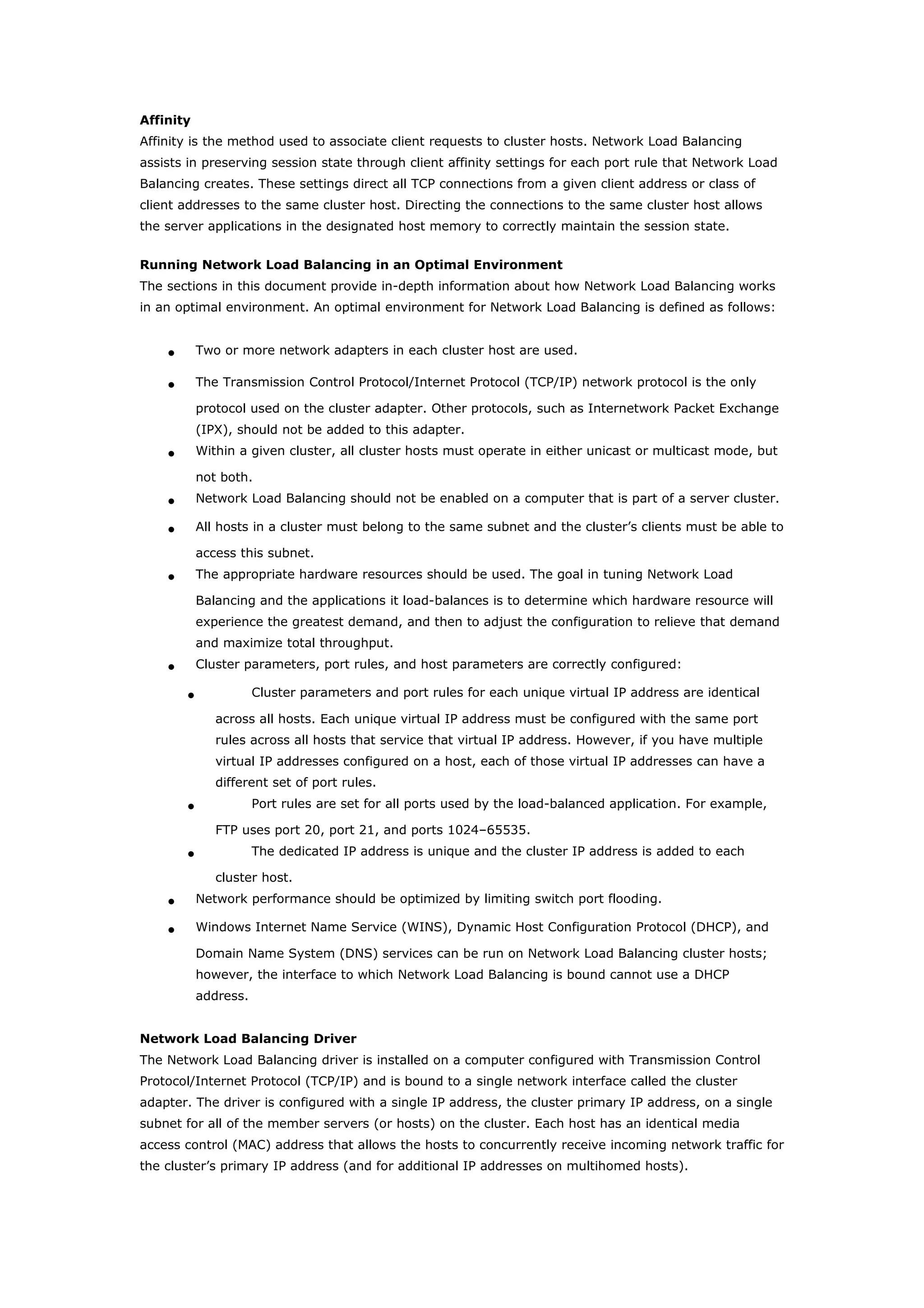 Affinity
Affinity is the method used to associate client requests to cluster hosts. Network Load Balancing
assists in preserving session state through client affinity settings for each port rule that Network Load
Balancing creates. These settings direct all TCP connections from a given client address or class of
client addresses to the same cluster host. Directing the connections to the same cluster host allows
the server applications in the designated host memory to correctly maintain the session state.
Running Network Load Balancing in an Optimal Environment
The sections in this document provide in-depth information about how Network Load Balancing works
in an optimal environment. An optimal environment for Network Load Balancing is defined as follows:
• Two or more network adapters in each cluster host are used.
• The Transmission Control Protocol/Internet Protocol (TCP/IP) network protocol is the only
protocol used on the cluster adapter. Other protocols, such as Internetwork Packet Exchange
(IPX), should not be added to this adapter.
• Within a given cluster, all cluster hosts must operate in either unicast or multicast mode, but
not both.
• Network Load Balancing should not be enabled on a computer that is part of a server cluster.
• All hosts in a cluster must belong to the same subnet and the cluster’s clients must be able to
access this subnet.
• The appropriate hardware resources should be used. The goal in tuning Network Load
Balancing and the applications it load-balances is to determine which hardware resource will
experience the greatest demand, and then to adjust the configuration to relieve that demand
and maximize total throughput.
• Cluster parameters, port rules, and host parameters are correctly configured:
• Cluster parameters and port rules for each unique virtual IP address are identical
across all hosts. Each unique virtual IP address must be configured with the same port
rules across all hosts that service that virtual IP address. However, if you have multiple
virtual IP addresses configured on a host, each of those virtual IP addresses can have a
different set of port rules.
• Port rules are set for all ports used by the load-balanced application. For example,
FTP uses port 20, port 21, and ports 1024–65535.
• The dedicated IP address is unique and the cluster IP address is added to each
cluster host.
• Network performance should be optimized by limiting switch port flooding.
• Windows Internet Name Service (WINS), Dynamic Host Configuration Protocol (DHCP), and
Domain Name System (DNS) services can be run on Network Load Balancing cluster hosts;
however, the interface to which Network Load Balancing is bound cannot use a DHCP
address.
Network Load Balancing Driver
The Network Load Balancing driver is installed on a computer configured with Transmission Control
Protocol/Internet Protocol (TCP/IP) and is bound to a single network interface called the cluster
adapter. The driver is configured with a single IP address, the cluster primary IP address, on a single
subnet for all of the member servers (or hosts) on the cluster. Each host has an identical media
access control (MAC) address that allows the hosts to concurrently receive incoming network traffic for
the cluster’s primary IP address (and for additional IP addresses on multihomed hosts).
 