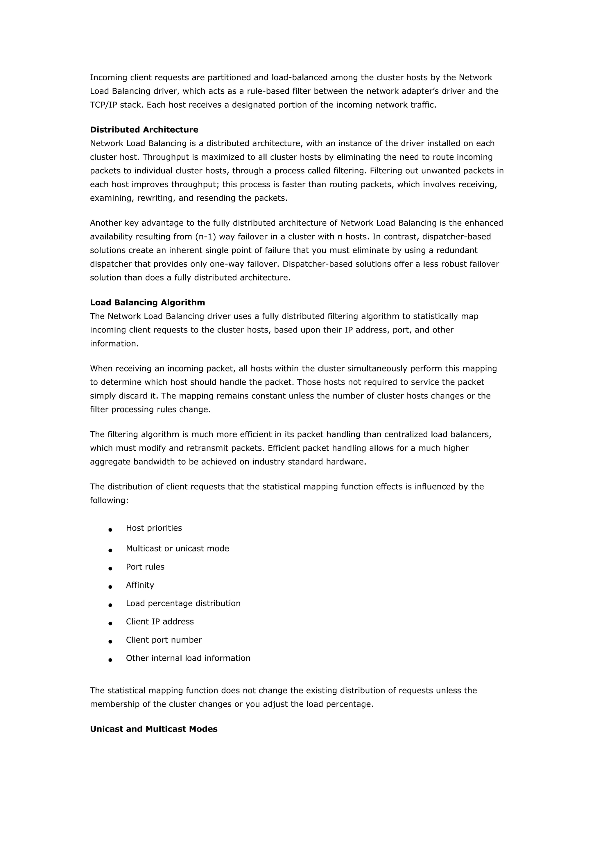 Incoming client requests are partitioned and load-balanced among the cluster hosts by the Network
Load Balancing driver, which acts as a rule-based filter between the network adapter’s driver and the
TCP/IP stack. Each host receives a designated portion of the incoming network traffic.
Distributed Architecture
Network Load Balancing is a distributed architecture, with an instance of the driver installed on each
cluster host. Throughput is maximized to all cluster hosts by eliminating the need to route incoming
packets to individual cluster hosts, through a process called filtering. Filtering out unwanted packets in
each host improves throughput; this process is faster than routing packets, which involves receiving,
examining, rewriting, and resending the packets.
Another key advantage to the fully distributed architecture of Network Load Balancing is the enhanced
availability resulting from (n-1) way failover in a cluster with n hosts. In contrast, dispatcher-based
solutions create an inherent single point of failure that you must eliminate by using a redundant
dispatcher that provides only one-way failover. Dispatcher-based solutions offer a less robust failover
solution than does a fully distributed architecture.
Load Balancing Algorithm
The Network Load Balancing driver uses a fully distributed filtering algorithm to statistically map
incoming client requests to the cluster hosts, based upon their IP address, port, and other
information.
When receiving an incoming packet, all hosts within the cluster simultaneously perform this mapping
to determine which host should handle the packet. Those hosts not required to service the packet
simply discard it. The mapping remains constant unless the number of cluster hosts changes or the
filter processing rules change.
The filtering algorithm is much more efficient in its packet handling than centralized load balancers,
which must modify and retransmit packets. Efficient packet handling allows for a much higher
aggregate bandwidth to be achieved on industry standard hardware.
The distribution of client requests that the statistical mapping function effects is influenced by the
following:
• Host priorities
• Multicast or unicast mode
• Port rules
• Affinity
• Load percentage distribution
• Client IP address
• Client port number
• Other internal load information
The statistical mapping function does not change the existing distribution of requests unless the
membership of the cluster changes or you adjust the load percentage.
Unicast and Multicast Modes
 