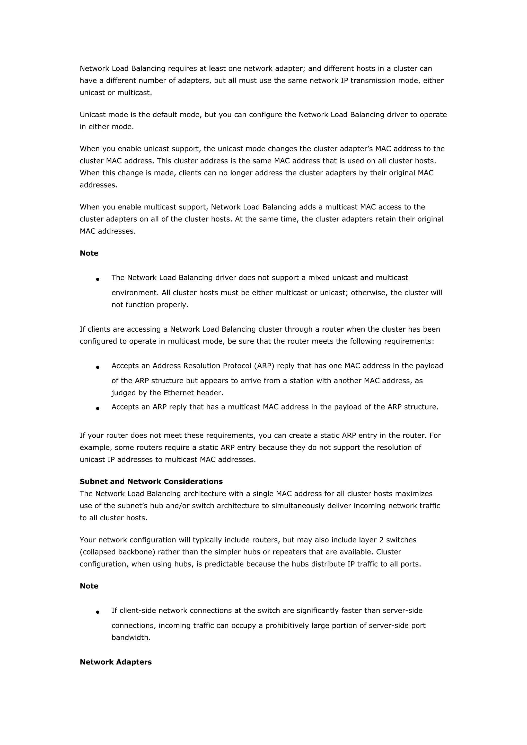 Network Load Balancing requires at least one network adapter; and different hosts in a cluster can
have a different number of adapters, but all must use the same network IP transmission mode, either
unicast or multicast.
Unicast mode is the default mode, but you can configure the Network Load Balancing driver to operate
in either mode.
When you enable unicast support, the unicast mode changes the cluster adapter’s MAC address to the
cluster MAC address. This cluster address is the same MAC address that is used on all cluster hosts.
When this change is made, clients can no longer address the cluster adapters by their original MAC
addresses.
When you enable multicast support, Network Load Balancing adds a multicast MAC access to the
cluster adapters on all of the cluster hosts. At the same time, the cluster adapters retain their original
MAC addresses.
Note
• The Network Load Balancing driver does not support a mixed unicast and multicast
environment. All cluster hosts must be either multicast or unicast; otherwise, the cluster will
not function properly.
If clients are accessing a Network Load Balancing cluster through a router when the cluster has been
configured to operate in multicast mode, be sure that the router meets the following requirements:
• Accepts an Address Resolution Protocol (ARP) reply that has one MAC address in the payload
of the ARP structure but appears to arrive from a station with another MAC address, as
judged by the Ethernet header.
• Accepts an ARP reply that has a multicast MAC address in the payload of the ARP structure.
If your router does not meet these requirements, you can create a static ARP entry in the router. For
example, some routers require a static ARP entry because they do not support the resolution of
unicast IP addresses to multicast MAC addresses.
Subnet and Network Considerations
The Network Load Balancing architecture with a single MAC address for all cluster hosts maximizes
use of the subnet’s hub and/or switch architecture to simultaneously deliver incoming network traffic
to all cluster hosts.
Your network configuration will typically include routers, but may also include layer 2 switches
(collapsed backbone) rather than the simpler hubs or repeaters that are available. Cluster
configuration, when using hubs, is predictable because the hubs distribute IP traffic to all ports.
Note
• If client-side network connections at the switch are significantly faster than server-side
connections, incoming traffic can occupy a prohibitively large portion of server-side port
bandwidth.
Network Adapters
 