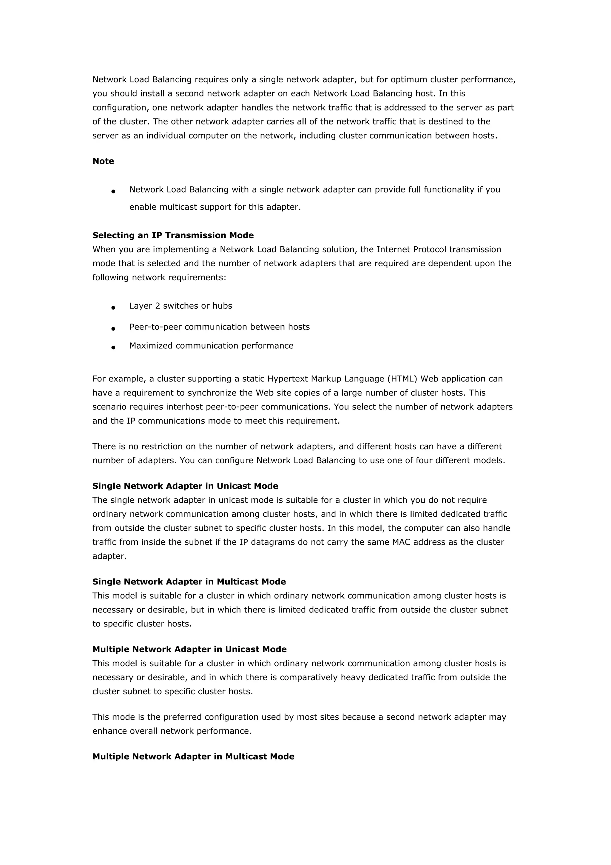 Network Load Balancing requires only a single network adapter, but for optimum cluster performance,
you should install a second network adapter on each Network Load Balancing host. In this
configuration, one network adapter handles the network traffic that is addressed to the server as part
of the cluster. The other network adapter carries all of the network traffic that is destined to the
server as an individual computer on the network, including cluster communication between hosts.
Note
• Network Load Balancing with a single network adapter can provide full functionality if you
enable multicast support for this adapter.
Selecting an IP Transmission Mode
When you are implementing a Network Load Balancing solution, the Internet Protocol transmission
mode that is selected and the number of network adapters that are required are dependent upon the
following network requirements:
• Layer 2 switches or hubs
• Peer-to-peer communication between hosts
• Maximized communication performance
For example, a cluster supporting a static Hypertext Markup Language (HTML) Web application can
have a requirement to synchronize the Web site copies of a large number of cluster hosts. This
scenario requires interhost peer-to-peer communications. You select the number of network adapters
and the IP communications mode to meet this requirement.
There is no restriction on the number of network adapters, and different hosts can have a different
number of adapters. You can configure Network Load Balancing to use one of four different models.
Single Network Adapter in Unicast Mode
The single network adapter in unicast mode is suitable for a cluster in which you do not require
ordinary network communication among cluster hosts, and in which there is limited dedicated traffic
from outside the cluster subnet to specific cluster hosts. In this model, the computer can also handle
traffic from inside the subnet if the IP datagrams do not carry the same MAC address as the cluster
adapter.
Single Network Adapter in Multicast Mode
This model is suitable for a cluster in which ordinary network communication among cluster hosts is
necessary or desirable, but in which there is limited dedicated traffic from outside the cluster subnet
to specific cluster hosts.
Multiple Network Adapter in Unicast Mode
This model is suitable for a cluster in which ordinary network communication among cluster hosts is
necessary or desirable, and in which there is comparatively heavy dedicated traffic from outside the
cluster subnet to specific cluster hosts.
This mode is the preferred configuration used by most sites because a second network adapter may
enhance overall network performance.
Multiple Network Adapter in Multicast Mode
 