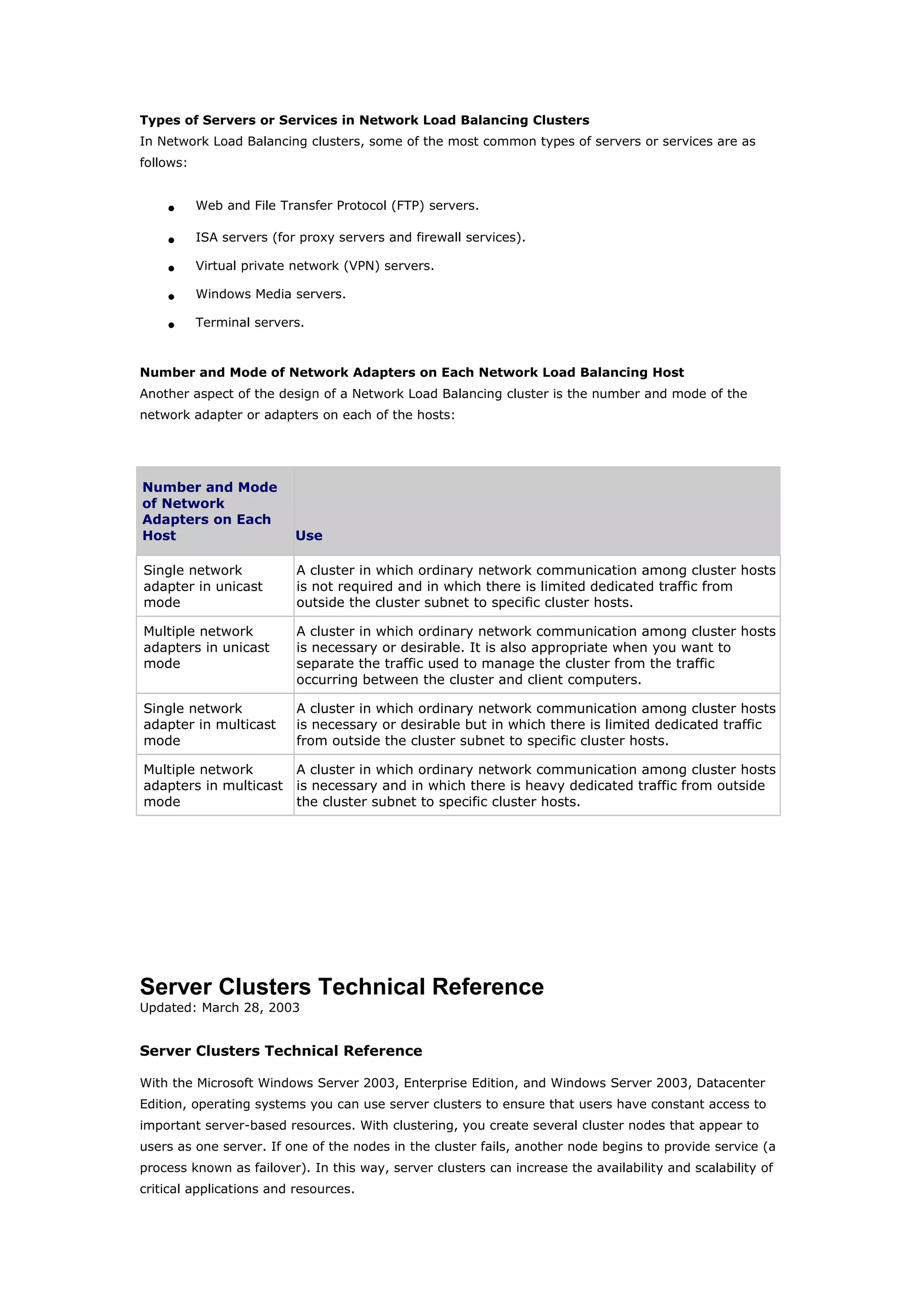 Types of Servers or Services in Network Load Balancing Clusters
In Network Load Balancing clusters, some of the most common types of servers or services are as
follows:
• Web and File Transfer Protocol (FTP) servers.
• ISA servers (for proxy servers and firewall services).
• Virtual private network (VPN) servers.
• Windows Media servers.
• Terminal servers.
Number and Mode of Network Adapters on Each Network Load Balancing Host
Another aspect of the design of a Network Load Balancing cluster is the number and mode of the
network adapter or adapters on each of the hosts:
Number and Mode
of Network
Adapters on Each
Host Use
Single network
adapter in unicast
mode
A cluster in which ordinary network communication among cluster hosts
is not required and in which there is limited dedicated traffic from
outside the cluster subnet to specific cluster hosts.
Multiple network
adapters in unicast
mode
A cluster in which ordinary network communication among cluster hosts
is necessary or desirable. It is also appropriate when you want to
separate the traffic used to manage the cluster from the traffic
occurring between the cluster and client computers.
Single network
adapter in multicast
mode
A cluster in which ordinary network communication among cluster hosts
is necessary or desirable but in which there is limited dedicated traffic
from outside the cluster subnet to specific cluster hosts.
Multiple network
adapters in multicast
mode
A cluster in which ordinary network communication among cluster hosts
is necessary and in which there is heavy dedicated traffic from outside
the cluster subnet to specific cluster hosts.
Server Clusters Technical Reference
Updated: March 28, 2003
Server Clusters Technical Reference
With the Microsoft Windows Server 2003, Enterprise Edition, and Windows Server 2003, Datacenter
Edition, operating systems you can use server clusters to ensure that users have constant access to
important server-based resources. With clustering, you create several cluster nodes that appear to
users as one server. If one of the nodes in the cluster fails, another node begins to provide service (a
process known as failover). In this way, server clusters can increase the availability and scalability of
critical applications and resources.
 
