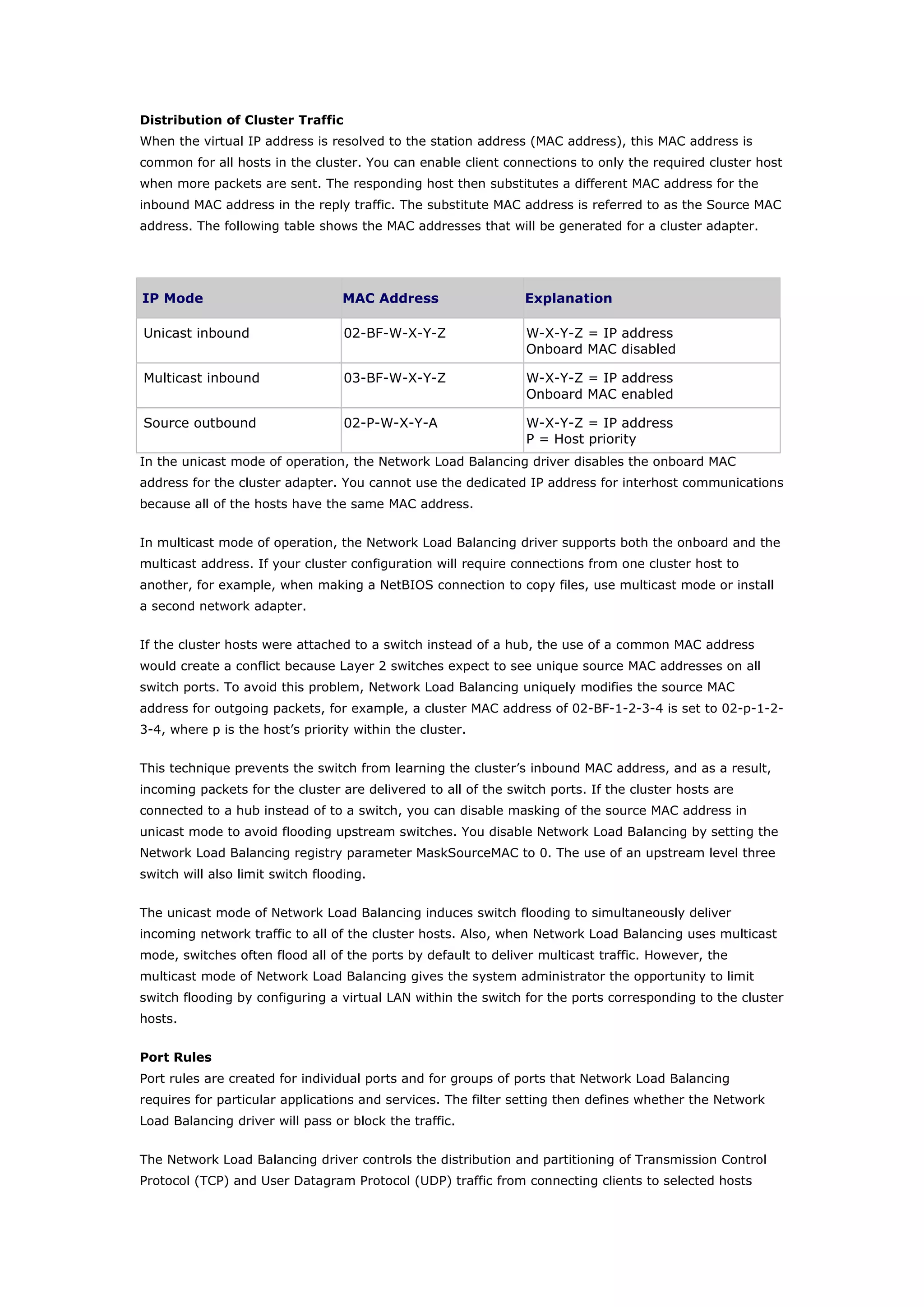Distribution of Cluster Traffic
When the virtual IP address is resolved to the station address (MAC address), this MAC address is
common for all hosts in the cluster. You can enable client connections to only the required cluster host
when more packets are sent. The responding host then substitutes a different MAC address for the
inbound MAC address in the reply traffic. The substitute MAC address is referred to as the Source MAC
address. The following table shows the MAC addresses that will be generated for a cluster adapter.
IP Mode MAC Address Explanation
Unicast inbound 02-BF-W-X-Y-Z W-X-Y-Z = IP address
Onboard MAC disabled
Multicast inbound 03-BF-W-X-Y-Z W-X-Y-Z = IP address
Onboard MAC enabled
Source outbound 02-P-W-X-Y-A W-X-Y-Z = IP address
P = Host priority
In the unicast mode of operation, the Network Load Balancing driver disables the onboard MAC
address for the cluster adapter. You cannot use the dedicated IP address for interhost communications
because all of the hosts have the same MAC address.
In multicast mode of operation, the Network Load Balancing driver supports both the onboard and the
multicast address. If your cluster configuration will require connections from one cluster host to
another, for example, when making a NetBIOS connection to copy files, use multicast mode or install
a second network adapter.
If the cluster hosts were attached to a switch instead of a hub, the use of a common MAC address
would create a conflict because Layer 2 switches expect to see unique source MAC addresses on all
switch ports. To avoid this problem, Network Load Balancing uniquely modifies the source MAC
address for outgoing packets, for example, a cluster MAC address of 02-BF-1-2-3-4 is set to 02-p-1-2-
3-4, where p is the host’s priority within the cluster.
This technique prevents the switch from learning the cluster’s inbound MAC address, and as a result,
incoming packets for the cluster are delivered to all of the switch ports. If the cluster hosts are
connected to a hub instead of to a switch, you can disable masking of the source MAC address in
unicast mode to avoid flooding upstream switches. You disable Network Load Balancing by setting the
Network Load Balancing registry parameter MaskSourceMAC to 0. The use of an upstream level three
switch will also limit switch flooding.
The unicast mode of Network Load Balancing induces switch flooding to simultaneously deliver
incoming network traffic to all of the cluster hosts. Also, when Network Load Balancing uses multicast
mode, switches often flood all of the ports by default to deliver multicast traffic. However, the
multicast mode of Network Load Balancing gives the system administrator the opportunity to limit
switch flooding by configuring a virtual LAN within the switch for the ports corresponding to the cluster
hosts.
Port Rules
Port rules are created for individual ports and for groups of ports that Network Load Balancing
requires for particular applications and services. The filter setting then defines whether the Network
Load Balancing driver will pass or block the traffic.
The Network Load Balancing driver controls the distribution and partitioning of Transmission Control
Protocol (TCP) and User Datagram Protocol (UDP) traffic from connecting clients to selected hosts
 
