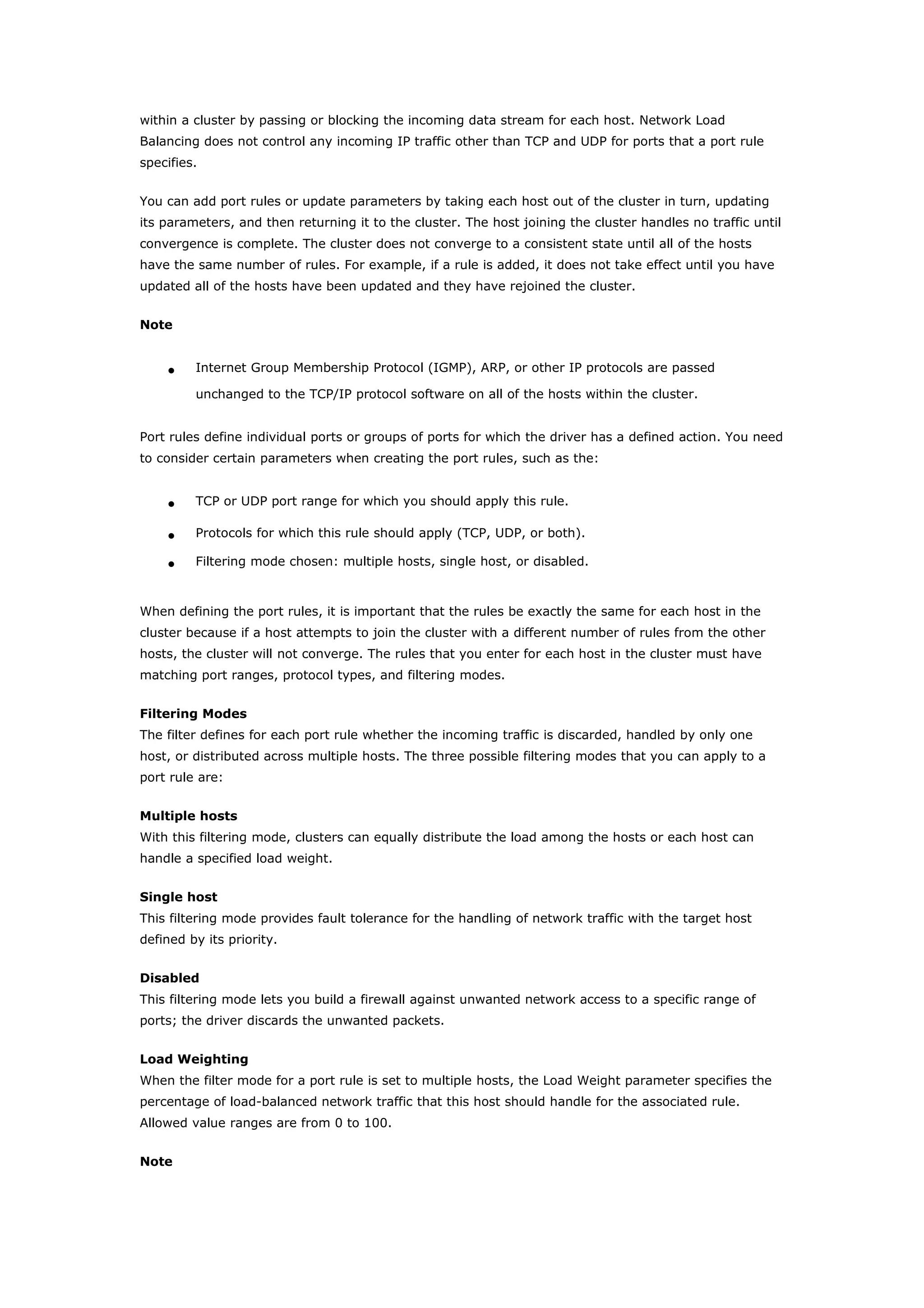 within a cluster by passing or blocking the incoming data stream for each host. Network Load
Balancing does not control any incoming IP traffic other than TCP and UDP for ports that a port rule
specifies.
You can add port rules or update parameters by taking each host out of the cluster in turn, updating
its parameters, and then returning it to the cluster. The host joining the cluster handles no traffic until
convergence is complete. The cluster does not converge to a consistent state until all of the hosts
have the same number of rules. For example, if a rule is added, it does not take effect until you have
updated all of the hosts have been updated and they have rejoined the cluster.
Note
• Internet Group Membership Protocol (IGMP), ARP, or other IP protocols are passed
unchanged to the TCP/IP protocol software on all of the hosts within the cluster.
Port rules define individual ports or groups of ports for which the driver has a defined action. You need
to consider certain parameters when creating the port rules, such as the:
• TCP or UDP port range for which you should apply this rule.
• Protocols for which this rule should apply (TCP, UDP, or both).
• Filtering mode chosen: multiple hosts, single host, or disabled.
When defining the port rules, it is important that the rules be exactly the same for each host in the
cluster because if a host attempts to join the cluster with a different number of rules from the other
hosts, the cluster will not converge. The rules that you enter for each host in the cluster must have
matching port ranges, protocol types, and filtering modes.
Filtering Modes
The filter defines for each port rule whether the incoming traffic is discarded, handled by only one
host, or distributed across multiple hosts. The three possible filtering modes that you can apply to a
port rule are:
Multiple hosts
With this filtering mode, clusters can equally distribute the load among the hosts or each host can
handle a specified load weight.
Single host
This filtering mode provides fault tolerance for the handling of network traffic with the target host
defined by its priority.
Disabled
This filtering mode lets you build a firewall against unwanted network access to a specific range of
ports; the driver discards the unwanted packets.
Load Weighting
When the filter mode for a port rule is set to multiple hosts, the Load Weight parameter specifies the
percentage of load-balanced network traffic that this host should handle for the associated rule.
Allowed value ranges are from 0 to 100.
Note
 