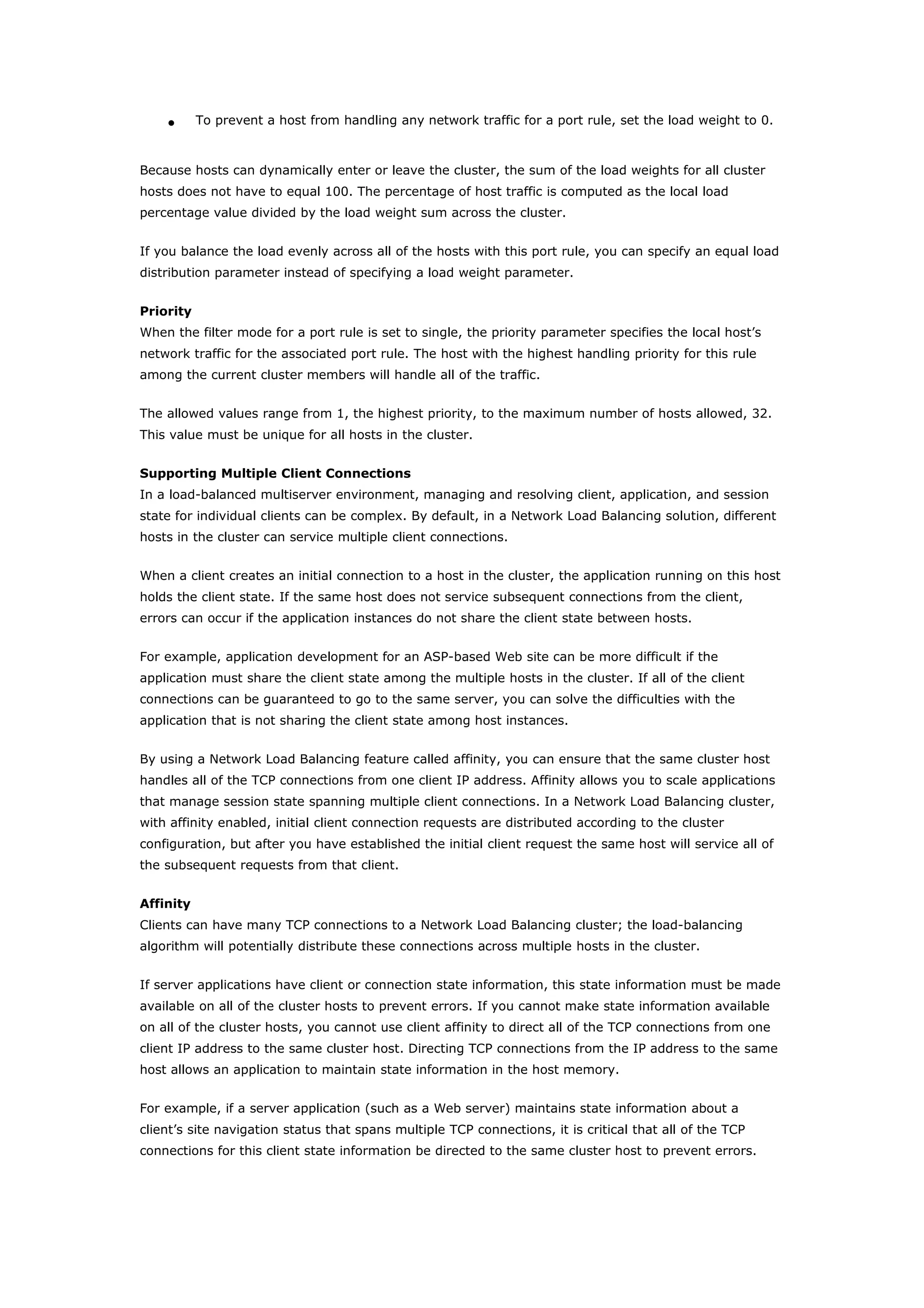 • To prevent a host from handling any network traffic for a port rule, set the load weight to 0.
Because hosts can dynamically enter or leave the cluster, the sum of the load weights for all cluster
hosts does not have to equal 100. The percentage of host traffic is computed as the local load
percentage value divided by the load weight sum across the cluster.
If you balance the load evenly across all of the hosts with this port rule, you can specify an equal load
distribution parameter instead of specifying a load weight parameter.
Priority
When the filter mode for a port rule is set to single, the priority parameter specifies the local host’s
network traffic for the associated port rule. The host with the highest handling priority for this rule
among the current cluster members will handle all of the traffic.
The allowed values range from 1, the highest priority, to the maximum number of hosts allowed, 32.
This value must be unique for all hosts in the cluster.
Supporting Multiple Client Connections
In a load-balanced multiserver environment, managing and resolving client, application, and session
state for individual clients can be complex. By default, in a Network Load Balancing solution, different
hosts in the cluster can service multiple client connections.
When a client creates an initial connection to a host in the cluster, the application running on this host
holds the client state. If the same host does not service subsequent connections from the client,
errors can occur if the application instances do not share the client state between hosts.
For example, application development for an ASP-based Web site can be more difficult if the
application must share the client state among the multiple hosts in the cluster. If all of the client
connections can be guaranteed to go to the same server, you can solve the difficulties with the
application that is not sharing the client state among host instances.
By using a Network Load Balancing feature called affinity, you can ensure that the same cluster host
handles all of the TCP connections from one client IP address. Affinity allows you to scale applications
that manage session state spanning multiple client connections. In a Network Load Balancing cluster,
with affinity enabled, initial client connection requests are distributed according to the cluster
configuration, but after you have established the initial client request the same host will service all of
the subsequent requests from that client.
Affinity
Clients can have many TCP connections to a Network Load Balancing cluster; the load-balancing
algorithm will potentially distribute these connections across multiple hosts in the cluster.
If server applications have client or connection state information, this state information must be made
available on all of the cluster hosts to prevent errors. If you cannot make state information available
on all of the cluster hosts, you cannot use client affinity to direct all of the TCP connections from one
client IP address to the same cluster host. Directing TCP connections from the IP address to the same
host allows an application to maintain state information in the host memory.
For example, if a server application (such as a Web server) maintains state information about a
client’s site navigation status that spans multiple TCP connections, it is critical that all of the TCP
connections for this client state information be directed to the same cluster host to prevent errors.
 