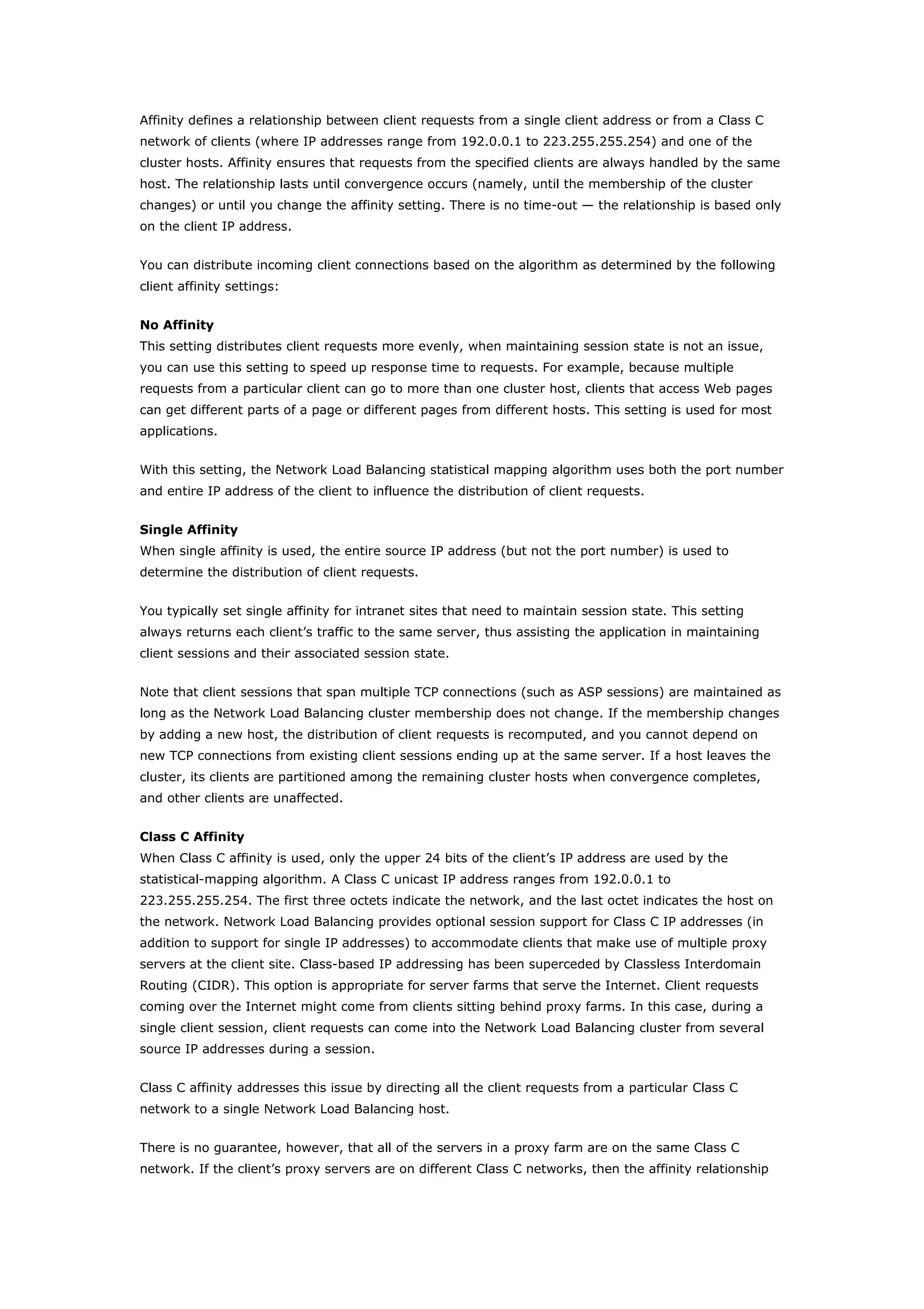 Affinity defines a relationship between client requests from a single client address or from a Class C
network of clients (where IP addresses range from 192.0.0.1 to 223.255.255.254) and one of the
cluster hosts. Affinity ensures that requests from the specified clients are always handled by the same
host. The relationship lasts until convergence occurs (namely, until the membership of the cluster
changes) or until you change the affinity setting. There is no time-out — the relationship is based only
on the client IP address.
You can distribute incoming client connections based on the algorithm as determined by the following
client affinity settings:
No Affinity
This setting distributes client requests more evenly, when maintaining session state is not an issue,
you can use this setting to speed up response time to requests. For example, because multiple
requests from a particular client can go to more than one cluster host, clients that access Web pages
can get different parts of a page or different pages from different hosts. This setting is used for most
applications.
With this setting, the Network Load Balancing statistical mapping algorithm uses both the port number
and entire IP address of the client to influence the distribution of client requests.
Single Affinity
When single affinity is used, the entire source IP address (but not the port number) is used to
determine the distribution of client requests.
You typically set single affinity for intranet sites that need to maintain session state. This setting
always returns each client’s traffic to the same server, thus assisting the application in maintaining
client sessions and their associated session state.
Note that client sessions that span multiple TCP connections (such as ASP sessions) are maintained as
long as the Network Load Balancing cluster membership does not change. If the membership changes
by adding a new host, the distribution of client requests is recomputed, and you cannot depend on
new TCP connections from existing client sessions ending up at the same server. If a host leaves the
cluster, its clients are partitioned among the remaining cluster hosts when convergence completes,
and other clients are unaffected.
Class C Affinity
When Class C affinity is used, only the upper 24 bits of the client’s IP address are used by the
statistical-mapping algorithm. A Class C unicast IP address ranges from 192.0.0.1 to
223.255.255.254. The first three octets indicate the network, and the last octet indicates the host on
the network. Network Load Balancing provides optional session support for Class C IP addresses (in
addition to support for single IP addresses) to accommodate clients that make use of multiple proxy
servers at the client site. Class-based IP addressing has been superceded by Classless Interdomain
Routing (CIDR). This option is appropriate for server farms that serve the Internet. Client requests
coming over the Internet might come from clients sitting behind proxy farms. In this case, during a
single client session, client requests can come into the Network Load Balancing cluster from several
source IP addresses during a session.
Class C affinity addresses this issue by directing all the client requests from a particular Class C
network to a single Network Load Balancing host.
There is no guarantee, however, that all of the servers in a proxy farm are on the same Class C
network. If the client’s proxy servers are on different Class C networks, then the affinity relationship
 