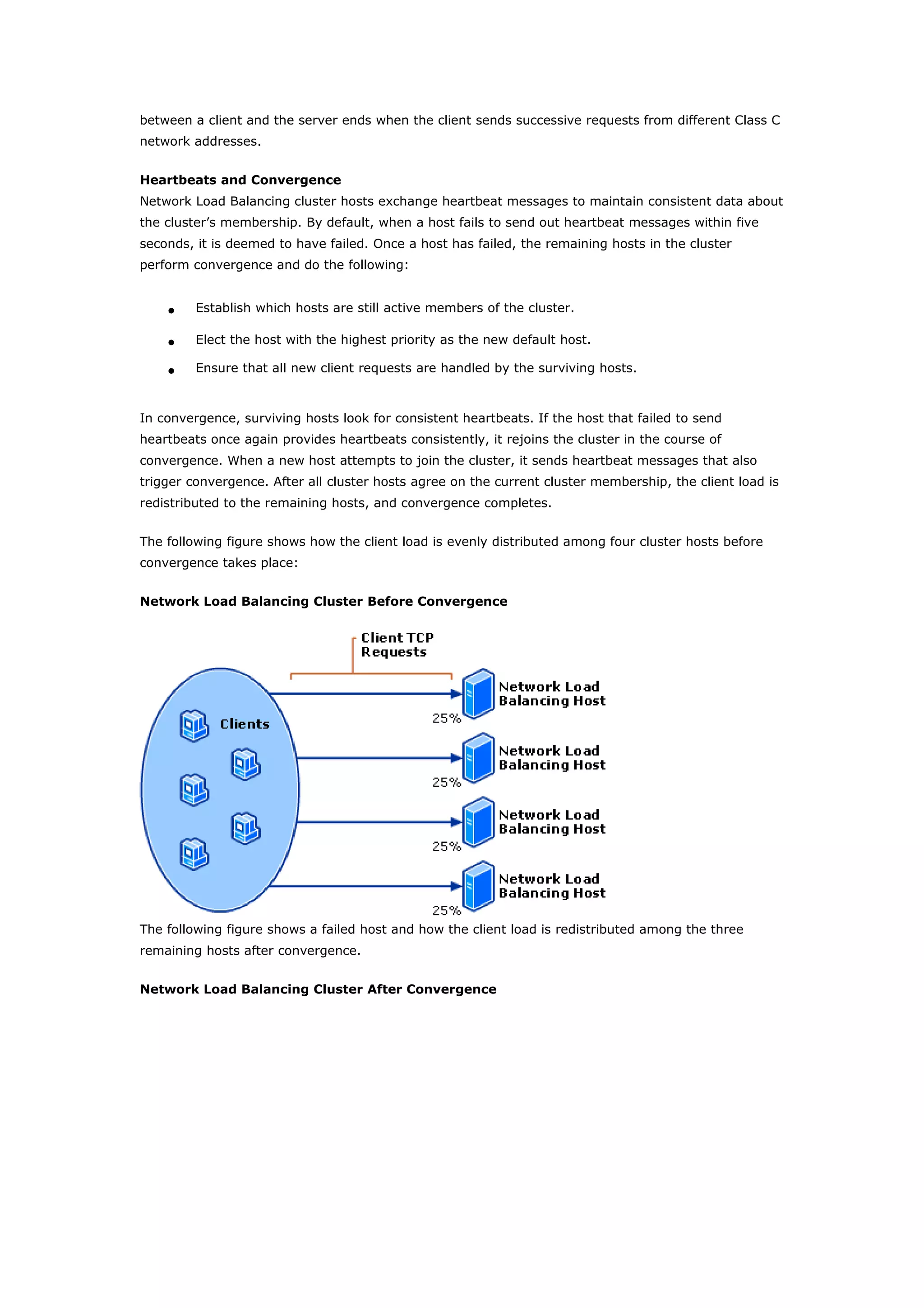 between a client and the server ends when the client sends successive requests from different Class C
network addresses.
Heartbeats and Convergence
Network Load Balancing cluster hosts exchange heartbeat messages to maintain consistent data about
the cluster’s membership. By default, when a host fails to send out heartbeat messages within five
seconds, it is deemed to have failed. Once a host has failed, the remaining hosts in the cluster
perform convergence and do the following:
• Establish which hosts are still active members of the cluster.
• Elect the host with the highest priority as the new default host.
• Ensure that all new client requests are handled by the surviving hosts.
In convergence, surviving hosts look for consistent heartbeats. If the host that failed to send
heartbeats once again provides heartbeats consistently, it rejoins the cluster in the course of
convergence. When a new host attempts to join the cluster, it sends heartbeat messages that also
trigger convergence. After all cluster hosts agree on the current cluster membership, the client load is
redistributed to the remaining hosts, and convergence completes.
The following figure shows how the client load is evenly distributed among four cluster hosts before
convergence takes place:
Network Load Balancing Cluster Before Convergence
The following figure shows a failed host and how the client load is redistributed among the three
remaining hosts after convergence.
Network Load Balancing Cluster After Convergence
 