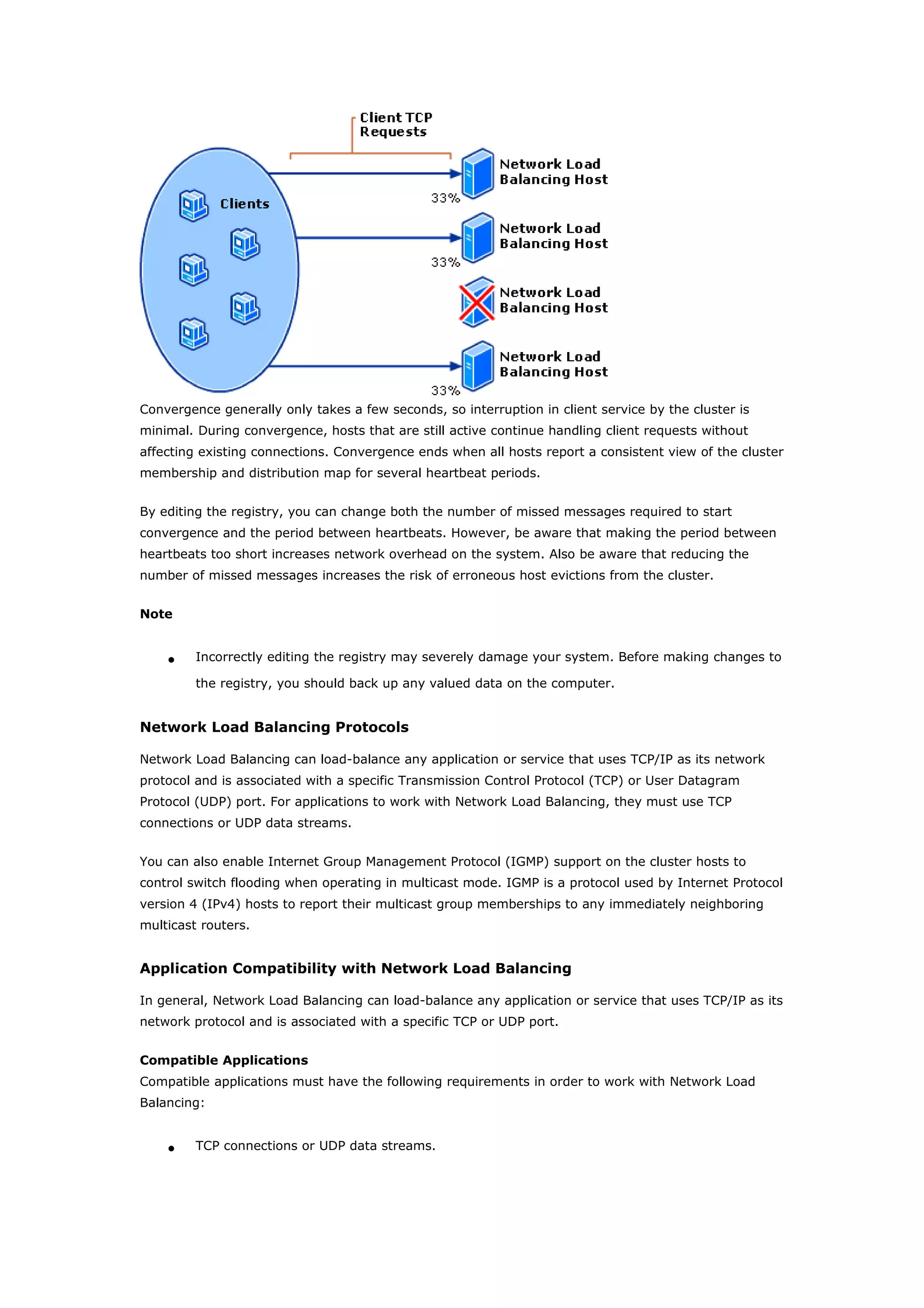 Convergence generally only takes a few seconds, so interruption in client service by the cluster is
minimal. During convergence, hosts that are still active continue handling client requests without
affecting existing connections. Convergence ends when all hosts report a consistent view of the cluster
membership and distribution map for several heartbeat periods.
By editing the registry, you can change both the number of missed messages required to start
convergence and the period between heartbeats. However, be aware that making the period between
heartbeats too short increases network overhead on the system. Also be aware that reducing the
number of missed messages increases the risk of erroneous host evictions from the cluster.
Note
• Incorrectly editing the registry may severely damage your system. Before making changes to
the registry, you should back up any valued data on the computer.
Network Load Balancing Protocols
Network Load Balancing can load-balance any application or service that uses TCP/IP as its network
protocol and is associated with a specific Transmission Control Protocol (TCP) or User Datagram
Protocol (UDP) port. For applications to work with Network Load Balancing, they must use TCP
connections or UDP data streams.
You can also enable Internet Group Management Protocol (IGMP) support on the cluster hosts to
control switch flooding when operating in multicast mode. IGMP is a protocol used by Internet Protocol
version 4 (IPv4) hosts to report their multicast group memberships to any immediately neighboring
multicast routers.
Application Compatibility with Network Load Balancing
In general, Network Load Balancing can load-balance any application or service that uses TCP/IP as its
network protocol and is associated with a specific TCP or UDP port.
Compatible Applications
Compatible applications must have the following requirements in order to work with Network Load
Balancing:
• TCP connections or UDP data streams.
 