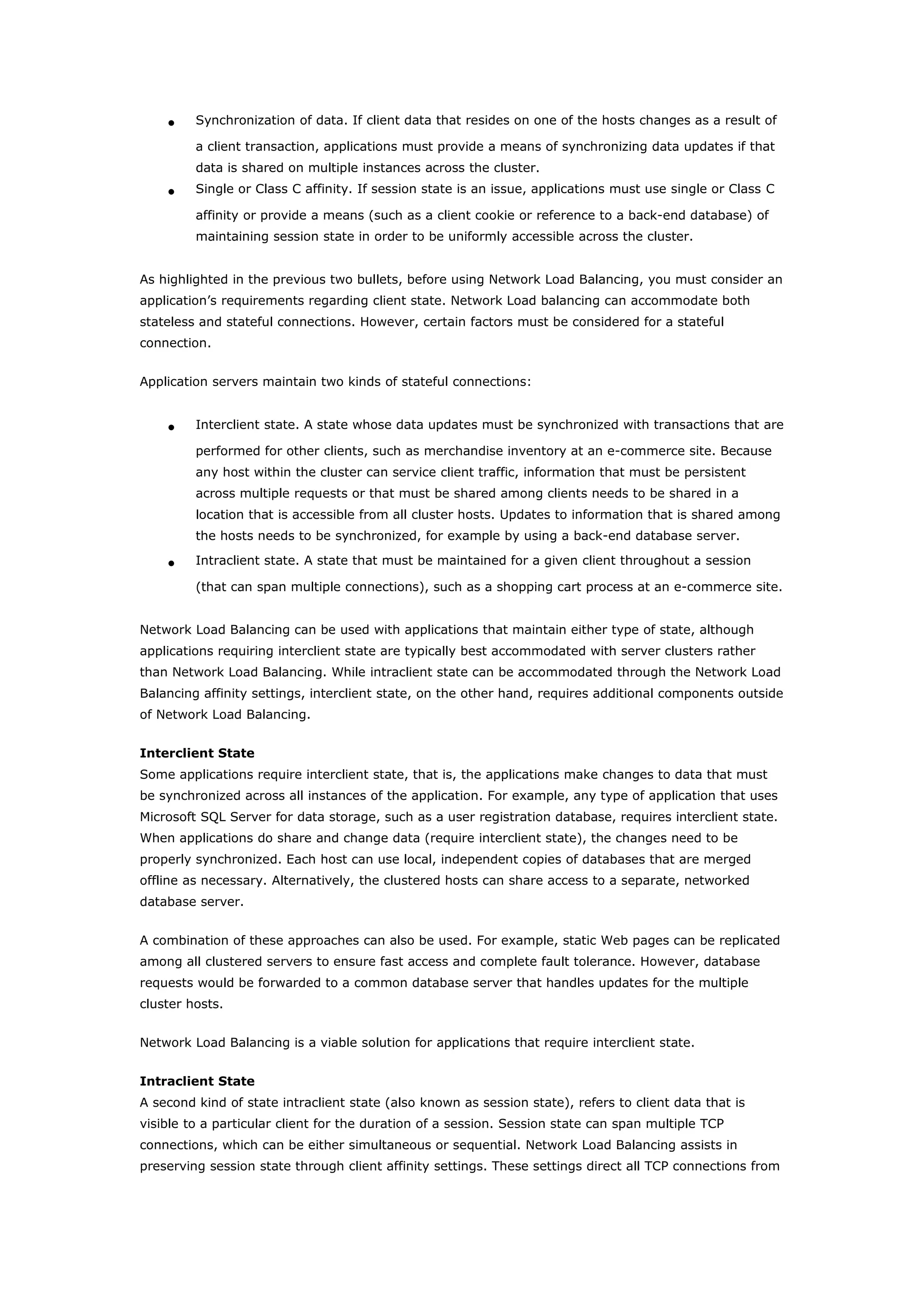 • Synchronization of data. If client data that resides on one of the hosts changes as a result of
a client transaction, applications must provide a means of synchronizing data updates if that
data is shared on multiple instances across the cluster.
• Single or Class C affinity. If session state is an issue, applications must use single or Class C
affinity or provide a means (such as a client cookie or reference to a back-end database) of
maintaining session state in order to be uniformly accessible across the cluster.
As highlighted in the previous two bullets, before using Network Load Balancing, you must consider an
application’s requirements regarding client state. Network Load balancing can accommodate both
stateless and stateful connections. However, certain factors must be considered for a stateful
connection.
Application servers maintain two kinds of stateful connections:
• Interclient state. A state whose data updates must be synchronized with transactions that are
performed for other clients, such as merchandise inventory at an e-commerce site. Because
any host within the cluster can service client traffic, information that must be persistent
across multiple requests or that must be shared among clients needs to be shared in a
location that is accessible from all cluster hosts. Updates to information that is shared among
the hosts needs to be synchronized, for example by using a back-end database server.
• Intraclient state. A state that must be maintained for a given client throughout a session
(that can span multiple connections), such as a shopping cart process at an e-commerce site.
Network Load Balancing can be used with applications that maintain either type of state, although
applications requiring interclient state are typically best accommodated with server clusters rather
than Network Load Balancing. While intraclient state can be accommodated through the Network Load
Balancing affinity settings, interclient state, on the other hand, requires additional components outside
of Network Load Balancing.
Interclient State
Some applications require interclient state, that is, the applications make changes to data that must
be synchronized across all instances of the application. For example, any type of application that uses
Microsoft SQL Server for data storage, such as a user registration database, requires interclient state.
When applications do share and change data (require interclient state), the changes need to be
properly synchronized. Each host can use local, independent copies of databases that are merged
offline as necessary. Alternatively, the clustered hosts can share access to a separate, networked
database server.
A combination of these approaches can also be used. For example, static Web pages can be replicated
among all clustered servers to ensure fast access and complete fault tolerance. However, database
requests would be forwarded to a common database server that handles updates for the multiple
cluster hosts.
Network Load Balancing is a viable solution for applications that require interclient state.
Intraclient State
A second kind of state intraclient state (also known as session state), refers to client data that is
visible to a particular client for the duration of a session. Session state can span multiple TCP
connections, which can be either simultaneous or sequential. Network Load Balancing assists in
preserving session state through client affinity settings. These settings direct all TCP connections from
 