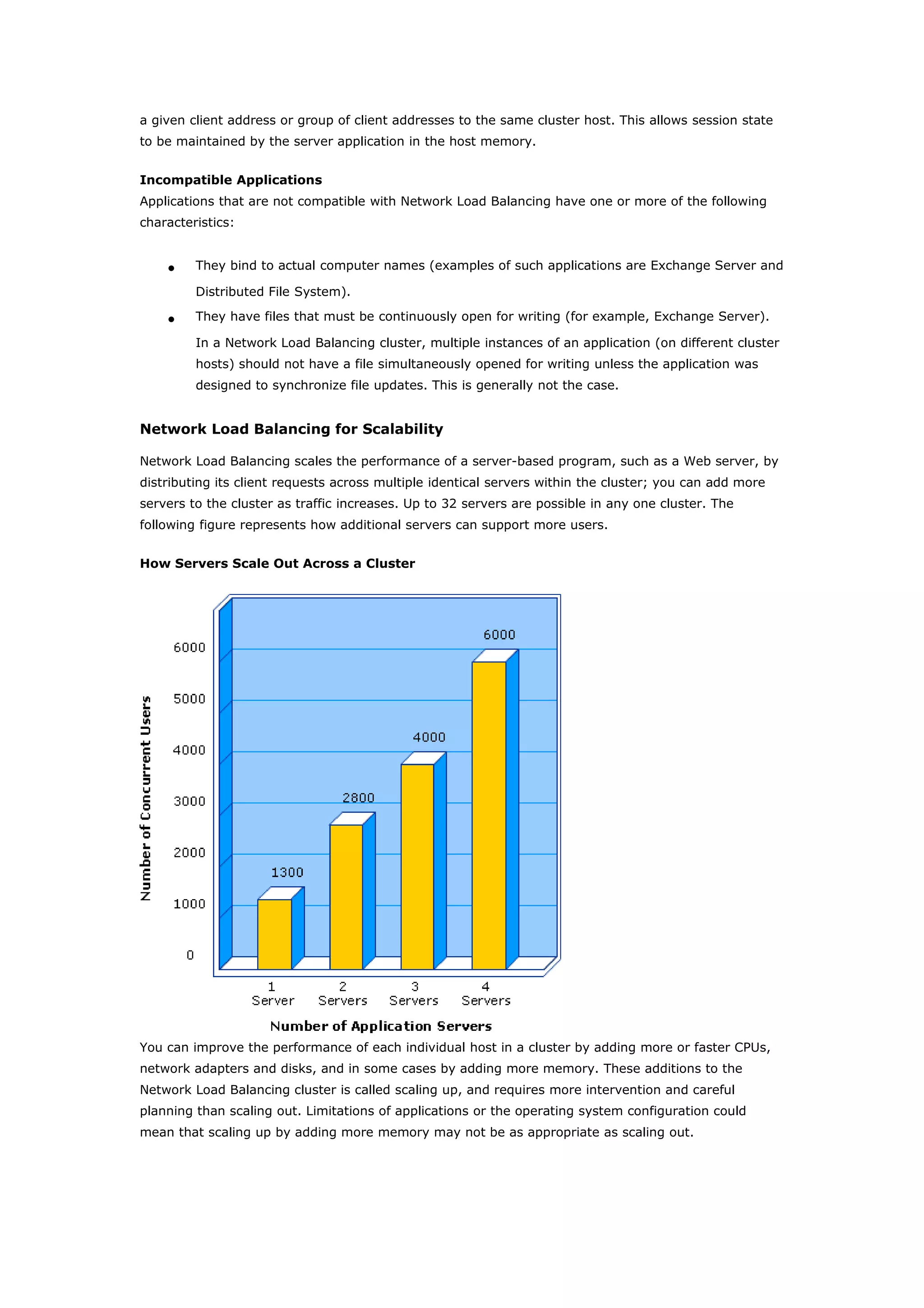 a given client address or group of client addresses to the same cluster host. This allows session state
to be maintained by the server application in the host memory.
Incompatible Applications
Applications that are not compatible with Network Load Balancing have one or more of the following
characteristics:
• They bind to actual computer names (examples of such applications are Exchange Server and
Distributed File System).
• They have files that must be continuously open for writing (for example, Exchange Server).
In a Network Load Balancing cluster, multiple instances of an application (on different cluster
hosts) should not have a file simultaneously opened for writing unless the application was
designed to synchronize file updates. This is generally not the case.
Network Load Balancing for Scalability
Network Load Balancing scales the performance of a server-based program, such as a Web server, by
distributing its client requests across multiple identical servers within the cluster; you can add more
servers to the cluster as traffic increases. Up to 32 servers are possible in any one cluster. The
following figure represents how additional servers can support more users.
How Servers Scale Out Across a Cluster
You can improve the performance of each individual host in a cluster by adding more or faster CPUs,
network adapters and disks, and in some cases by adding more memory. These additions to the
Network Load Balancing cluster is called scaling up, and requires more intervention and careful
planning than scaling out. Limitations of applications or the operating system configuration could
mean that scaling up by adding more memory may not be as appropriate as scaling out.
 