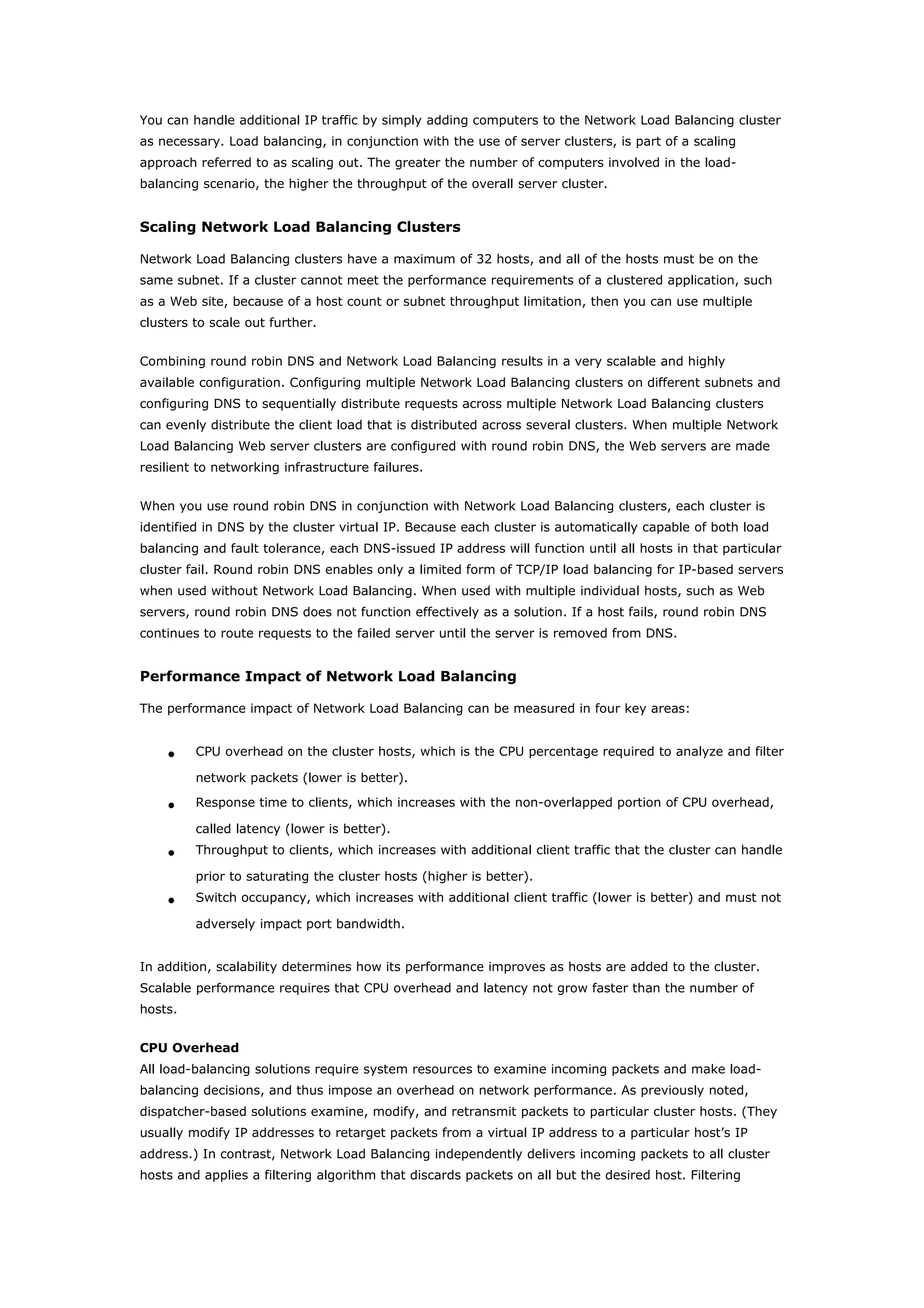You can handle additional IP traffic by simply adding computers to the Network Load Balancing cluster
as necessary. Load balancing, in conjunction with the use of server clusters, is part of a scaling
approach referred to as scaling out. The greater the number of computers involved in the load-
balancing scenario, the higher the throughput of the overall server cluster.
Scaling Network Load Balancing Clusters
Network Load Balancing clusters have a maximum of 32 hosts, and all of the hosts must be on the
same subnet. If a cluster cannot meet the performance requirements of a clustered application, such
as a Web site, because of a host count or subnet throughput limitation, then you can use multiple
clusters to scale out further.
Combining round robin DNS and Network Load Balancing results in a very scalable and highly
available configuration. Configuring multiple Network Load Balancing clusters on different subnets and
configuring DNS to sequentially distribute requests across multiple Network Load Balancing clusters
can evenly distribute the client load that is distributed across several clusters. When multiple Network
Load Balancing Web server clusters are configured with round robin DNS, the Web servers are made
resilient to networking infrastructure failures.
When you use round robin DNS in conjunction with Network Load Balancing clusters, each cluster is
identified in DNS by the cluster virtual IP. Because each cluster is automatically capable of both load
balancing and fault tolerance, each DNS-issued IP address will function until all hosts in that particular
cluster fail. Round robin DNS enables only a limited form of TCP/IP load balancing for IP-based servers
when used without Network Load Balancing. When used with multiple individual hosts, such as Web
servers, round robin DNS does not function effectively as a solution. If a host fails, round robin DNS
continues to route requests to the failed server until the server is removed from DNS.
Performance Impact of Network Load Balancing
The performance impact of Network Load Balancing can be measured in four key areas:
• CPU overhead on the cluster hosts, which is the CPU percentage required to analyze and filter
network packets (lower is better).
• Response time to clients, which increases with the non-overlapped portion of CPU overhead,
called latency (lower is better).
• Throughput to clients, which increases with additional client traffic that the cluster can handle
prior to saturating the cluster hosts (higher is better).
• Switch occupancy, which increases with additional client traffic (lower is better) and must not
adversely impact port bandwidth.
In addition, scalability determines how its performance improves as hosts are added to the cluster.
Scalable performance requires that CPU overhead and latency not grow faster than the number of
hosts.
CPU Overhead
All load-balancing solutions require system resources to examine incoming packets and make load-
balancing decisions, and thus impose an overhead on network performance. As previously noted,
dispatcher-based solutions examine, modify, and retransmit packets to particular cluster hosts. (They
usually modify IP addresses to retarget packets from a virtual IP address to a particular host’s IP
address.) In contrast, Network Load Balancing independently delivers incoming packets to all cluster
hosts and applies a filtering algorithm that discards packets on all but the desired host. Filtering
 