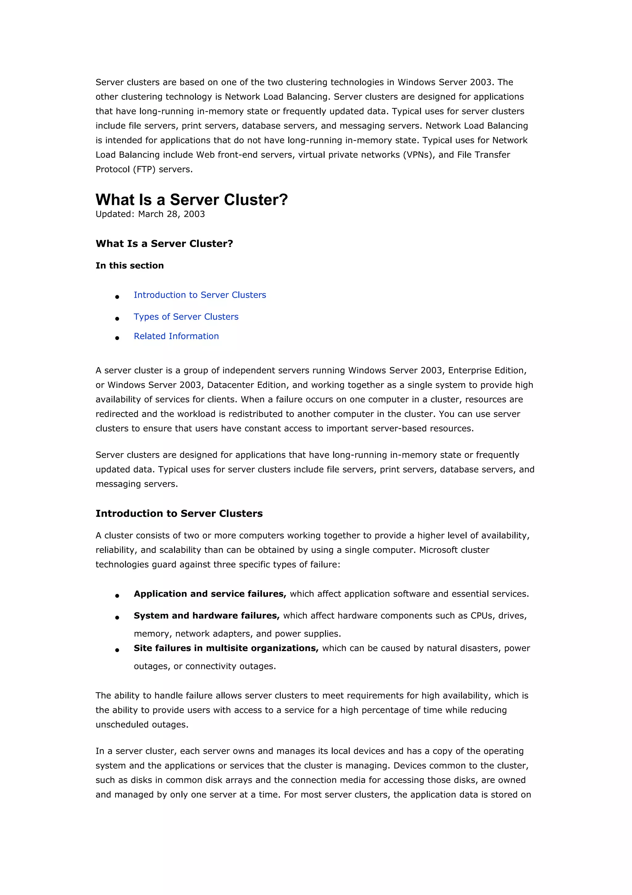 Server clusters are based on one of the two clustering technologies in Windows Server 2003. The
other clustering technology is Network Load Balancing. Server clusters are designed for applications
that have long-running in-memory state or frequently updated data. Typical uses for server clusters
include file servers, print servers, database servers, and messaging servers. Network Load Balancing
is intended for applications that do not have long-running in-memory state. Typical uses for Network
Load Balancing include Web front-end servers, virtual private networks (VPNs), and File Transfer
Protocol (FTP) servers.
What Is a Server Cluster?
Updated: March 28, 2003
What Is a Server Cluster?
In this section
• Introduction to Server Clusters
• Types of Server Clusters
• Related Information
A server cluster is a group of independent servers running Windows Server 2003, Enterprise Edition,
or Windows Server 2003, Datacenter Edition, and working together as a single system to provide high
availability of services for clients. When a failure occurs on one computer in a cluster, resources are
redirected and the workload is redistributed to another computer in the cluster. You can use server
clusters to ensure that users have constant access to important server-based resources.
Server clusters are designed for applications that have long-running in-memory state or frequently
updated data. Typical uses for server clusters include file servers, print servers, database servers, and
messaging servers.
Introduction to Server Clusters
A cluster consists of two or more computers working together to provide a higher level of availability,
reliability, and scalability than can be obtained by using a single computer. Microsoft cluster
technologies guard against three specific types of failure:
• Application and service failures, which affect application software and essential services.
• System and hardware failures, which affect hardware components such as CPUs, drives,
memory, network adapters, and power supplies.
• Site failures in multisite organizations, which can be caused by natural disasters, power
outages, or connectivity outages.
The ability to handle failure allows server clusters to meet requirements for high availability, which is
the ability to provide users with access to a service for a high percentage of time while reducing
unscheduled outages.
In a server cluster, each server owns and manages its local devices and has a copy of the operating
system and the applications or services that the cluster is managing. Devices common to the cluster,
such as disks in common disk arrays and the connection media for accessing those disks, are owned
and managed by only one server at a time. For most server clusters, the application data is stored on
 