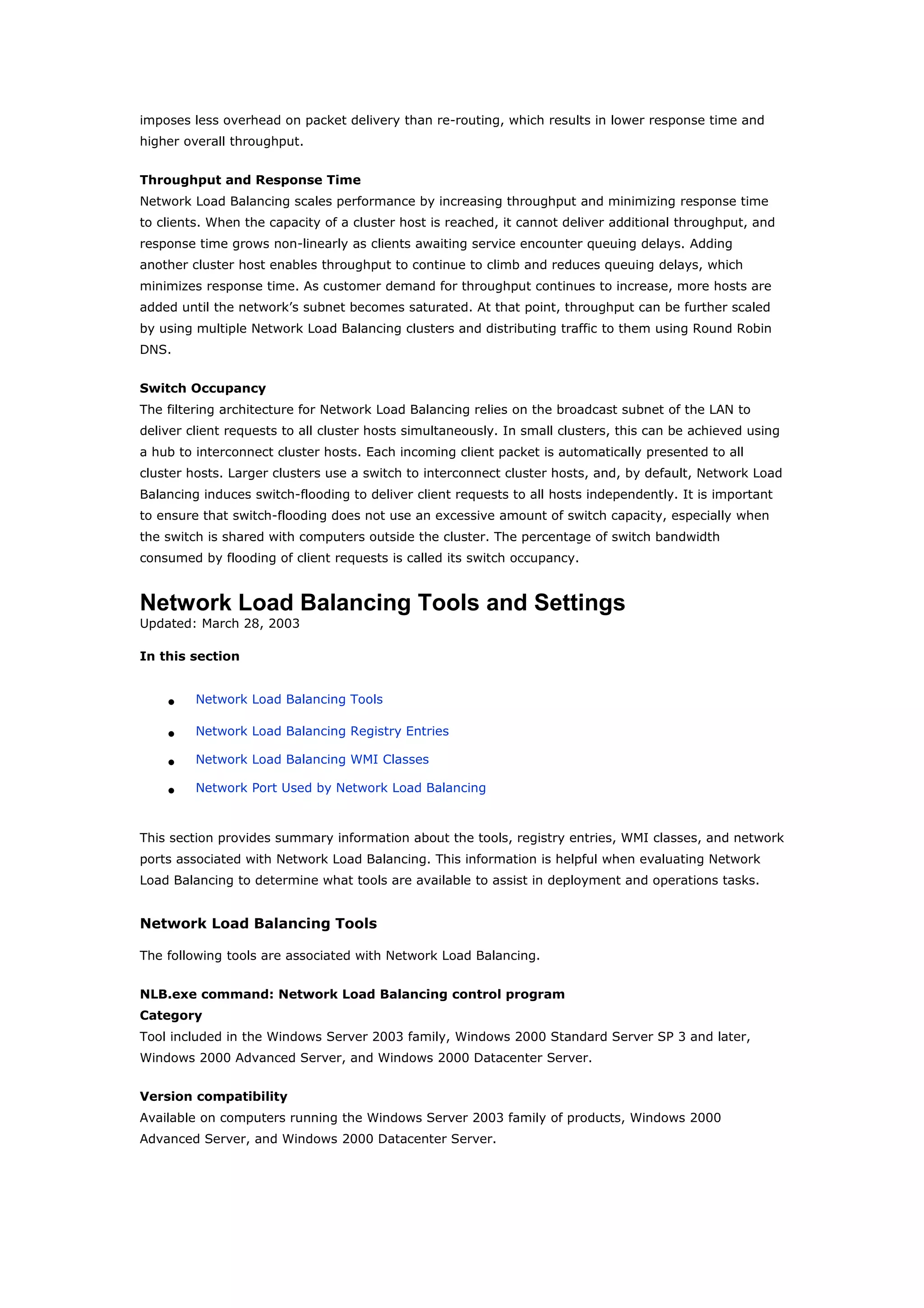 imposes less overhead on packet delivery than re-routing, which results in lower response time and
higher overall throughput.
Throughput and Response Time
Network Load Balancing scales performance by increasing throughput and minimizing response time
to clients. When the capacity of a cluster host is reached, it cannot deliver additional throughput, and
response time grows non-linearly as clients awaiting service encounter queuing delays. Adding
another cluster host enables throughput to continue to climb and reduces queuing delays, which
minimizes response time. As customer demand for throughput continues to increase, more hosts are
added until the network’s subnet becomes saturated. At that point, throughput can be further scaled
by using multiple Network Load Balancing clusters and distributing traffic to them using Round Robin
DNS.
Switch Occupancy
The filtering architecture for Network Load Balancing relies on the broadcast subnet of the LAN to
deliver client requests to all cluster hosts simultaneously. In small clusters, this can be achieved using
a hub to interconnect cluster hosts. Each incoming client packet is automatically presented to all
cluster hosts. Larger clusters use a switch to interconnect cluster hosts, and, by default, Network Load
Balancing induces switch-flooding to deliver client requests to all hosts independently. It is important
to ensure that switch-flooding does not use an excessive amount of switch capacity, especially when
the switch is shared with computers outside the cluster. The percentage of switch bandwidth
consumed by flooding of client requests is called its switch occupancy.
Network Load Balancing Tools and Settings
Updated: March 28, 2003
In this section
• Network Load Balancing Tools
• Network Load Balancing Registry Entries
• Network Load Balancing WMI Classes
• Network Port Used by Network Load Balancing
This section provides summary information about the tools, registry entries, WMI classes, and network
ports associated with Network Load Balancing. This information is helpful when evaluating Network
Load Balancing to determine what tools are available to assist in deployment and operations tasks.
Network Load Balancing Tools
The following tools are associated with Network Load Balancing.
NLB.exe command: Network Load Balancing control program
Category
Tool included in the Windows Server 2003 family, Windows 2000 Standard Server SP 3 and later,
Windows 2000 Advanced Server, and Windows 2000 Datacenter Server.
Version compatibility
Available on computers running the Windows Server 2003 family of products, Windows 2000
Advanced Server, and Windows 2000 Datacenter Server.
 