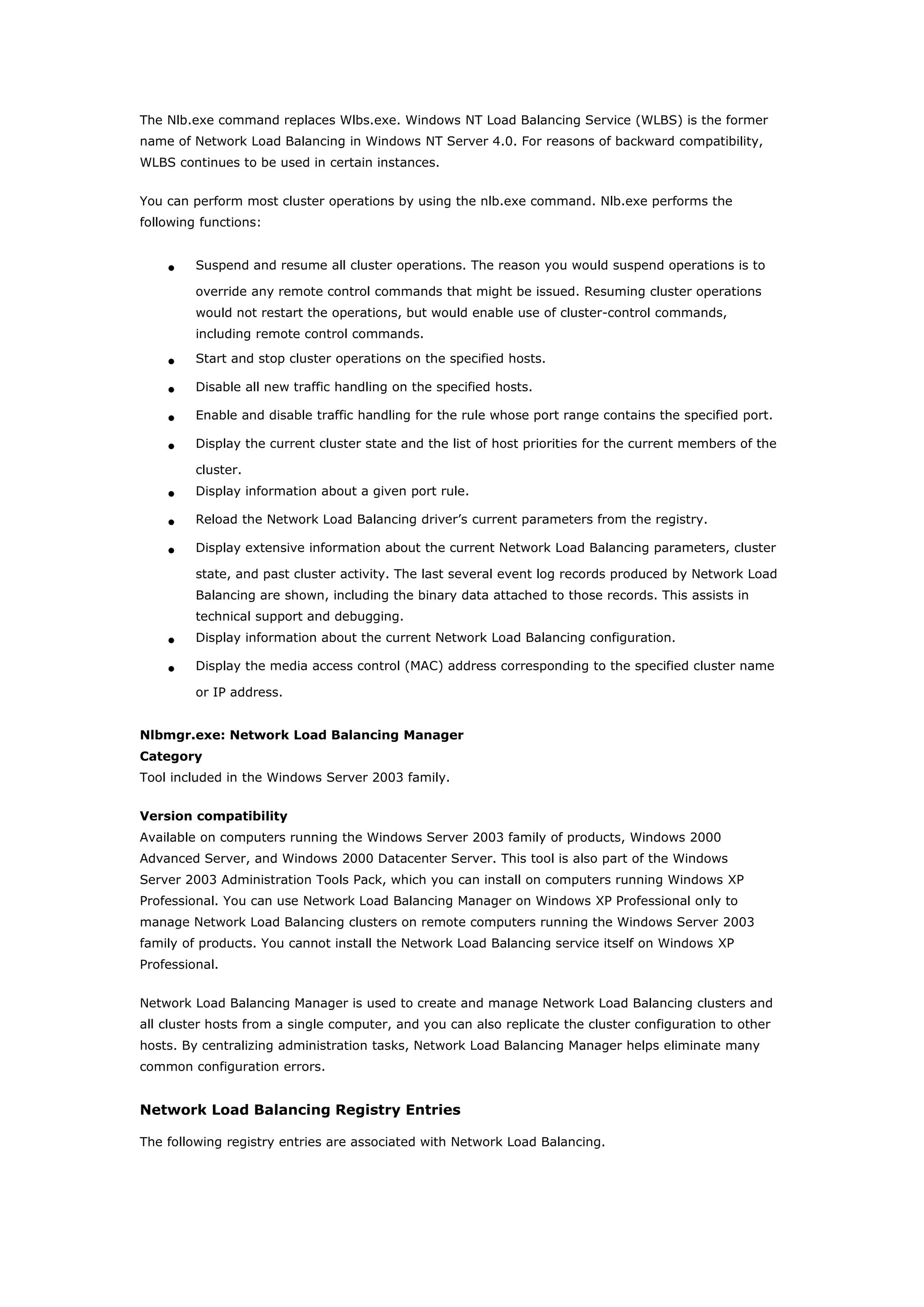 The Nlb.exe command replaces Wlbs.exe. Windows NT Load Balancing Service (WLBS) is the former
name of Network Load Balancing in Windows NT Server 4.0. For reasons of backward compatibility,
WLBS continues to be used in certain instances.
You can perform most cluster operations by using the nlb.exe command. Nlb.exe performs the
following functions:
• Suspend and resume all cluster operations. The reason you would suspend operations is to
override any remote control commands that might be issued. Resuming cluster operations
would not restart the operations, but would enable use of cluster-control commands,
including remote control commands.
• Start and stop cluster operations on the specified hosts.
• Disable all new traffic handling on the specified hosts.
• Enable and disable traffic handling for the rule whose port range contains the specified port.
• Display the current cluster state and the list of host priorities for the current members of the
cluster.
• Display information about a given port rule.
• Reload the Network Load Balancing driver’s current parameters from the registry.
• Display extensive information about the current Network Load Balancing parameters, cluster
state, and past cluster activity. The last several event log records produced by Network Load
Balancing are shown, including the binary data attached to those records. This assists in
technical support and debugging.
• Display information about the current Network Load Balancing configuration.
• Display the media access control (MAC) address corresponding to the specified cluster name
or IP address.
Nlbmgr.exe: Network Load Balancing Manager
Category
Tool included in the Windows Server 2003 family.
Version compatibility
Available on computers running the Windows Server 2003 family of products, Windows 2000
Advanced Server, and Windows 2000 Datacenter Server. This tool is also part of the Windows
Server 2003 Administration Tools Pack, which you can install on computers running Windows XP
Professional. You can use Network Load Balancing Manager on Windows XP Professional only to
manage Network Load Balancing clusters on remote computers running the Windows Server 2003
family of products. You cannot install the Network Load Balancing service itself on Windows XP
Professional.
Network Load Balancing Manager is used to create and manage Network Load Balancing clusters and
all cluster hosts from a single computer, and you can also replicate the cluster configuration to other
hosts. By centralizing administration tasks, Network Load Balancing Manager helps eliminate many
common configuration errors.
Network Load Balancing Registry Entries
The following registry entries are associated with Network Load Balancing.
 