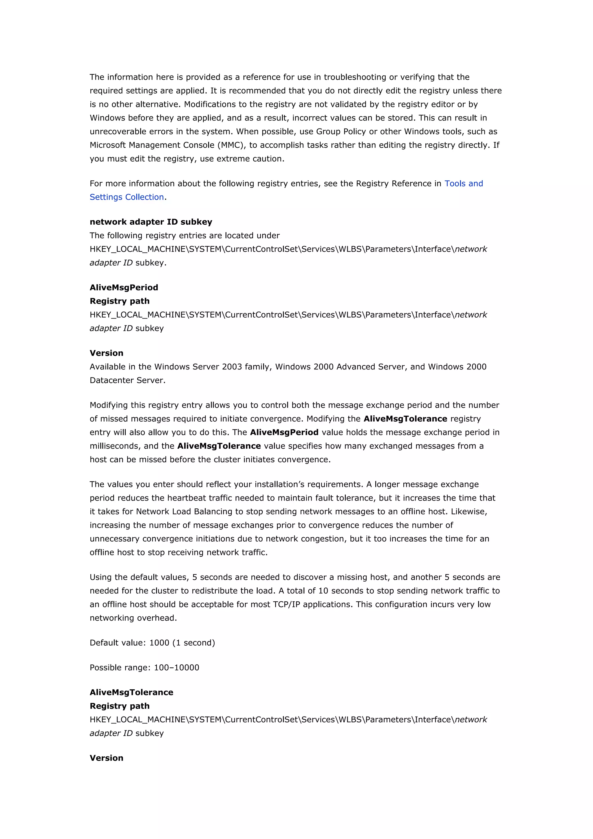 The information here is provided as a reference for use in troubleshooting or verifying that the
required settings are applied. It is recommended that you do not directly edit the registry unless there
is no other alternative. Modifications to the registry are not validated by the registry editor or by
Windows before they are applied, and as a result, incorrect values can be stored. This can result in
unrecoverable errors in the system. When possible, use Group Policy or other Windows tools, such as
Microsoft Management Console (MMC), to accomplish tasks rather than editing the registry directly. If
you must edit the registry, use extreme caution.
For more information about the following registry entries, see the Registry Reference in Tools and
Settings Collection.
network adapter ID subkey
The following registry entries are located under
HKEY_LOCAL_MACHINESYSTEMCurrentControlSetServicesWLBSParametersInterfacenetwork
adapter ID subkey.
AliveMsgPeriod
Registry path
HKEY_LOCAL_MACHINESYSTEMCurrentControlSetServicesWLBSParametersInterfacenetwork
adapter ID subkey
Version
Available in the Windows Server 2003 family, Windows 2000 Advanced Server, and Windows 2000
Datacenter Server.
Modifying this registry entry allows you to control both the message exchange period and the number
of missed messages required to initiate convergence. Modifying the AliveMsgTolerance registry
entry will also allow you to do this. The AliveMsgPeriod value holds the message exchange period in
milliseconds, and the AliveMsgTolerance value specifies how many exchanged messages from a
host can be missed before the cluster initiates convergence.
The values you enter should reflect your installation’s requirements. A longer message exchange
period reduces the heartbeat traffic needed to maintain fault tolerance, but it increases the time that
it takes for Network Load Balancing to stop sending network messages to an offline host. Likewise,
increasing the number of message exchanges prior to convergence reduces the number of
unnecessary convergence initiations due to network congestion, but it too increases the time for an
offline host to stop receiving network traffic.
Using the default values, 5 seconds are needed to discover a missing host, and another 5 seconds are
needed for the cluster to redistribute the load. A total of 10 seconds to stop sending network traffic to
an offline host should be acceptable for most TCP/IP applications. This configuration incurs very low
networking overhead.
Default value: 1000 (1 second)
Possible range: 100–10000
AliveMsgTolerance
Registry path
HKEY_LOCAL_MACHINESYSTEMCurrentControlSetServicesWLBSParametersInterfacenetwork
adapter ID subkey
Version
 
