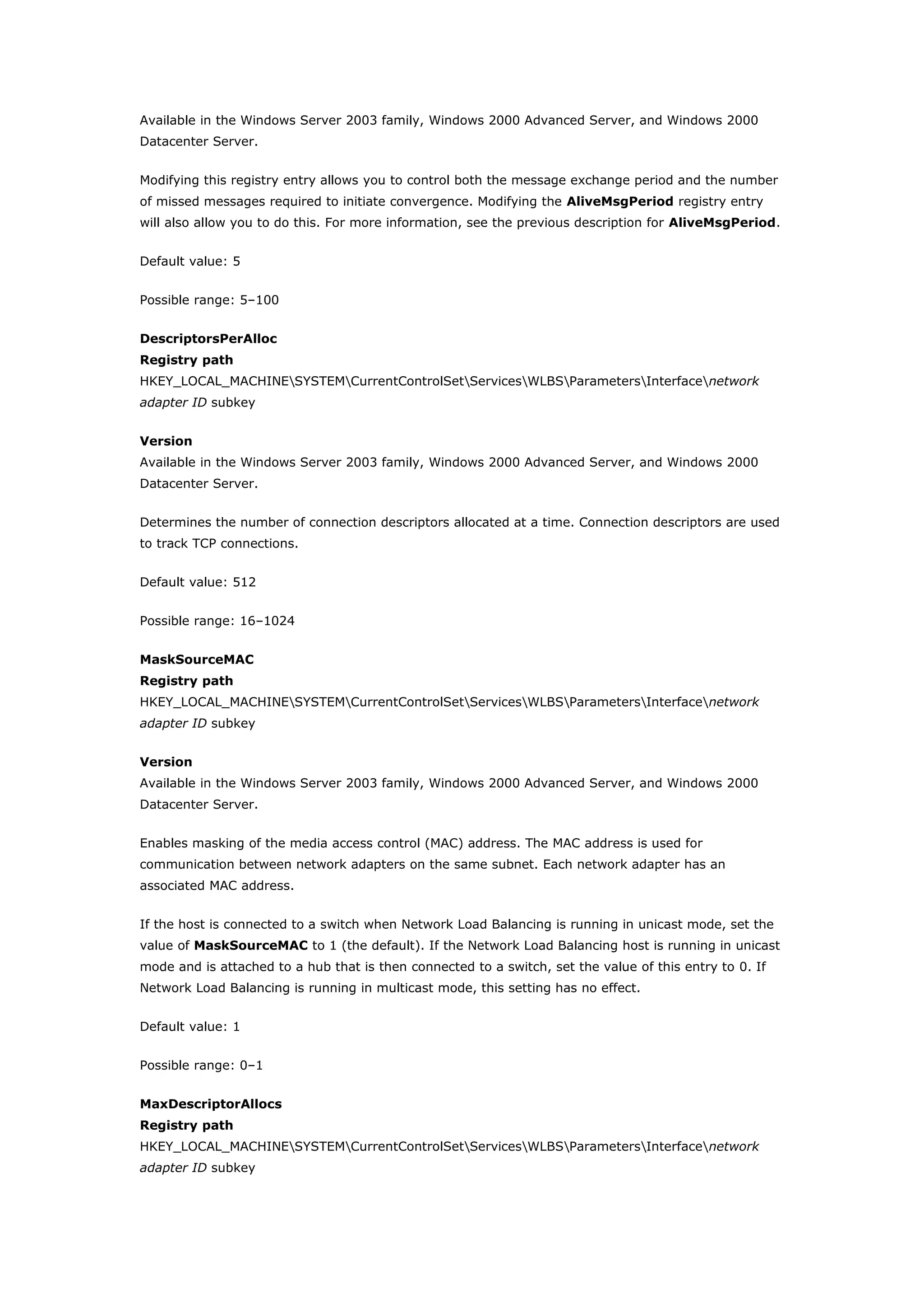 Available in the Windows Server 2003 family, Windows 2000 Advanced Server, and Windows 2000
Datacenter Server.
Modifying this registry entry allows you to control both the message exchange period and the number
of missed messages required to initiate convergence. Modifying the AliveMsgPeriod registry entry
will also allow you to do this. For more information, see the previous description for AliveMsgPeriod.
Default value: 5
Possible range: 5–100
DescriptorsPerAlloc
Registry path
HKEY_LOCAL_MACHINESYSTEMCurrentControlSetServicesWLBSParametersInterfacenetwork
adapter ID subkey
Version
Available in the Windows Server 2003 family, Windows 2000 Advanced Server, and Windows 2000
Datacenter Server.
Determines the number of connection descriptors allocated at a time. Connection descriptors are used
to track TCP connections.
Default value: 512
Possible range: 16–1024
MaskSourceMAC
Registry path
HKEY_LOCAL_MACHINESYSTEMCurrentControlSetServicesWLBSParametersInterfacenetwork
adapter ID subkey
Version
Available in the Windows Server 2003 family, Windows 2000 Advanced Server, and Windows 2000
Datacenter Server.
Enables masking of the media access control (MAC) address. The MAC address is used for
communication between network adapters on the same subnet. Each network adapter has an
associated MAC address.
If the host is connected to a switch when Network Load Balancing is running in unicast mode, set the
value of MaskSourceMAC to 1 (the default). If the Network Load Balancing host is running in unicast
mode and is attached to a hub that is then connected to a switch, set the value of this entry to 0. If
Network Load Balancing is running in multicast mode, this setting has no effect.
Default value: 1
Possible range: 0–1
MaxDescriptorAllocs
Registry path
HKEY_LOCAL_MACHINESYSTEMCurrentControlSetServicesWLBSParametersInterfacenetwork
adapter ID subkey
 