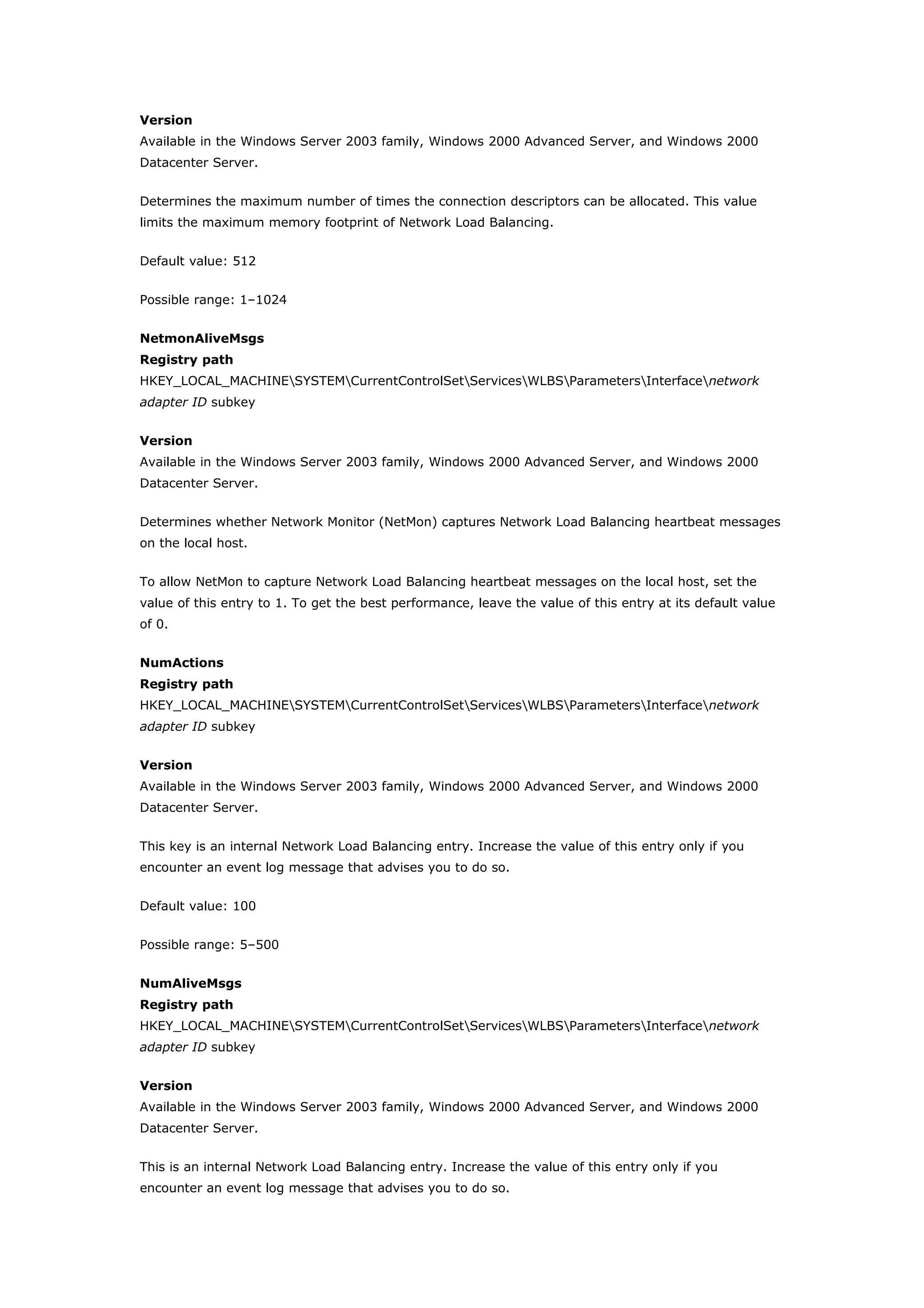 Version
Available in the Windows Server 2003 family, Windows 2000 Advanced Server, and Windows 2000
Datacenter Server.
Determines the maximum number of times the connection descriptors can be allocated. This value
limits the maximum memory footprint of Network Load Balancing.
Default value: 512
Possible range: 1–1024
NetmonAliveMsgs
Registry path
HKEY_LOCAL_MACHINESYSTEMCurrentControlSetServicesWLBSParametersInterfacenetwork
adapter ID subkey
Version
Available in the Windows Server 2003 family, Windows 2000 Advanced Server, and Windows 2000
Datacenter Server.
Determines whether Network Monitor (NetMon) captures Network Load Balancing heartbeat messages
on the local host.
To allow NetMon to capture Network Load Balancing heartbeat messages on the local host, set the
value of this entry to 1. To get the best performance, leave the value of this entry at its default value
of 0.
NumActions
Registry path
HKEY_LOCAL_MACHINESYSTEMCurrentControlSetServicesWLBSParametersInterfacenetwork
adapter ID subkey
Version
Available in the Windows Server 2003 family, Windows 2000 Advanced Server, and Windows 2000
Datacenter Server.
This key is an internal Network Load Balancing entry. Increase the value of this entry only if you
encounter an event log message that advises you to do so.
Default value: 100
Possible range: 5–500
NumAliveMsgs
Registry path
HKEY_LOCAL_MACHINESYSTEMCurrentControlSetServicesWLBSParametersInterfacenetwork
adapter ID subkey
Version
Available in the Windows Server 2003 family, Windows 2000 Advanced Server, and Windows 2000
Datacenter Server.
This is an internal Network Load Balancing entry. Increase the value of this entry only if you
encounter an event log message that advises you to do so.
 