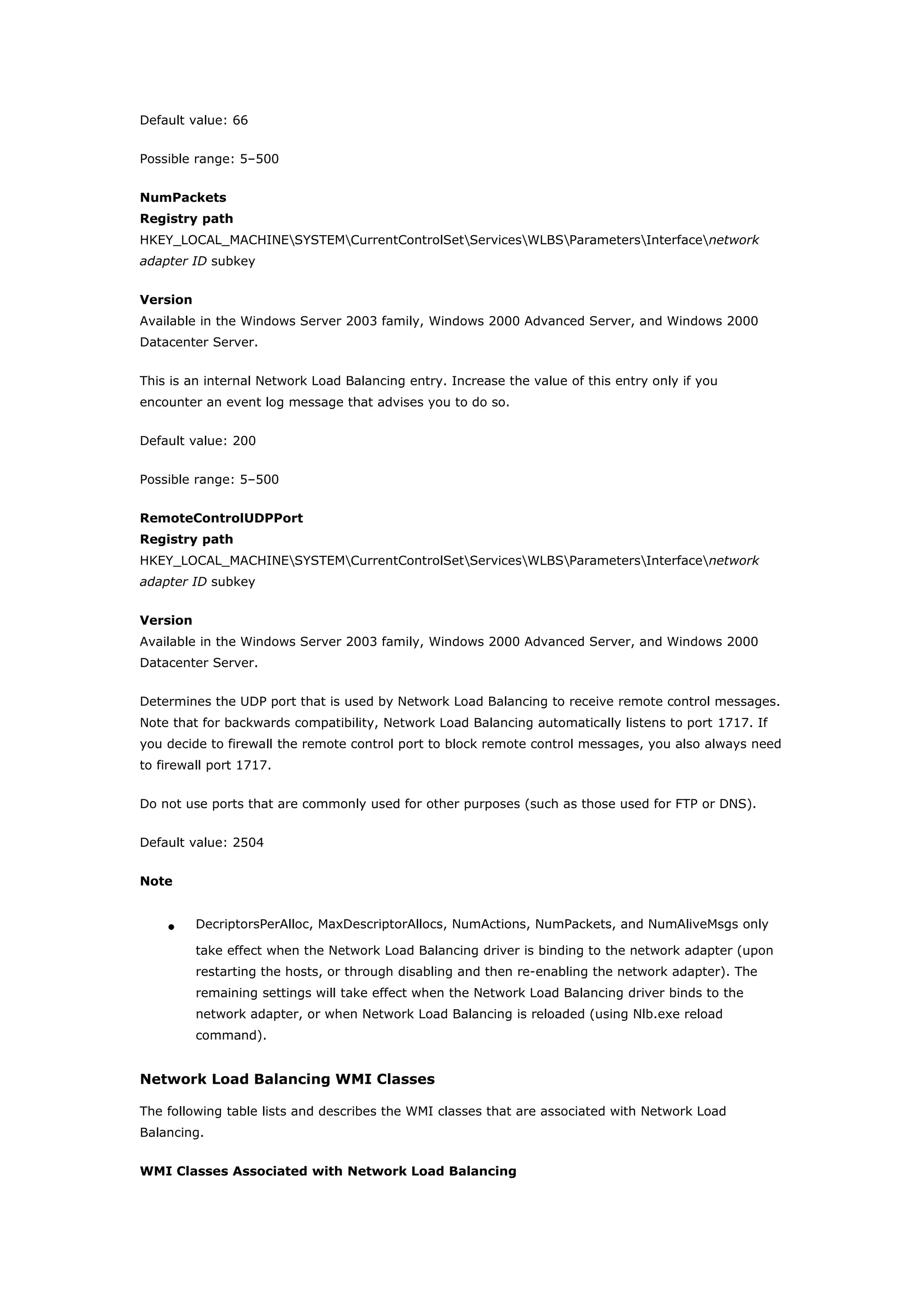 Default value: 66
Possible range: 5–500
NumPackets
Registry path
HKEY_LOCAL_MACHINESYSTEMCurrentControlSetServicesWLBSParametersInterfacenetwork
adapter ID subkey
Version
Available in the Windows Server 2003 family, Windows 2000 Advanced Server, and Windows 2000
Datacenter Server.
This is an internal Network Load Balancing entry. Increase the value of this entry only if you
encounter an event log message that advises you to do so.
Default value: 200
Possible range: 5–500
RemoteControlUDPPort
Registry path
HKEY_LOCAL_MACHINESYSTEMCurrentControlSetServicesWLBSParametersInterfacenetwork
adapter ID subkey
Version
Available in the Windows Server 2003 family, Windows 2000 Advanced Server, and Windows 2000
Datacenter Server.
Determines the UDP port that is used by Network Load Balancing to receive remote control messages.
Note that for backwards compatibility, Network Load Balancing automatically listens to port 1717. If
you decide to firewall the remote control port to block remote control messages, you also always need
to firewall port 1717.
Do not use ports that are commonly used for other purposes (such as those used for FTP or DNS).
Default value: 2504
Note
• DecriptorsPerAlloc, MaxDescriptorAllocs, NumActions, NumPackets, and NumAliveMsgs only
take effect when the Network Load Balancing driver is binding to the network adapter (upon
restarting the hosts, or through disabling and then re-enabling the network adapter). The
remaining settings will take effect when the Network Load Balancing driver binds to the
network adapter, or when Network Load Balancing is reloaded (using Nlb.exe reload
command).
Network Load Balancing WMI Classes
The following table lists and describes the WMI classes that are associated with Network Load
Balancing.
WMI Classes Associated with Network Load Balancing
 