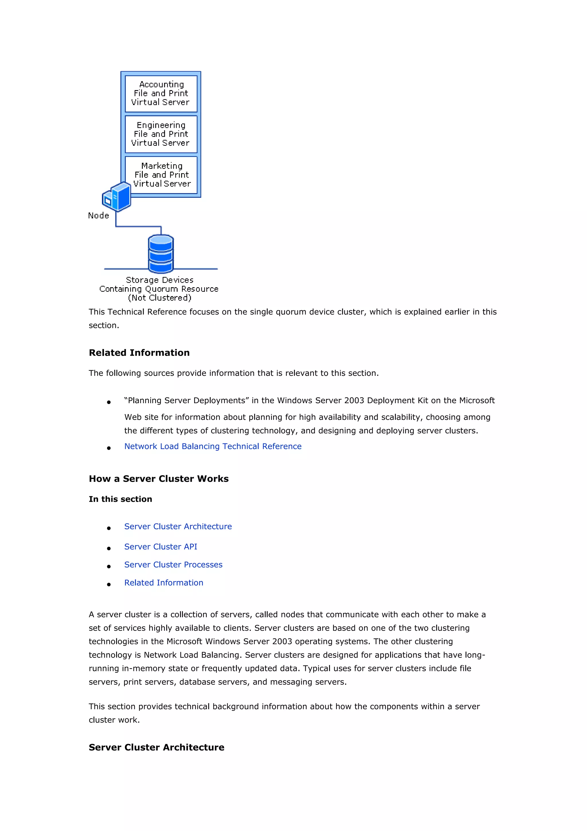 This Technical Reference focuses on the single quorum device cluster, which is explained earlier in this
section.
Related Information
The following sources provide information that is relevant to this section.
• “Planning Server Deployments” in the Windows Server 2003 Deployment Kit on the Microsoft
Web site for information about planning for high availability and scalability, choosing among
the different types of clustering technology, and designing and deploying server clusters.
• Network Load Balancing Technical Reference
How a Server Cluster Works
In this section
• Server Cluster Architecture
• Server Cluster API
• Server Cluster Processes
• Related Information
A server cluster is a collection of servers, called nodes that communicate with each other to make a
set of services highly available to clients. Server clusters are based on one of the two clustering
technologies in the Microsoft Windows Server 2003 operating systems. The other clustering
technology is Network Load Balancing. Server clusters are designed for applications that have long-
running in-memory state or frequently updated data. Typical uses for server clusters include file
servers, print servers, database servers, and messaging servers.
This section provides technical background information about how the components within a server
cluster work.
Server Cluster Architecture
 