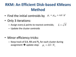 RKM: An Efficient Disk-based KMeans 
Method 
• Find the initial centroids by 
• Only 3 iterations: 
r d c all      / 
– Assign every L points to nearest centroids; 
– Update the cluster centroids 
• Minor efficiency tricks: 
N L  
– Keep track of LS, SS and Nc for each cluster during 
assignment  update step: 
c c   LS / N 
 