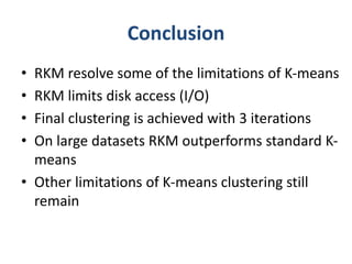 Conclusion 
• RKM resolve some of the limitations of K-means 
• RKM limits disk access (I/O) 
• Final clustering is achieved with 3 iterations 
• On large datasets RKM outperforms standard K-means 
• Other limitations of K-means clustering still 
remain 
 