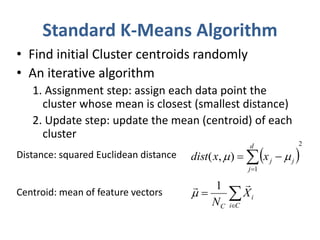 Standard K-Means Algorithm 
• Find initial Cluster centroids randomly 
• An iterative algorithm 
1. Assignment step: assign each data point the 
cluster whose mean is closest (smallest distance) 
2. Update step: update the mean (centroid) of each 
cluster 
Distance: squared Euclidean distance 
( , )  
dist x   x  
 
j j  1  
 
Centroid: mean of feature vectors  
 
 
i C 
 
i 
C 
X 
N 
2 
  
1 
d 
j 
 