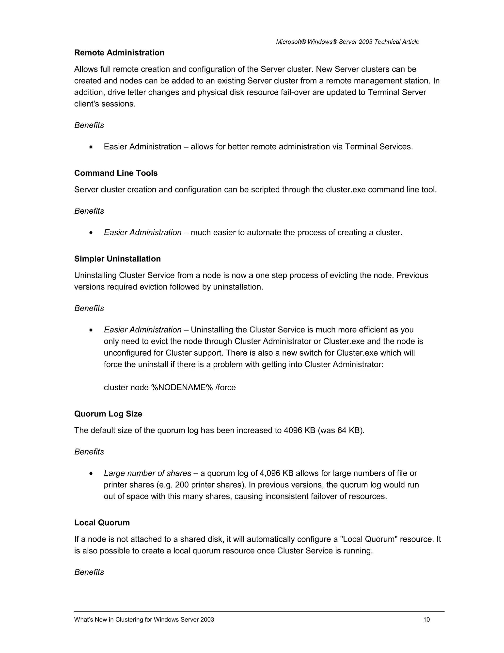 Microsoft® Windows® Server 2003 Technical Article
Remote Administration
Allows full remote creation and configuration of the Server cluster. New Server clusters can be
created and nodes can be added to an existing Server cluster from a remote management station. In
addition, drive letter changes and physical disk resource fail-over are updated to Terminal Server
client's sessions.
Benefits
• Easier Administration – allows for better remote administration via Terminal Services.
Command Line Tools
Server cluster creation and configuration can be scripted through the cluster.exe command line tool.
Benefits
• Easier Administration – much easier to automate the process of creating a cluster.
Simpler Uninstallation
Uninstalling Cluster Service from a node is now a one step process of evicting the node. Previous
versions required eviction followed by uninstallation.
Benefits
• Easier Administration – Uninstalling the Cluster Service is much more efficient as you
only need to evict the node through Cluster Administrator or Cluster.exe and the node is
unconfigured for Cluster support. There is also a new switch for Cluster.exe which will
force the uninstall if there is a problem with getting into Cluster Administrator:
cluster node %NODENAME% /force
Quorum Log Size
The default size of the quorum log has been increased to 4096 KB (was 64 KB).
Benefits
• Large number of shares – a quorum log of 4,096 KB allows for large numbers of file or
printer shares (e.g. 200 printer shares). In previous versions, the quorum log would run
out of space with this many shares, causing inconsistent failover of resources.
Local Quorum
If a node is not attached to a shared disk, it will automatically configure a "Local Quorum" resource. It
is also possible to create a local quorum resource once Cluster Service is running.
Benefits
What’s New in Clustering for Windows Server 2003 10
 