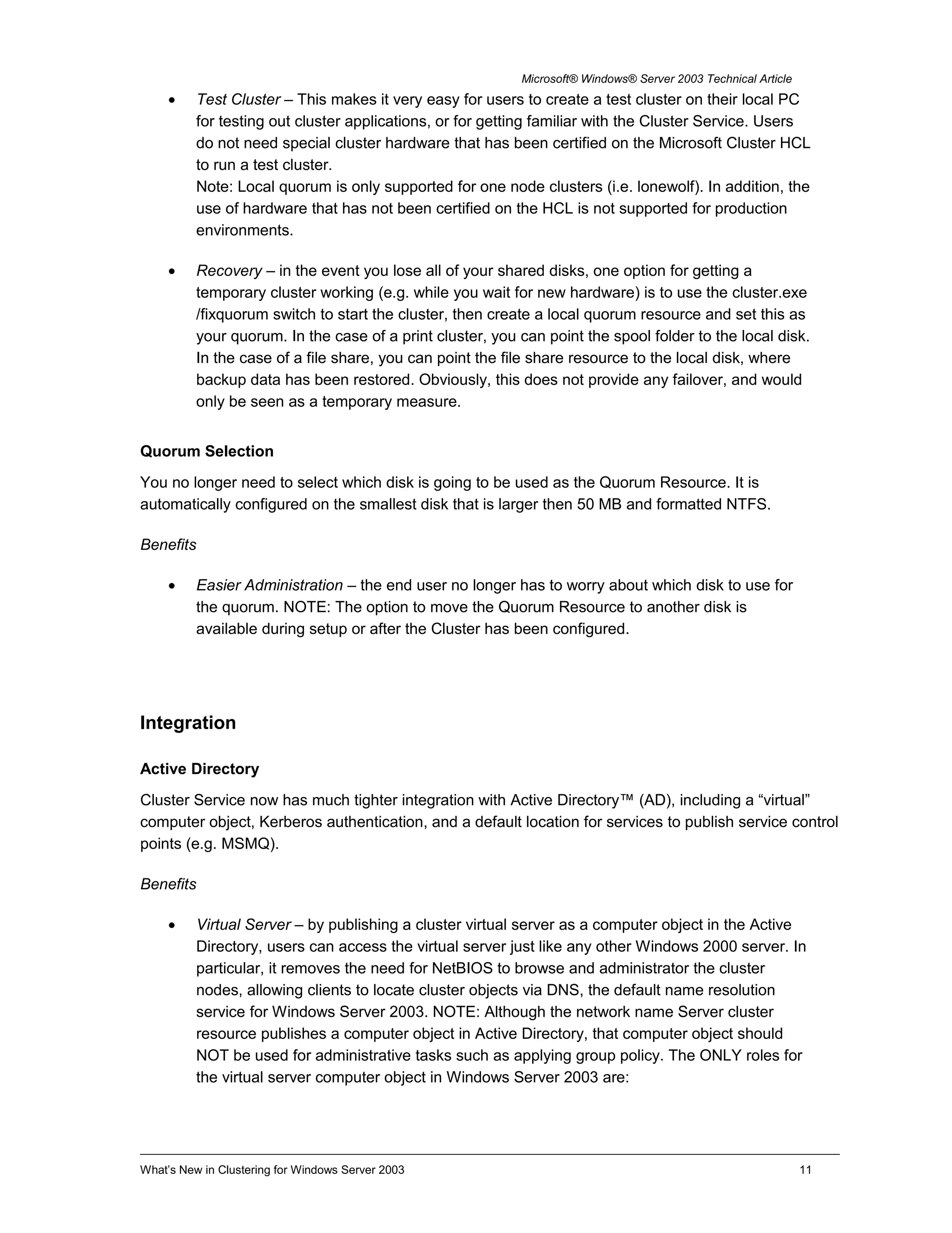 Microsoft® Windows® Server 2003 Technical Article
• Test Cluster – This makes it very easy for users to create a test cluster on their local PC
for testing out cluster applications, or for getting familiar with the Cluster Service. Users
do not need special cluster hardware that has been certified on the Microsoft Cluster HCL
to run a test cluster.
Note: Local quorum is only supported for one node clusters (i.e. lonewolf). In addition, the
use of hardware that has not been certified on the HCL is not supported for production
environments.
• Recovery – in the event you lose all of your shared disks, one option for getting a
temporary cluster working (e.g. while you wait for new hardware) is to use the cluster.exe
/fixquorum switch to start the cluster, then create a local quorum resource and set this as
your quorum. In the case of a print cluster, you can point the spool folder to the local disk.
In the case of a file share, you can point the file share resource to the local disk, where
backup data has been restored. Obviously, this does not provide any failover, and would
only be seen as a temporary measure.
Quorum Selection
You no longer need to select which disk is going to be used as the Quorum Resource. It is
automatically configured on the smallest disk that is larger then 50 MB and formatted NTFS.
Benefits
• Easier Administration – the end user no longer has to worry about which disk to use for
the quorum. NOTE: The option to move the Quorum Resource to another disk is
available during setup or after the Cluster has been configured.
Integration
Active Directory
Cluster Service now has much tighter integration with Active Directory™ (AD), including a “virtual”
computer object, Kerberos authentication, and a default location for services to publish service control
points (e.g. MSMQ).
Benefits
• Virtual Server – by publishing a cluster virtual server as a computer object in the Active
Directory, users can access the virtual server just like any other Windows 2000 server. In
particular, it removes the need for NetBIOS to browse and administrator the cluster
nodes, allowing clients to locate cluster objects via DNS, the default name resolution
service for Windows Server 2003. NOTE: Although the network name Server cluster
resource publishes a computer object in Active Directory, that computer object should
NOT be used for administrative tasks such as applying group policy. The ONLY roles for
the virtual server computer object in Windows Server 2003 are:
What’s New in Clustering for Windows Server 2003 11
 
