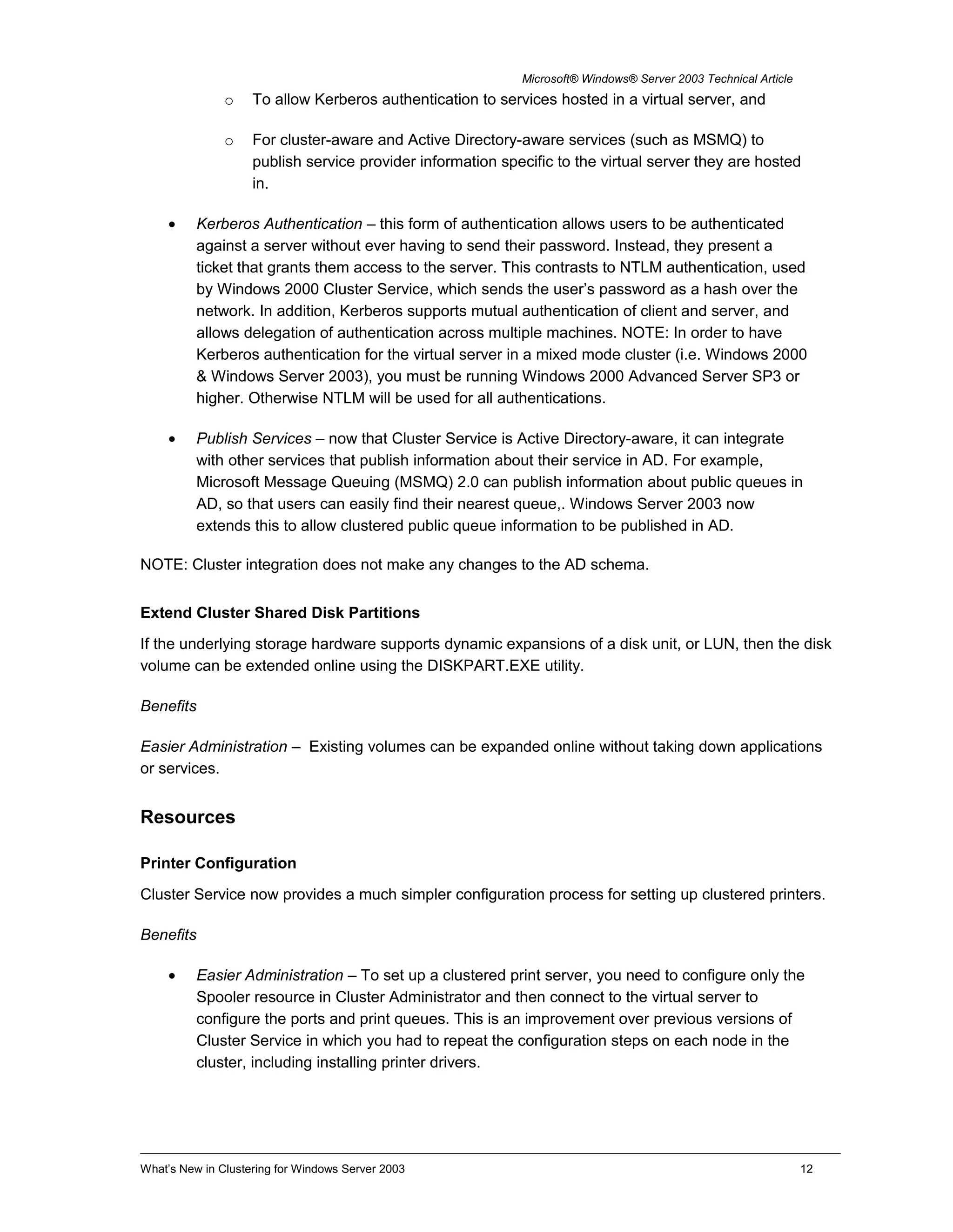 Microsoft® Windows® Server 2003 Technical Article
o To allow Kerberos authentication to services hosted in a virtual server, and
o For cluster-aware and Active Directory-aware services (such as MSMQ) to
publish service provider information specific to the virtual server they are hosted
in.
• Kerberos Authentication – this form of authentication allows users to be authenticated
against a server without ever having to send their password. Instead, they present a
ticket that grants them access to the server. This contrasts to NTLM authentication, used
by Windows 2000 Cluster Service, which sends the user’s password as a hash over the
network. In addition, Kerberos supports mutual authentication of client and server, and
allows delegation of authentication across multiple machines. NOTE: In order to have
Kerberos authentication for the virtual server in a mixed mode cluster (i.e. Windows 2000
& Windows Server 2003), you must be running Windows 2000 Advanced Server SP3 or
higher. Otherwise NTLM will be used for all authentications.
• Publish Services – now that Cluster Service is Active Directory-aware, it can integrate
with other services that publish information about their service in AD. For example,
Microsoft Message Queuing (MSMQ) 2.0 can publish information about public queues in
AD, so that users can easily find their nearest queue,. Windows Server 2003 now
extends this to allow clustered public queue information to be published in AD.
NOTE: Cluster integration does not make any changes to the AD schema.
Extend Cluster Shared Disk Partitions
If the underlying storage hardware supports dynamic expansions of a disk unit, or LUN, then the disk
volume can be extended online using the DISKPART.EXE utility.
Benefits
Easier Administration – Existing volumes can be expanded online without taking down applications
or services.
Resources
Printer Configuration
Cluster Service now provides a much simpler configuration process for setting up clustered printers.
Benefits
• Easier Administration – To set up a clustered print server, you need to configure only the
Spooler resource in Cluster Administrator and then connect to the virtual server to
configure the ports and print queues. This is an improvement over previous versions of
Cluster Service in which you had to repeat the configuration steps on each node in the
cluster, including installing printer drivers.
What’s New in Clustering for Windows Server 2003 12
 