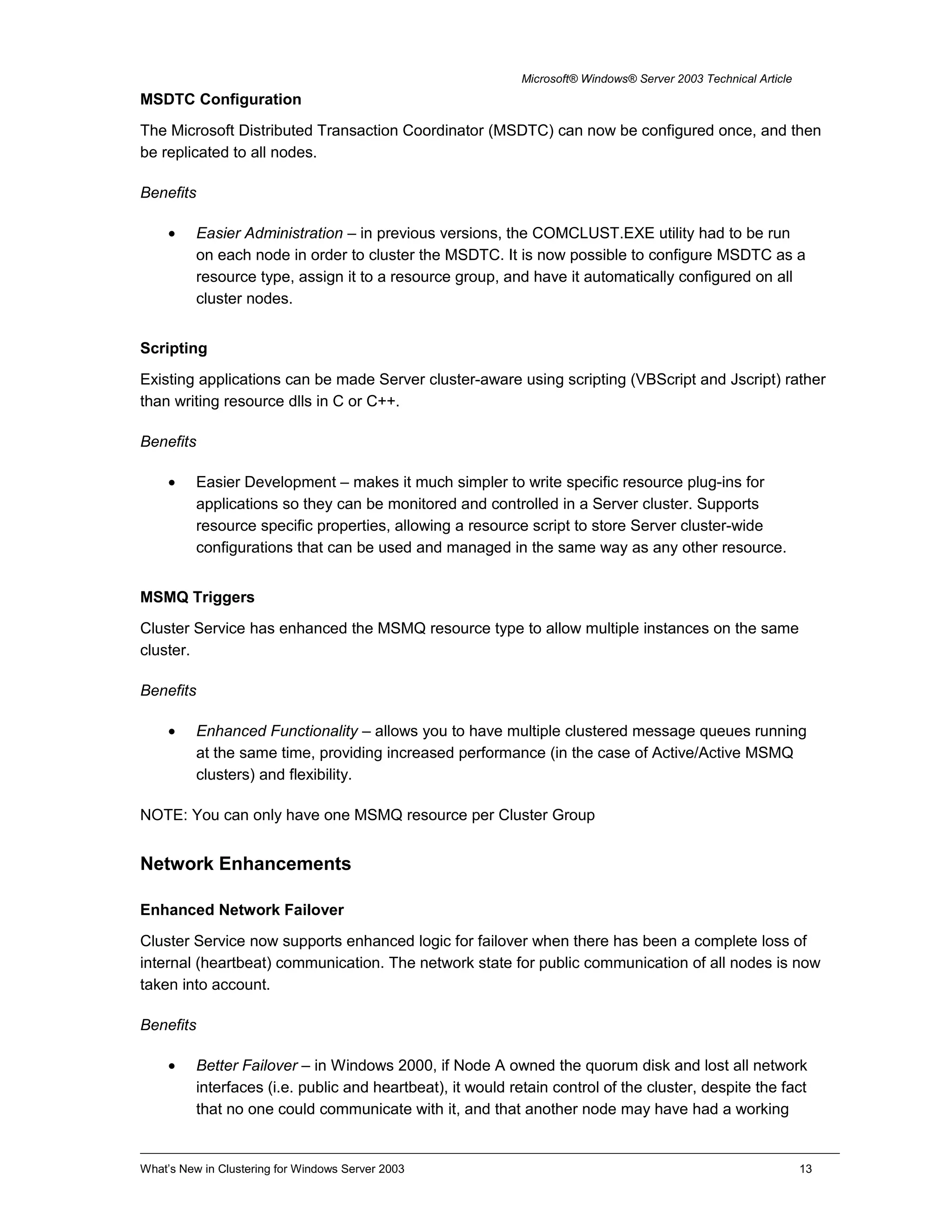 Microsoft® Windows® Server 2003 Technical Article
MSDTC Configuration
The Microsoft Distributed Transaction Coordinator (MSDTC) can now be configured once, and then
be replicated to all nodes.
Benefits
• Easier Administration – in previous versions, the COMCLUST.EXE utility had to be run
on each node in order to cluster the MSDTC. It is now possible to configure MSDTC as a
resource type, assign it to a resource group, and have it automatically configured on all
cluster nodes.
Scripting
Existing applications can be made Server cluster-aware using scripting (VBScript and Jscript) rather
than writing resource dlls in C or C++.
Benefits
• Easier Development – makes it much simpler to write specific resource plug-ins for
applications so they can be monitored and controlled in a Server cluster. Supports
resource specific properties, allowing a resource script to store Server cluster-wide
configurations that can be used and managed in the same way as any other resource.
MSMQ Triggers
Cluster Service has enhanced the MSMQ resource type to allow multiple instances on the same
cluster.
Benefits
• Enhanced Functionality – allows you to have multiple clustered message queues running
at the same time, providing increased performance (in the case of Active/Active MSMQ
clusters) and flexibility.
NOTE: You can only have one MSMQ resource per Cluster Group
Network Enhancements
Enhanced Network Failover
Cluster Service now supports enhanced logic for failover when there has been a complete loss of
internal (heartbeat) communication. The network state for public communication of all nodes is now
taken into account.
Benefits
• Better Failover – in Windows 2000, if Node A owned the quorum disk and lost all network
interfaces (i.e. public and heartbeat), it would retain control of the cluster, despite the fact
that no one could communicate with it, and that another node may have had a working
What’s New in Clustering for Windows Server 2003 13
 