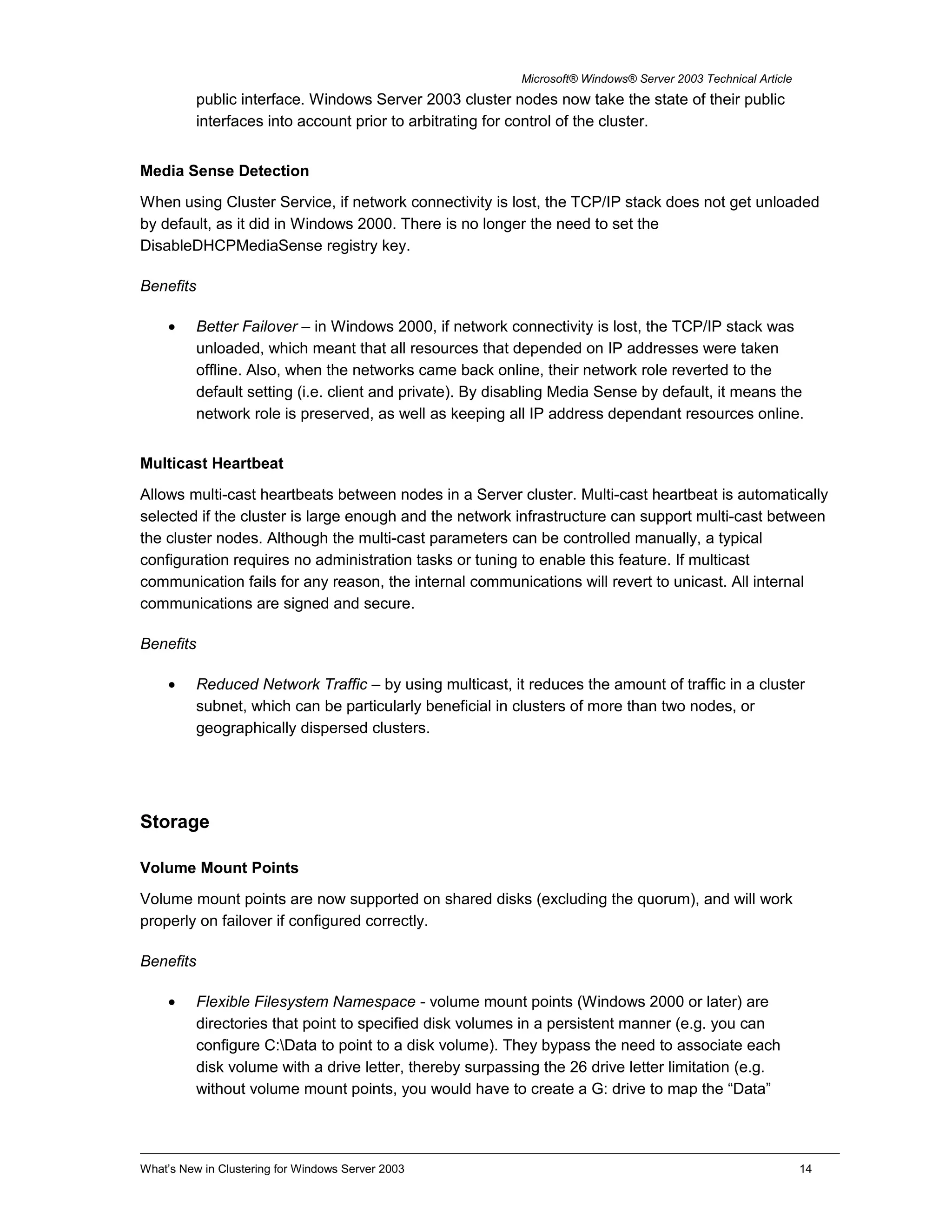 Microsoft® Windows® Server 2003 Technical Article
public interface. Windows Server 2003 cluster nodes now take the state of their public
interfaces into account prior to arbitrating for control of the cluster.
Media Sense Detection
When using Cluster Service, if network connectivity is lost, the TCP/IP stack does not get unloaded
by default, as it did in Windows 2000. There is no longer the need to set the
DisableDHCPMediaSense registry key.
Benefits
• Better Failover – in Windows 2000, if network connectivity is lost, the TCP/IP stack was
unloaded, which meant that all resources that depended on IP addresses were taken
offline. Also, when the networks came back online, their network role reverted to the
default setting (i.e. client and private). By disabling Media Sense by default, it means the
network role is preserved, as well as keeping all IP address dependant resources online.
Multicast Heartbeat
Allows multi-cast heartbeats between nodes in a Server cluster. Multi-cast heartbeat is automatically
selected if the cluster is large enough and the network infrastructure can support multi-cast between
the cluster nodes. Although the multi-cast parameters can be controlled manually, a typical
configuration requires no administration tasks or tuning to enable this feature. If multicast
communication fails for any reason, the internal communications will revert to unicast. All internal
communications are signed and secure.
Benefits
• Reduced Network Traffic – by using multicast, it reduces the amount of traffic in a cluster
subnet, which can be particularly beneficial in clusters of more than two nodes, or
geographically dispersed clusters.
Storage
Volume Mount Points
Volume mount points are now supported on shared disks (excluding the quorum), and will work
properly on failover if configured correctly.
Benefits
• Flexible Filesystem Namespace - volume mount points (Windows 2000 or later) are
directories that point to specified disk volumes in a persistent manner (e.g. you can
configure C:Data to point to a disk volume). They bypass the need to associate each
disk volume with a drive letter, thereby surpassing the 26 drive letter limitation (e.g.
without volume mount points, you would have to create a G: drive to map the “Data”
What’s New in Clustering for Windows Server 2003 14
 