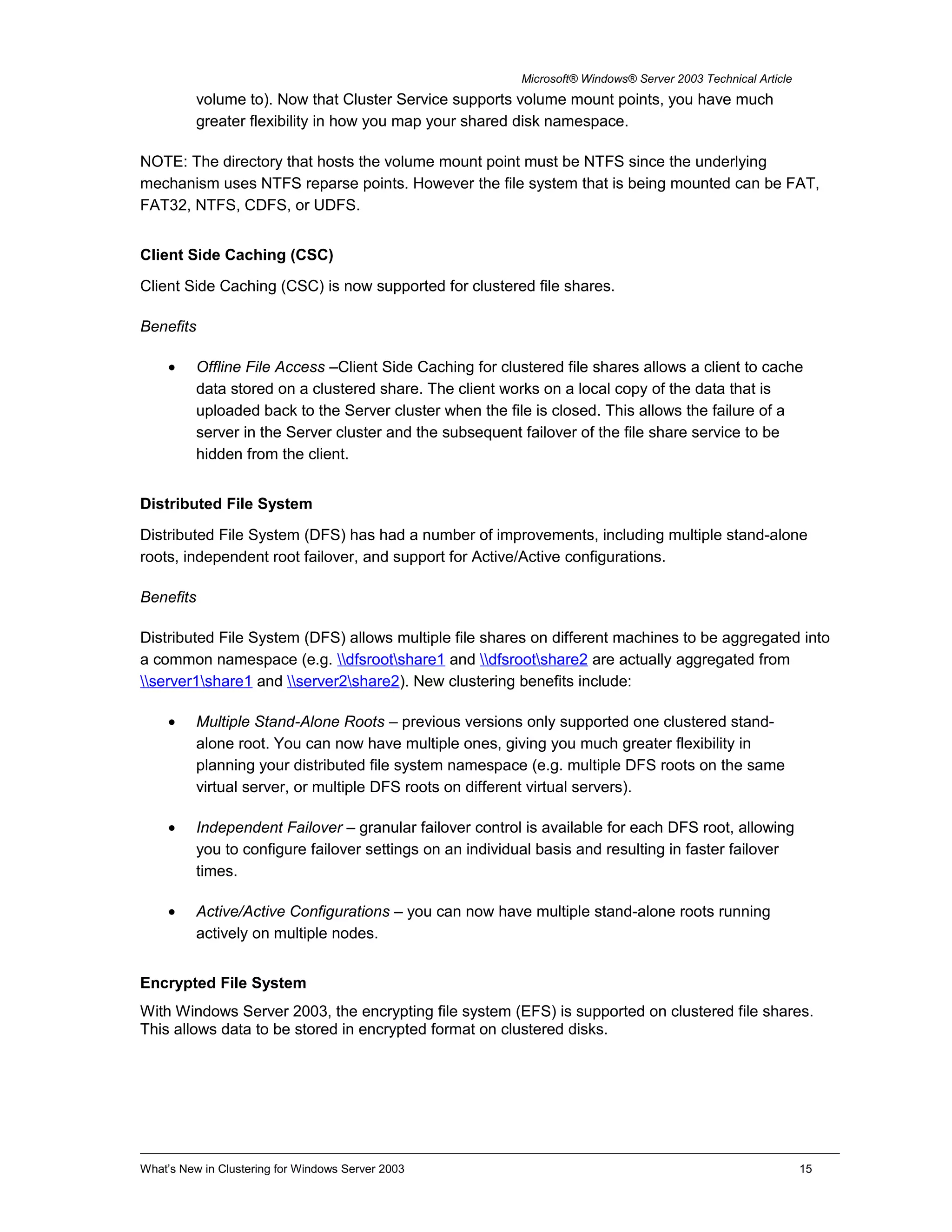 Microsoft® Windows® Server 2003 Technical Article
volume to). Now that Cluster Service supports volume mount points, you have much
greater flexibility in how you map your shared disk namespace.
NOTE: The directory that hosts the volume mount point must be NTFS since the underlying
mechanism uses NTFS reparse points. However the file system that is being mounted can be FAT,
FAT32, NTFS, CDFS, or UDFS.
Client Side Caching (CSC)
Client Side Caching (CSC) is now supported for clustered file shares.
Benefits
• Offline File Access –Client Side Caching for clustered file shares allows a client to cache
data stored on a clustered share. The client works on a local copy of the data that is
uploaded back to the Server cluster when the file is closed. This allows the failure of a
server in the Server cluster and the subsequent failover of the file share service to be
hidden from the client.
Distributed File System
Distributed File System (DFS) has had a number of improvements, including multiple stand-alone
roots, independent root failover, and support for Active/Active configurations.
Benefits
Distributed File System (DFS) allows multiple file shares on different machines to be aggregated into
a common namespace (e.g. dfsrootshare1 and dfsrootshare2 are actually aggregated from
server1share1 and server2share2). New clustering benefits include:
• Multiple Stand-Alone Roots – previous versions only supported one clustered stand-
alone root. You can now have multiple ones, giving you much greater flexibility in
planning your distributed file system namespace (e.g. multiple DFS roots on the same
virtual server, or multiple DFS roots on different virtual servers).
• Independent Failover – granular failover control is available for each DFS root, allowing
you to configure failover settings on an individual basis and resulting in faster failover
times.
• Active/Active Configurations – you can now have multiple stand-alone roots running
actively on multiple nodes.
Encrypted File System
With Windows Server 2003, the encrypting file system (EFS) is supported on clustered file shares.
This allows data to be stored in encrypted format on clustered disks.
What’s New in Clustering for Windows Server 2003 15
 