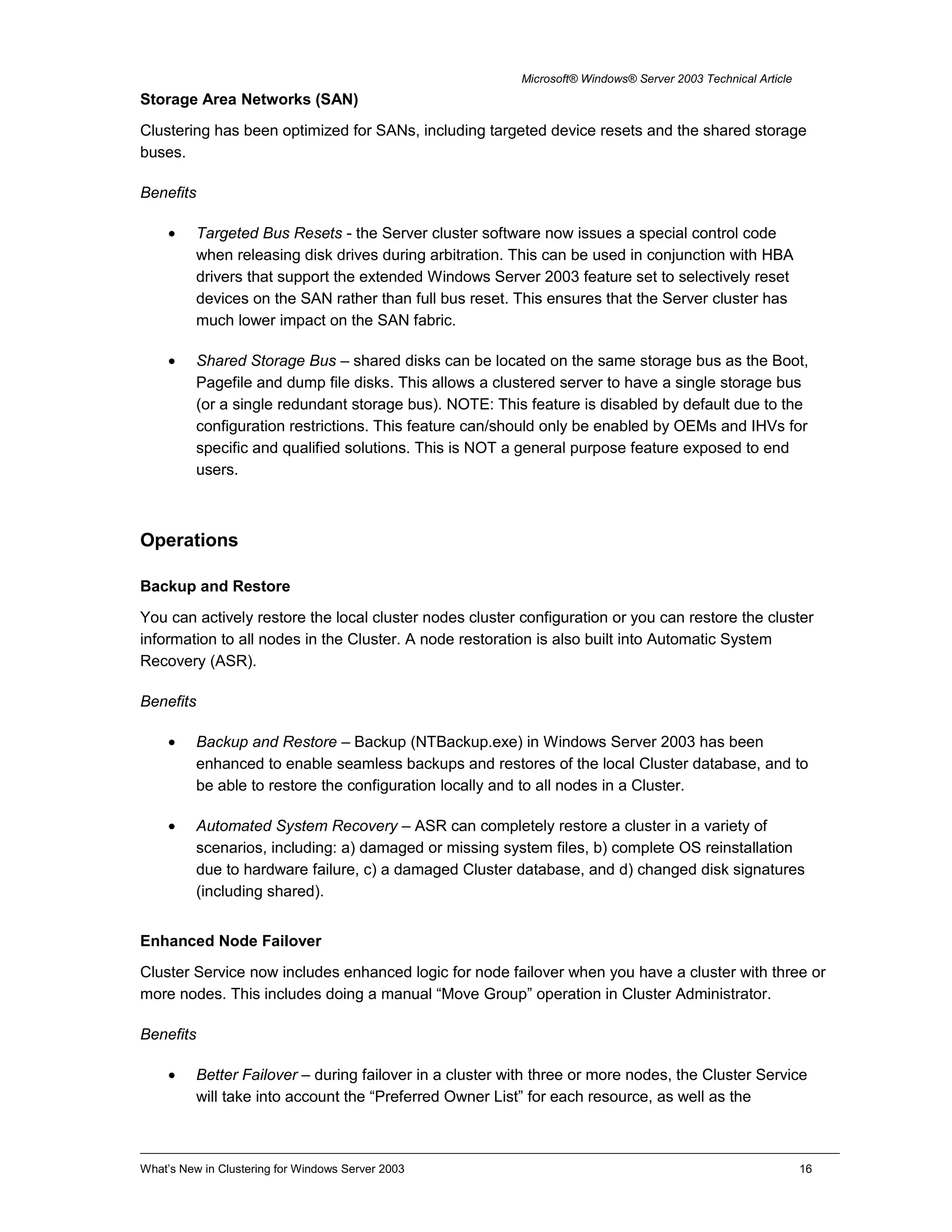 Microsoft® Windows® Server 2003 Technical Article
Storage Area Networks (SAN)
Clustering has been optimized for SANs, including targeted device resets and the shared storage
buses.
Benefits
• Targeted Bus Resets - the Server cluster software now issues a special control code
when releasing disk drives during arbitration. This can be used in conjunction with HBA
drivers that support the extended Windows Server 2003 feature set to selectively reset
devices on the SAN rather than full bus reset. This ensures that the Server cluster has
much lower impact on the SAN fabric.
• Shared Storage Bus – shared disks can be located on the same storage bus as the Boot,
Pagefile and dump file disks. This allows a clustered server to have a single storage bus
(or a single redundant storage bus). NOTE: This feature is disabled by default due to the
configuration restrictions. This feature can/should only be enabled by OEMs and IHVs for
specific and qualified solutions. This is NOT a general purpose feature exposed to end
users.
Operations
Backup and Restore
You can actively restore the local cluster nodes cluster configuration or you can restore the cluster
information to all nodes in the Cluster. A node restoration is also built into Automatic System
Recovery (ASR).
Benefits
• Backup and Restore – Backup (NTBackup.exe) in Windows Server 2003 has been
enhanced to enable seamless backups and restores of the local Cluster database, and to
be able to restore the configuration locally and to all nodes in a Cluster.
• Automated System Recovery – ASR can completely restore a cluster in a variety of
scenarios, including: a) damaged or missing system files, b) complete OS reinstallation
due to hardware failure, c) a damaged Cluster database, and d) changed disk signatures
(including shared).
Enhanced Node Failover
Cluster Service now includes enhanced logic for node failover when you have a cluster with three or
more nodes. This includes doing a manual “Move Group” operation in Cluster Administrator.
Benefits
• Better Failover – during failover in a cluster with three or more nodes, the Cluster Service
will take into account the “Preferred Owner List” for each resource, as well as the
What’s New in Clustering for Windows Server 2003 16
 