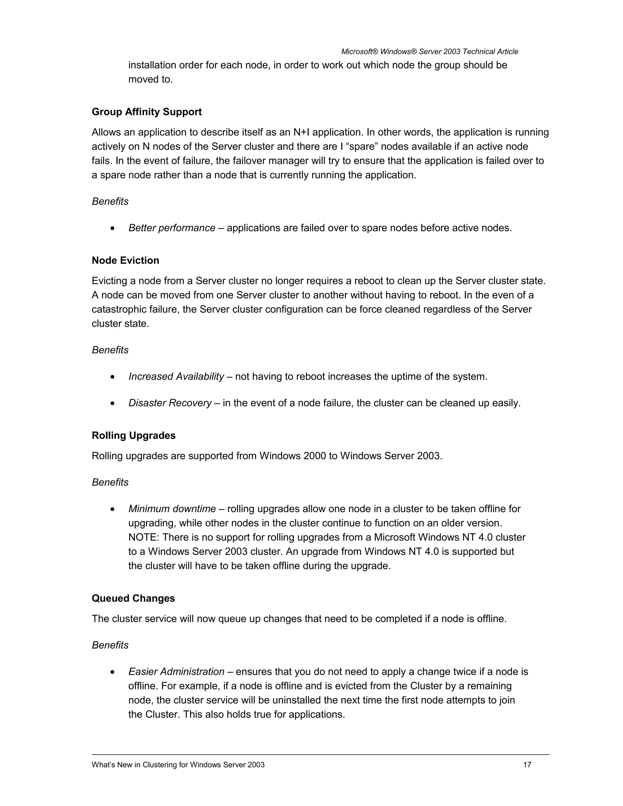 Microsoft® Windows® Server 2003 Technical Article
installation order for each node, in order to work out which node the group should be
moved to.
Group Affinity Support
Allows an application to describe itself as an N+I application. In other words, the application is running
actively on N nodes of the Server cluster and there are I “spare” nodes available if an active node
fails. In the event of failure, the failover manager will try to ensure that the application is failed over to
a spare node rather than a node that is currently running the application.
Benefits
• Better performance – applications are failed over to spare nodes before active nodes.
Node Eviction
Evicting a node from a Server cluster no longer requires a reboot to clean up the Server cluster state.
A node can be moved from one Server cluster to another without having to reboot. In the even of a
catastrophic failure, the Server cluster configuration can be force cleaned regardless of the Server
cluster state.
Benefits
• Increased Availability – not having to reboot increases the uptime of the system.
• Disaster Recovery – in the event of a node failure, the cluster can be cleaned up easily.
Rolling Upgrades
Rolling upgrades are supported from Windows 2000 to Windows Server 2003.
Benefits
• Minimum downtime – rolling upgrades allow one node in a cluster to be taken offline for
upgrading, while other nodes in the cluster continue to function on an older version.
NOTE: There is no support for rolling upgrades from a Microsoft Windows NT 4.0 cluster
to a Windows Server 2003 cluster. An upgrade from Windows NT 4.0 is supported but
the cluster will have to be taken offline during the upgrade.
Queued Changes
The cluster service will now queue up changes that need to be completed if a node is offline.
Benefits
• Easier Administration – ensures that you do not need to apply a change twice if a node is
offline. For example, if a node is offline and is evicted from the Cluster by a remaining
node, the cluster service will be uninstalled the next time the first node attempts to join
the Cluster. This also holds true for applications.
What’s New in Clustering for Windows Server 2003 17
 