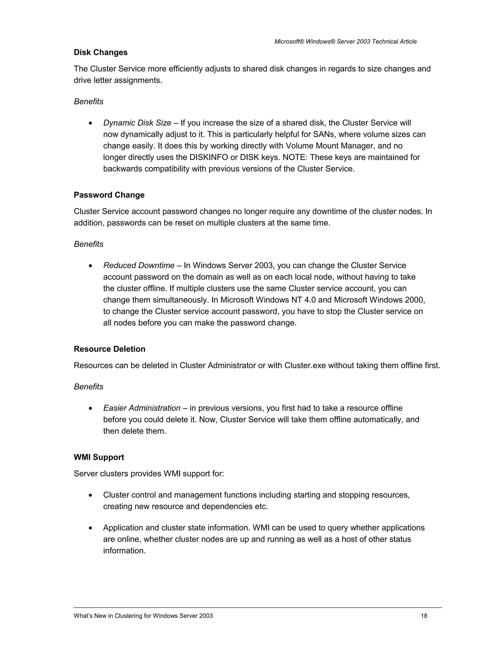 Microsoft® Windows® Server 2003 Technical Article
Disk Changes
The Cluster Service more efficiently adjusts to shared disk changes in regards to size changes and
drive letter assignments.
Benefits
• Dynamic Disk Size – If you increase the size of a shared disk, the Cluster Service will
now dynamically adjust to it. This is particularly helpful for SANs, where volume sizes can
change easily. It does this by working directly with Volume Mount Manager, and no
longer directly uses the DISKINFO or DISK keys. NOTE: These keys are maintained for
backwards compatibility with previous versions of the Cluster Service.
Password Change
Cluster Service account password changes no longer require any downtime of the cluster nodes. In
addition, passwords can be reset on multiple clusters at the same time.
Benefits
• Reduced Downtime – In Windows Server 2003, you can change the Cluster Service
account password on the domain as well as on each local node, without having to take
the cluster offline. If multiple clusters use the same Cluster service account, you can
change them simultaneously. In Microsoft Windows NT 4.0 and Microsoft Windows 2000,
to change the Cluster service account password, you have to stop the Cluster service on
all nodes before you can make the password change.
Resource Deletion
Resources can be deleted in Cluster Administrator or with Cluster.exe without taking them offline first.
Benefits
• Easier Administration – in previous versions, you first had to take a resource offline
before you could delete it. Now, Cluster Service will take them offline automatically, and
then delete them.
WMI Support
Server clusters provides WMI support for:
• Cluster control and management functions including starting and stopping resources,
creating new resource and dependencies etc.
• Application and cluster state information. WMI can be used to query whether applications
are online, whether cluster nodes are up and running as well as a host of other status
information.
What’s New in Clustering for Windows Server 2003 18
 