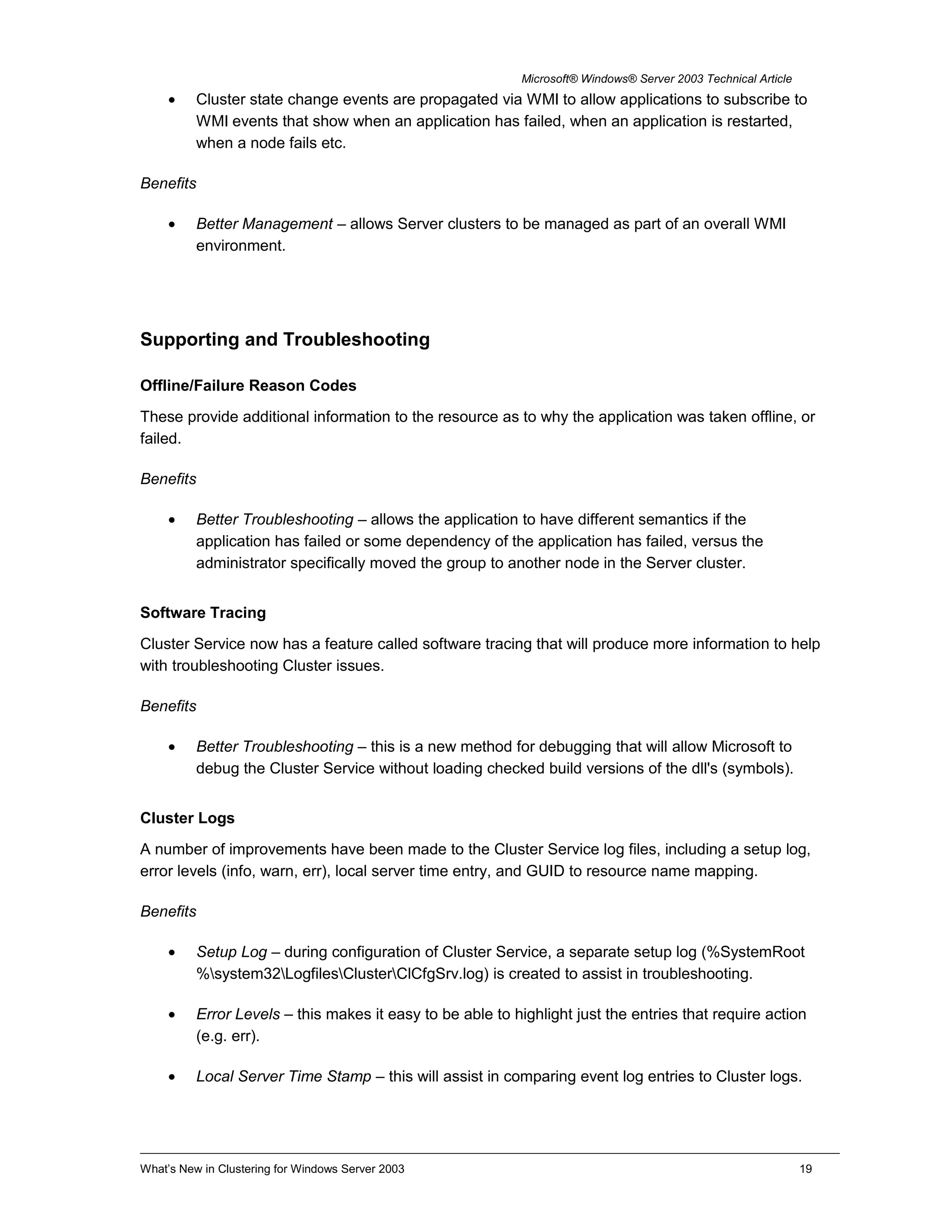 Microsoft® Windows® Server 2003 Technical Article
• Cluster state change events are propagated via WMI to allow applications to subscribe to
WMI events that show when an application has failed, when an application is restarted,
when a node fails etc.
Benefits
• Better Management – allows Server clusters to be managed as part of an overall WMI
environment.
Supporting and Troubleshooting
Offline/Failure Reason Codes
These provide additional information to the resource as to why the application was taken offline, or
failed.
Benefits
• Better Troubleshooting – allows the application to have different semantics if the
application has failed or some dependency of the application has failed, versus the
administrator specifically moved the group to another node in the Server cluster.
Software Tracing
Cluster Service now has a feature called software tracing that will produce more information to help
with troubleshooting Cluster issues.
Benefits
• Better Troubleshooting – this is a new method for debugging that will allow Microsoft to
debug the Cluster Service without loading checked build versions of the dll's (symbols).
Cluster Logs
A number of improvements have been made to the Cluster Service log files, including a setup log,
error levels (info, warn, err), local server time entry, and GUID to resource name mapping.
Benefits
• Setup Log – during configuration of Cluster Service, a separate setup log (%SystemRoot
%system32LogfilesClusterClCfgSrv.log) is created to assist in troubleshooting.
• Error Levels – this makes it easy to be able to highlight just the entries that require action
(e.g. err).
• Local Server Time Stamp – this will assist in comparing event log entries to Cluster logs.
What’s New in Clustering for Windows Server 2003 19
 