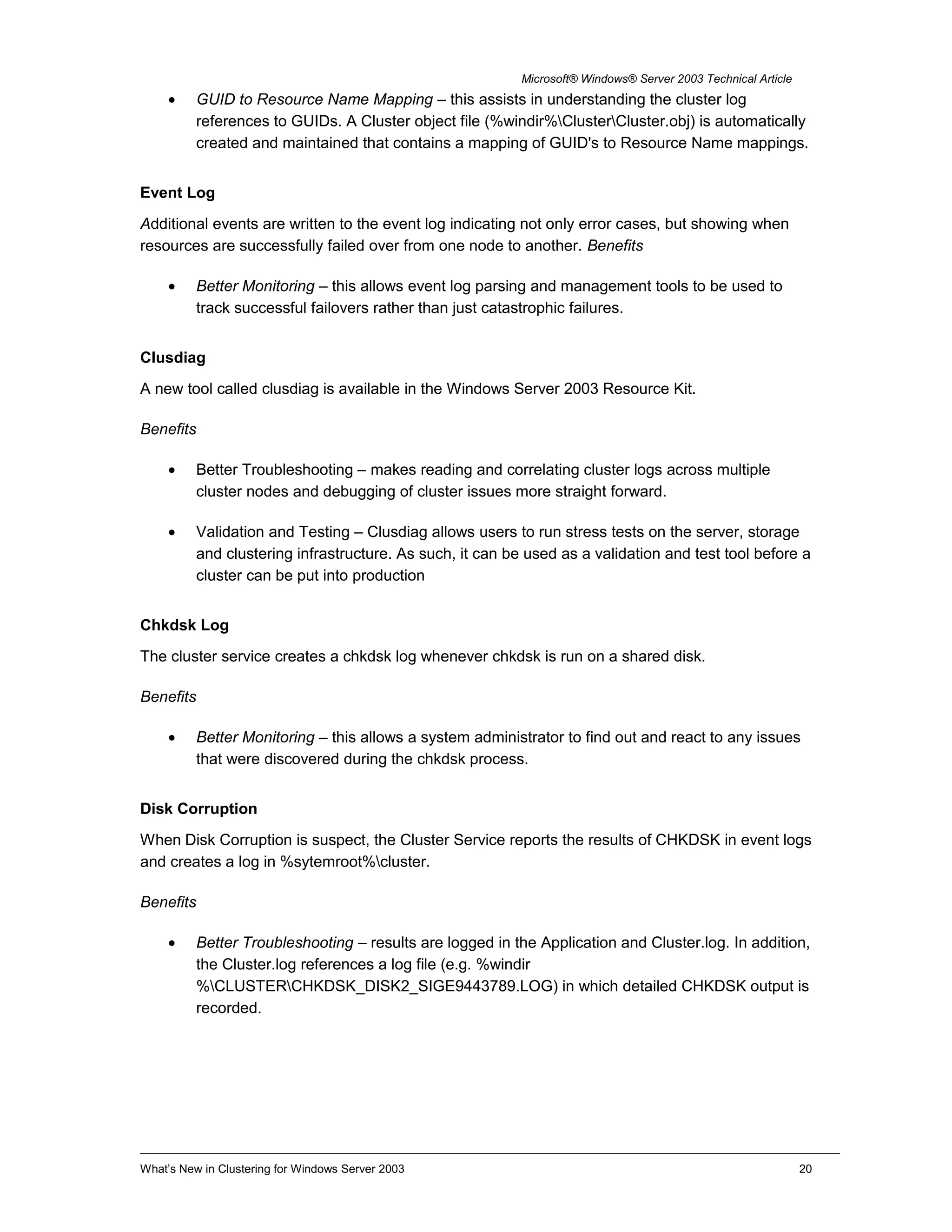 Microsoft® Windows® Server 2003 Technical Article
• GUID to Resource Name Mapping – this assists in understanding the cluster log
references to GUIDs. A Cluster object file (%windir%ClusterCluster.obj) is automatically
created and maintained that contains a mapping of GUID's to Resource Name mappings.
Event Log
Additional events are written to the event log indicating not only error cases, but showing when
resources are successfully failed over from one node to another. Benefits
• Better Monitoring – this allows event log parsing and management tools to be used to
track successful failovers rather than just catastrophic failures.
Clusdiag
A new tool called clusdiag is available in the Windows Server 2003 Resource Kit.
Benefits
• Better Troubleshooting – makes reading and correlating cluster logs across multiple
cluster nodes and debugging of cluster issues more straight forward.
• Validation and Testing – Clusdiag allows users to run stress tests on the server, storage
and clustering infrastructure. As such, it can be used as a validation and test tool before a
cluster can be put into production
Chkdsk Log
The cluster service creates a chkdsk log whenever chkdsk is run on a shared disk.
Benefits
• Better Monitoring – this allows a system administrator to find out and react to any issues
that were discovered during the chkdsk process.
Disk Corruption
When Disk Corruption is suspect, the Cluster Service reports the results of CHKDSK in event logs
and creates a log in %sytemroot%cluster.
Benefits
• Better Troubleshooting – results are logged in the Application and Cluster.log. In addition,
the Cluster.log references a log file (e.g. %windir
%CLUSTERCHKDSK_DISK2_SIGE9443789.LOG) in which detailed CHKDSK output is
recorded.
What’s New in Clustering for Windows Server 2003 20
 