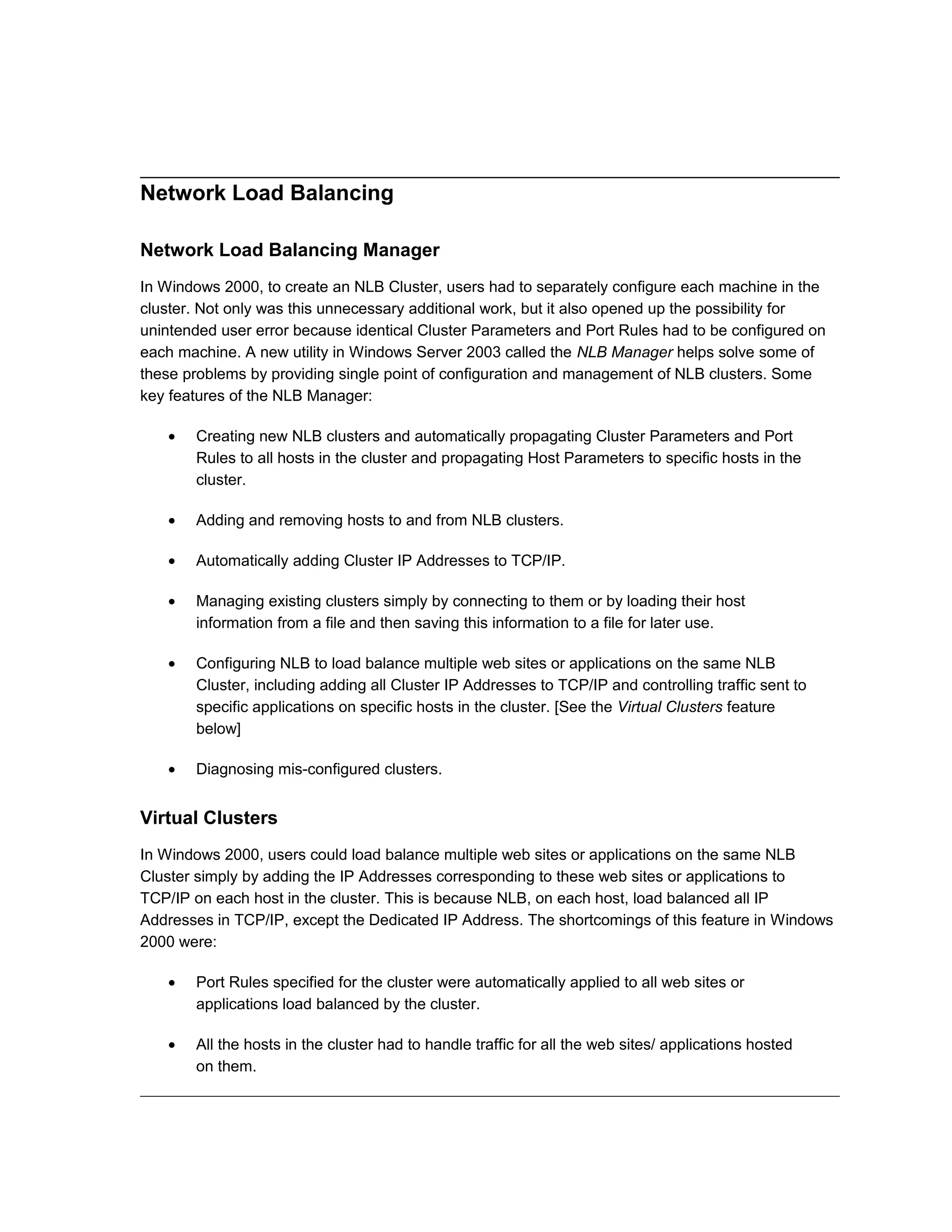 Network Load Balancing
Network Load Balancing Manager
In Windows 2000, to create an NLB Cluster, users had to separately configure each machine in the
cluster. Not only was this unnecessary additional work, but it also opened up the possibility for
unintended user error because identical Cluster Parameters and Port Rules had to be configured on
each machine. A new utility in Windows Server 2003 called the NLB Manager helps solve some of
these problems by providing single point of configuration and management of NLB clusters. Some
key features of the NLB Manager:
• Creating new NLB clusters and automatically propagating Cluster Parameters and Port
Rules to all hosts in the cluster and propagating Host Parameters to specific hosts in the
cluster.
• Adding and removing hosts to and from NLB clusters.
• Automatically adding Cluster IP Addresses to TCP/IP.
• Managing existing clusters simply by connecting to them or by loading their host
information from a file and then saving this information to a file for later use.
• Configuring NLB to load balance multiple web sites or applications on the same NLB
Cluster, including adding all Cluster IP Addresses to TCP/IP and controlling traffic sent to
specific applications on specific hosts in the cluster. [See the Virtual Clusters feature
below]
• Diagnosing mis-configured clusters.
Virtual Clusters
In Windows 2000, users could load balance multiple web sites or applications on the same NLB
Cluster simply by adding the IP Addresses corresponding to these web sites or applications to
TCP/IP on each host in the cluster. This is because NLB, on each host, load balanced all IP
Addresses in TCP/IP, except the Dedicated IP Address. The shortcomings of this feature in Windows
2000 were:
• Port Rules specified for the cluster were automatically applied to all web sites or
applications load balanced by the cluster.
• All the hosts in the cluster had to handle traffic for all the web sites/ applications hosted
on them.
 