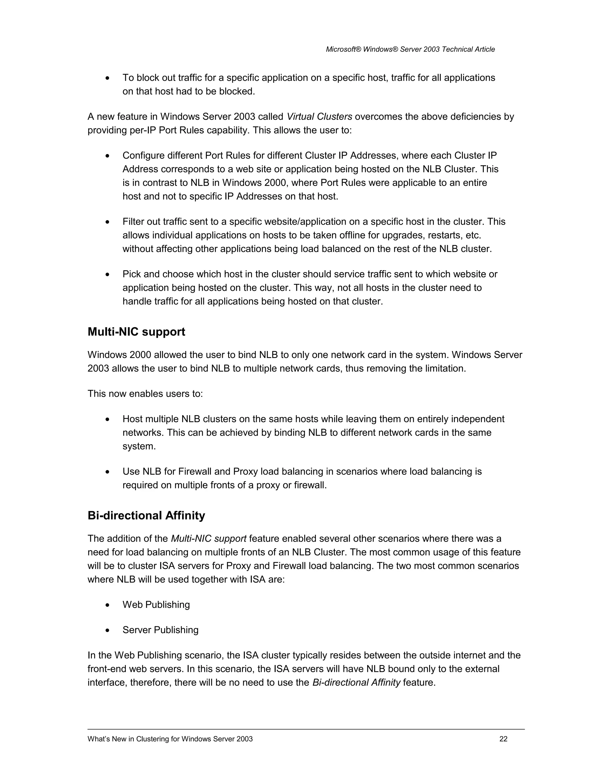 Microsoft® Windows® Server 2003 Technical Article
• To block out traffic for a specific application on a specific host, traffic for all applications
on that host had to be blocked.
A new feature in Windows Server 2003 called Virtual Clusters overcomes the above deficiencies by
providing per-IP Port Rules capability. This allows the user to:
• Configure different Port Rules for different Cluster IP Addresses, where each Cluster IP
Address corresponds to a web site or application being hosted on the NLB Cluster. This
is in contrast to NLB in Windows 2000, where Port Rules were applicable to an entire
host and not to specific IP Addresses on that host.
• Filter out traffic sent to a specific website/application on a specific host in the cluster. This
allows individual applications on hosts to be taken offline for upgrades, restarts, etc.
without affecting other applications being load balanced on the rest of the NLB cluster.
• Pick and choose which host in the cluster should service traffic sent to which website or
application being hosted on the cluster. This way, not all hosts in the cluster need to
handle traffic for all applications being hosted on that cluster.
Multi-NIC support
Windows 2000 allowed the user to bind NLB to only one network card in the system. Windows Server
2003 allows the user to bind NLB to multiple network cards, thus removing the limitation.
This now enables users to:
• Host multiple NLB clusters on the same hosts while leaving them on entirely independent
networks. This can be achieved by binding NLB to different network cards in the same
system.
• Use NLB for Firewall and Proxy load balancing in scenarios where load balancing is
required on multiple fronts of a proxy or firewall.
Bi-directional Affinity
The addition of the Multi-NIC support feature enabled several other scenarios where there was a
need for load balancing on multiple fronts of an NLB Cluster. The most common usage of this feature
will be to cluster ISA servers for Proxy and Firewall load balancing. The two most common scenarios
where NLB will be used together with ISA are:
• Web Publishing
• Server Publishing
In the Web Publishing scenario, the ISA cluster typically resides between the outside internet and the
front-end web servers. In this scenario, the ISA servers will have NLB bound only to the external
interface, therefore, there will be no need to use the Bi-directional Affinity feature.
What’s New in Clustering for Windows Server 2003 22
 