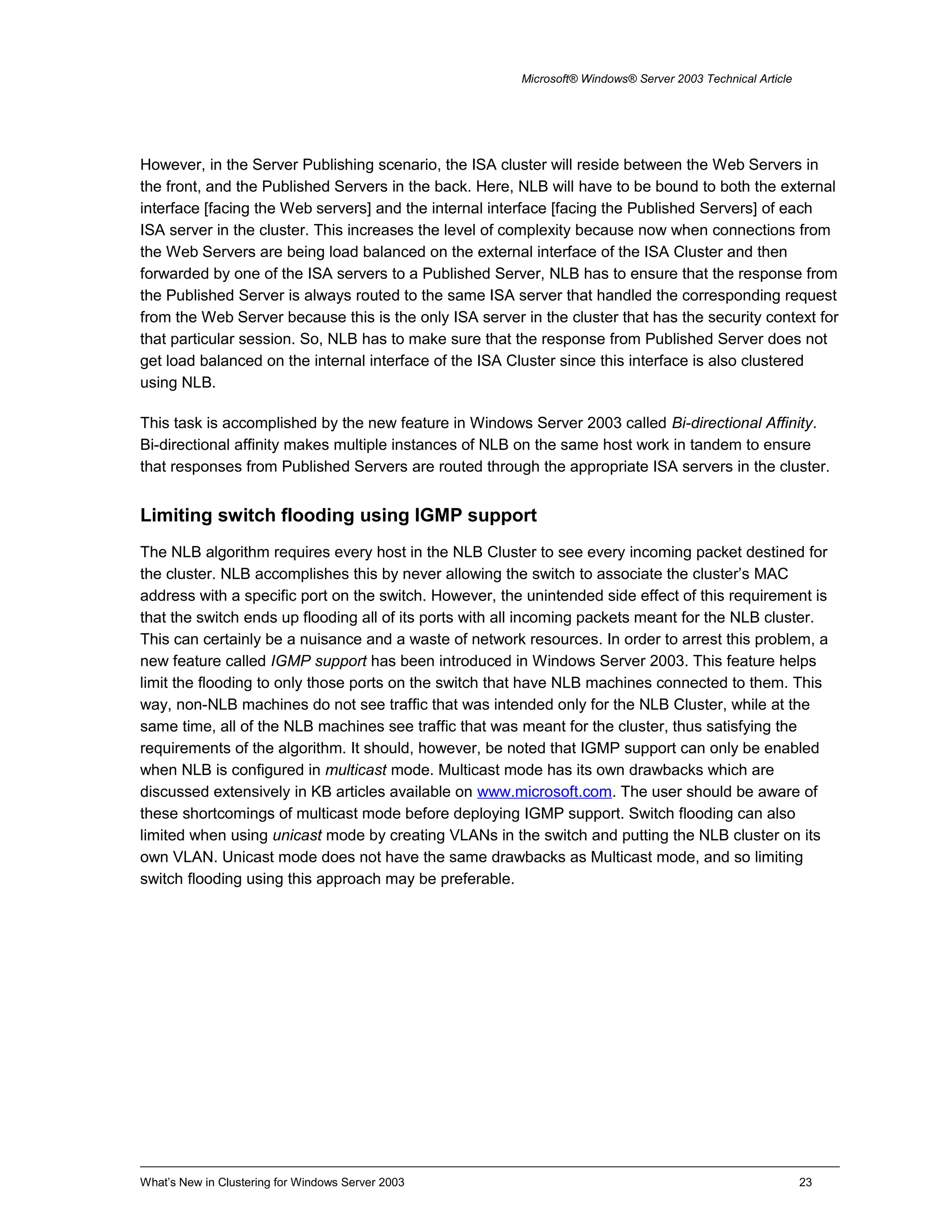 Microsoft® Windows® Server 2003 Technical Article
However, in the Server Publishing scenario, the ISA cluster will reside between the Web Servers in
the front, and the Published Servers in the back. Here, NLB will have to be bound to both the external
interface [facing the Web servers] and the internal interface [facing the Published Servers] of each
ISA server in the cluster. This increases the level of complexity because now when connections from
the Web Servers are being load balanced on the external interface of the ISA Cluster and then
forwarded by one of the ISA servers to a Published Server, NLB has to ensure that the response from
the Published Server is always routed to the same ISA server that handled the corresponding request
from the Web Server because this is the only ISA server in the cluster that has the security context for
that particular session. So, NLB has to make sure that the response from Published Server does not
get load balanced on the internal interface of the ISA Cluster since this interface is also clustered
using NLB.
This task is accomplished by the new feature in Windows Server 2003 called Bi-directional Affinity.
Bi-directional affinity makes multiple instances of NLB on the same host work in tandem to ensure
that responses from Published Servers are routed through the appropriate ISA servers in the cluster.
Limiting switch flooding using IGMP support
The NLB algorithm requires every host in the NLB Cluster to see every incoming packet destined for
the cluster. NLB accomplishes this by never allowing the switch to associate the cluster’s MAC
address with a specific port on the switch. However, the unintended side effect of this requirement is
that the switch ends up flooding all of its ports with all incoming packets meant for the NLB cluster.
This can certainly be a nuisance and a waste of network resources. In order to arrest this problem, a
new feature called IGMP support has been introduced in Windows Server 2003. This feature helps
limit the flooding to only those ports on the switch that have NLB machines connected to them. This
way, non-NLB machines do not see traffic that was intended only for the NLB Cluster, while at the
same time, all of the NLB machines see traffic that was meant for the cluster, thus satisfying the
requirements of the algorithm. It should, however, be noted that IGMP support can only be enabled
when NLB is configured in multicast mode. Multicast mode has its own drawbacks which are
discussed extensively in KB articles available on www.microsoft.com. The user should be aware of
these shortcomings of multicast mode before deploying IGMP support. Switch flooding can also
limited when using unicast mode by creating VLANs in the switch and putting the NLB cluster on its
own VLAN. Unicast mode does not have the same drawbacks as Multicast mode, and so limiting
switch flooding using this approach may be preferable.
What’s New in Clustering for Windows Server 2003 23
 