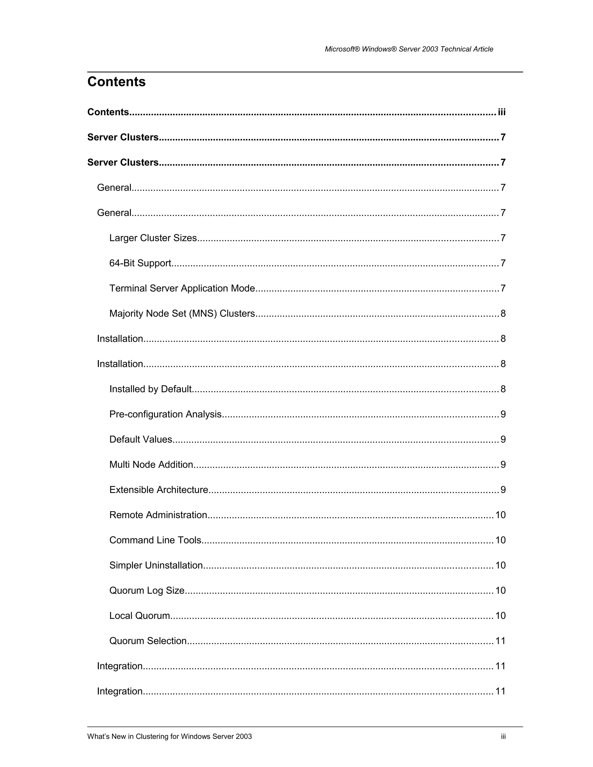 Microsoft® Windows® Server 2003 Technical Article
Contents
Contents.......................................................................................................................................iii
Server Clusters.............................................................................................................................7
Server Clusters.............................................................................................................................7
General........................................................................................................................................7
General........................................................................................................................................7
Larger Cluster Sizes...............................................................................................................7
64-Bit Support.........................................................................................................................7
Terminal Server Application Mode..........................................................................................7
Majority Node Set (MNS) Clusters..........................................................................................8
Installation...................................................................................................................................8
Installation...................................................................................................................................8
Installed by Default.................................................................................................................8
Pre-configuration Analysis......................................................................................................9
Default Values........................................................................................................................9
Multi Node Addition.................................................................................................................9
Extensible Architecture...........................................................................................................9
Remote Administration..........................................................................................................10
Command Line Tools............................................................................................................10
Simpler Uninstallation...........................................................................................................10
Quorum Log Size..................................................................................................................10
Local Quorum.......................................................................................................................10
Quorum Selection.................................................................................................................11
Integration.................................................................................................................................11
Integration.................................................................................................................................11
What’s New in Clustering for Windows Server 2003 iii
 