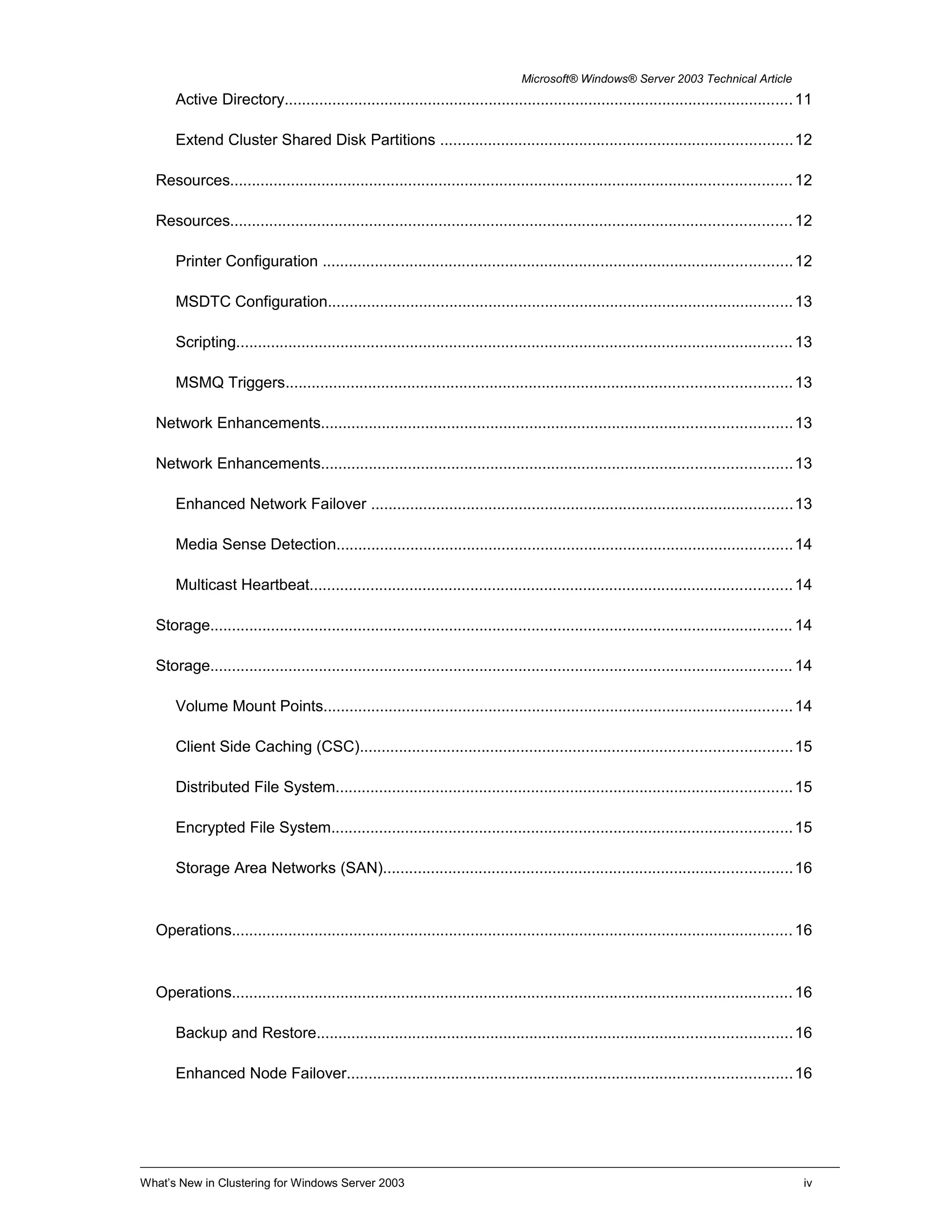 Microsoft® Windows® Server 2003 Technical Article
Active Directory.....................................................................................................................11
Extend Cluster Shared Disk Partitions .................................................................................12
Resources.................................................................................................................................12
Resources.................................................................................................................................12
Printer Configuration ............................................................................................................12
MSDTC Configuration...........................................................................................................13
Scripting................................................................................................................................13
MSMQ Triggers....................................................................................................................13
Network Enhancements............................................................................................................13
Network Enhancements............................................................................................................13
Enhanced Network Failover .................................................................................................13
Media Sense Detection.........................................................................................................14
Multicast Heartbeat...............................................................................................................14
Storage......................................................................................................................................14
Storage......................................................................................................................................14
Volume Mount Points............................................................................................................14
Client Side Caching (CSC)...................................................................................................15
Distributed File System.........................................................................................................15
Encrypted File System..........................................................................................................15
Storage Area Networks (SAN)..............................................................................................16
Operations.................................................................................................................................16
Operations.................................................................................................................................16
Backup and Restore.............................................................................................................16
Enhanced Node Failover......................................................................................................16
What’s New in Clustering for Windows Server 2003 iv
 