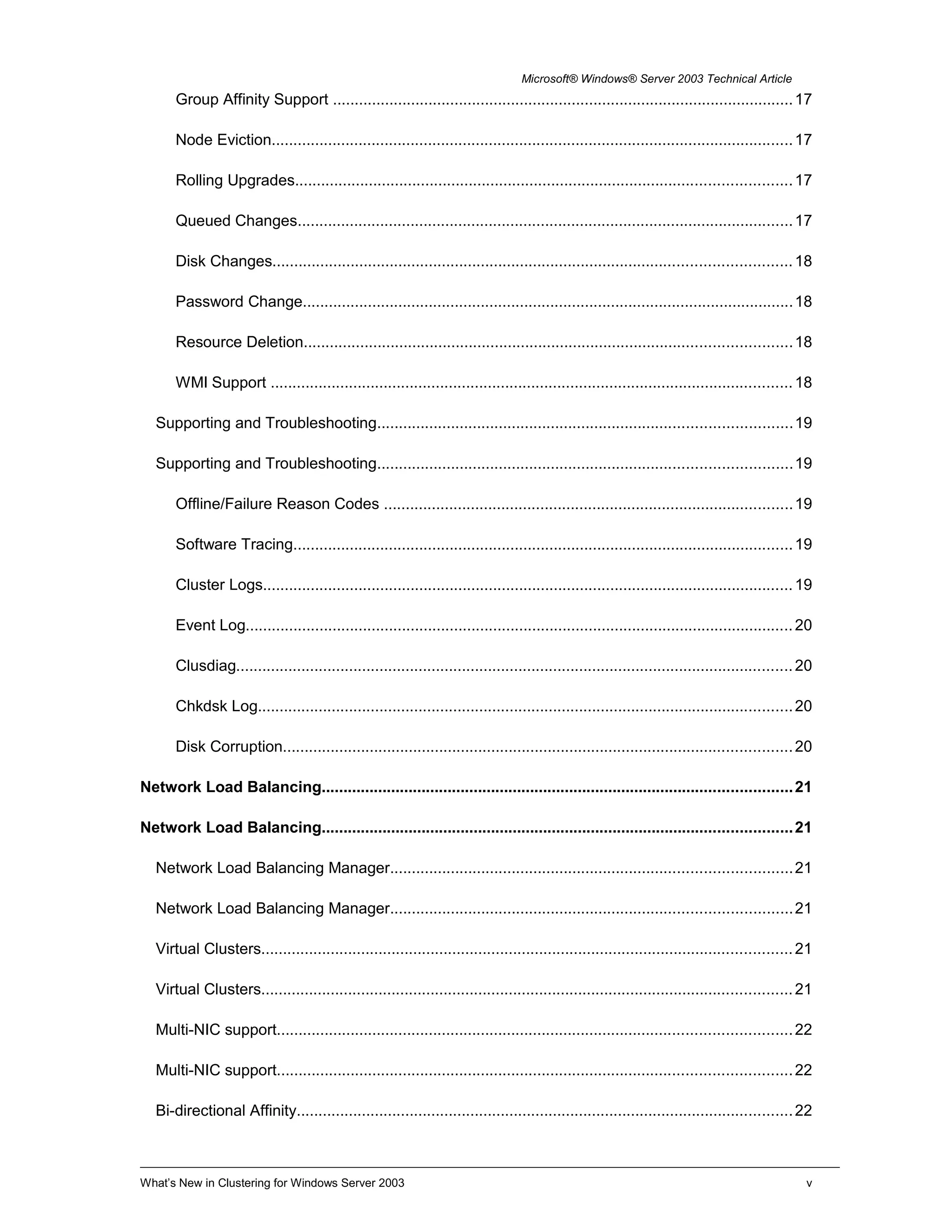 Microsoft® Windows® Server 2003 Technical Article
Group Affinity Support ..........................................................................................................17
Node Eviction........................................................................................................................17
Rolling Upgrades..................................................................................................................17
Queued Changes..................................................................................................................17
Disk Changes.......................................................................................................................18
Password Change.................................................................................................................18
Resource Deletion................................................................................................................18
WMI Support ........................................................................................................................18
Supporting and Troubleshooting...............................................................................................19
Supporting and Troubleshooting...............................................................................................19
Offline/Failure Reason Codes ..............................................................................................19
Software Tracing...................................................................................................................19
Cluster Logs..........................................................................................................................19
Event Log..............................................................................................................................20
Clusdiag................................................................................................................................20
Chkdsk Log...........................................................................................................................20
Disk Corruption.....................................................................................................................20
Network Load Balancing............................................................................................................21
Network Load Balancing............................................................................................................21
Network Load Balancing Manager............................................................................................21
Network Load Balancing Manager............................................................................................21
Virtual Clusters..........................................................................................................................21
Virtual Clusters..........................................................................................................................21
Multi-NIC support......................................................................................................................22
Multi-NIC support......................................................................................................................22
Bi-directional Affinity..................................................................................................................22
What’s New in Clustering for Windows Server 2003 v
 