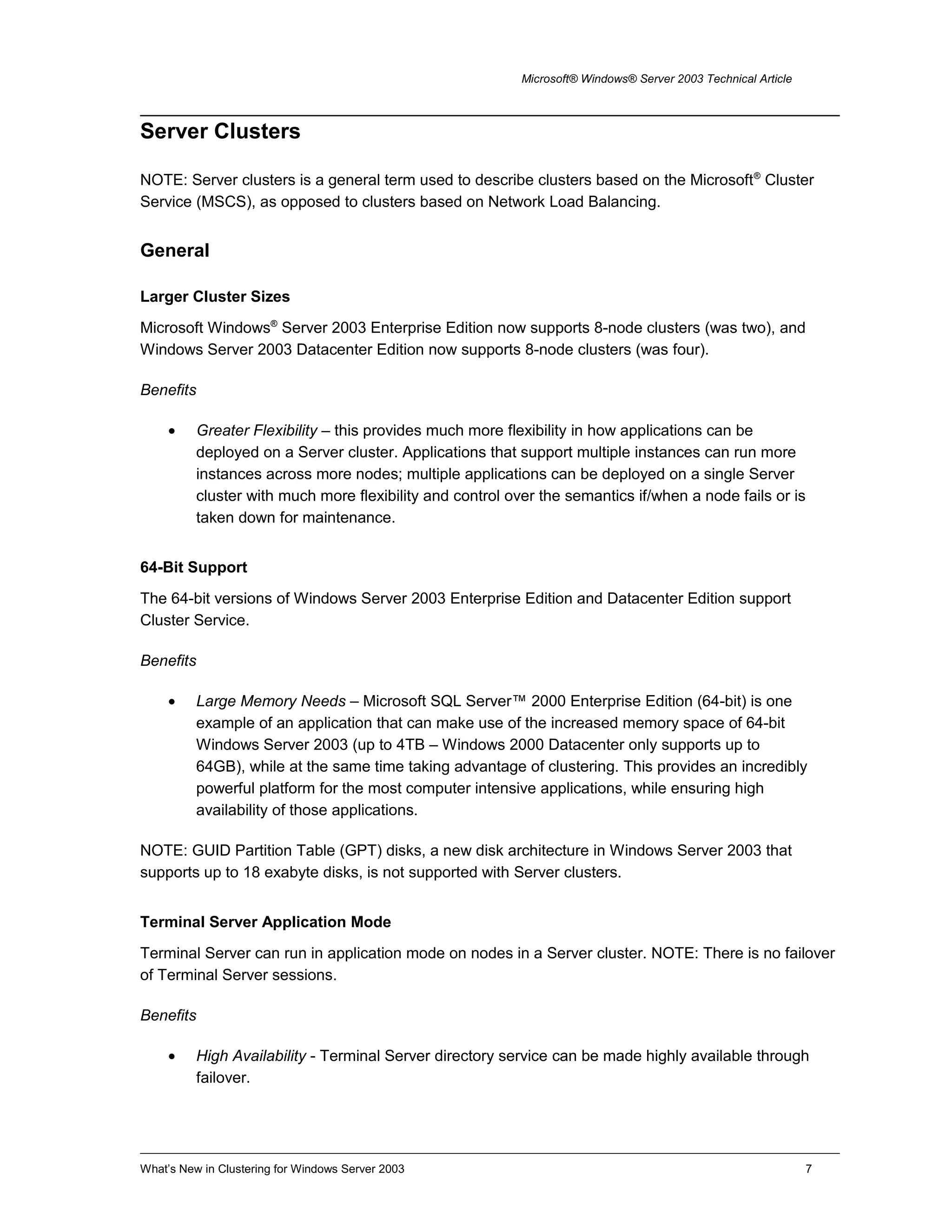 Microsoft® Windows® Server 2003 Technical Article
Server Clusters
NOTE: Server clusters is a general term used to describe clusters based on the Microsoft®
Cluster
Service (MSCS), as opposed to clusters based on Network Load Balancing.
General
Larger Cluster Sizes
Microsoft Windows®
Server 2003 Enterprise Edition now supports 8-node clusters (was two), and
Windows Server 2003 Datacenter Edition now supports 8-node clusters (was four).
Benefits
• Greater Flexibility – this provides much more flexibility in how applications can be
deployed on a Server cluster. Applications that support multiple instances can run more
instances across more nodes; multiple applications can be deployed on a single Server
cluster with much more flexibility and control over the semantics if/when a node fails or is
taken down for maintenance.
64-Bit Support
The 64-bit versions of Windows Server 2003 Enterprise Edition and Datacenter Edition support
Cluster Service.
Benefits
• Large Memory Needs – Microsoft SQL Server™ 2000 Enterprise Edition (64-bit) is one
example of an application that can make use of the increased memory space of 64-bit
Windows Server 2003 (up to 4TB – Windows 2000 Datacenter only supports up to
64GB), while at the same time taking advantage of clustering. This provides an incredibly
powerful platform for the most computer intensive applications, while ensuring high
availability of those applications.
NOTE: GUID Partition Table (GPT) disks, a new disk architecture in Windows Server 2003 that
supports up to 18 exabyte disks, is not supported with Server clusters.
Terminal Server Application Mode
Terminal Server can run in application mode on nodes in a Server cluster. NOTE: There is no failover
of Terminal Server sessions.
Benefits
• High Availability - Terminal Server directory service can be made highly available through
failover.
What’s New in Clustering for Windows Server 2003 7
 